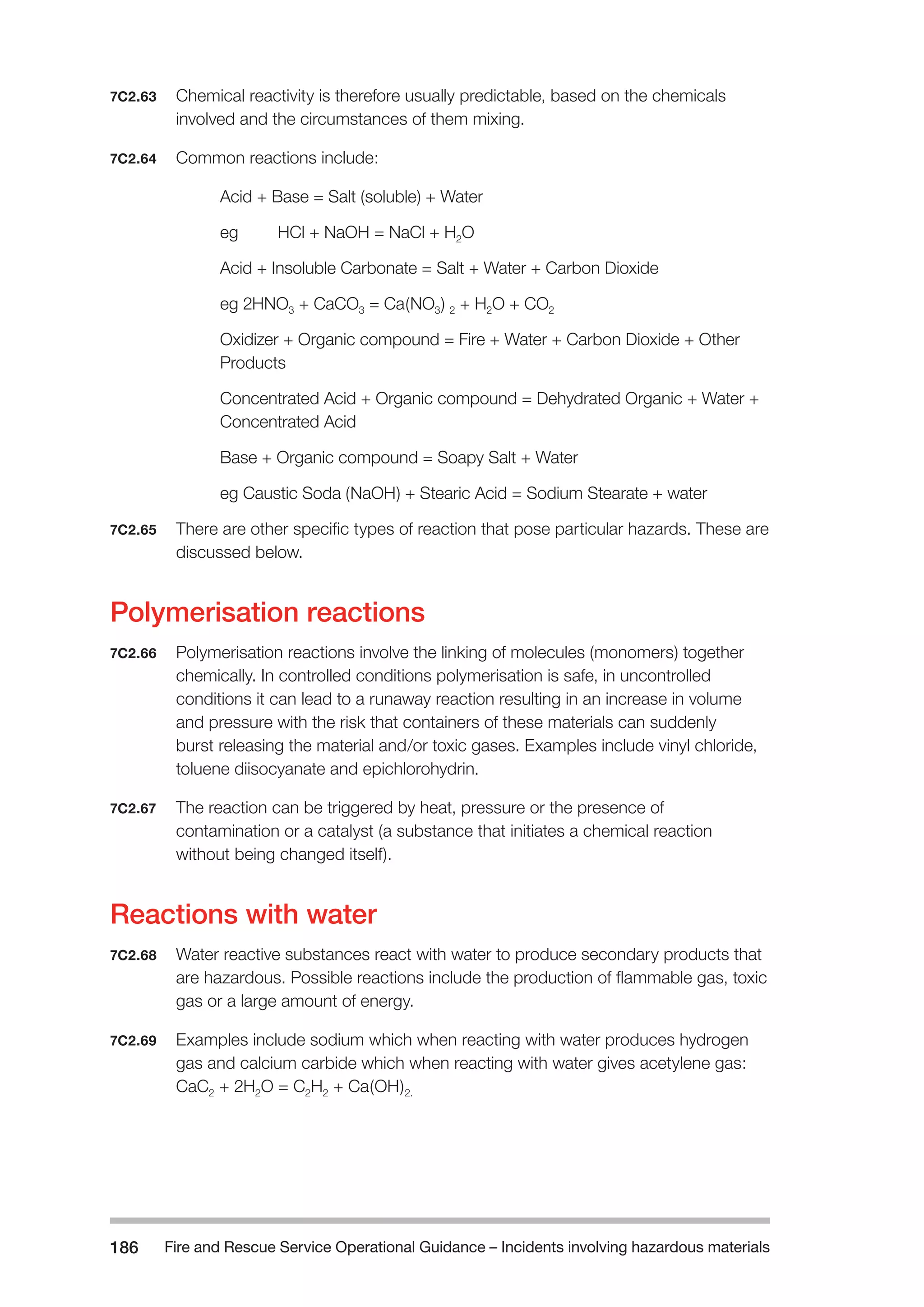 Fire and Rescue Service Operational Guidance – Incidents 186 involving hazardous materials 
7C2.63 Chemical reactivity is therefore usually predictable, based on the chemicals 
involved and the circumstances of them mixing. 
7C2.64 Common reactions include: 
Acid + Base = Salt (soluble) + Water 
eg HCl + NaOH = NaCl + H2O 
Acid + Insoluble Carbonate = Salt + Water + Carbon Dioxide 
eg 2HNO3 + CaCO3 = Ca(NO3) 2 + H2O + CO2 
Oxidizer + Organic compound = Fire + Water + Carbon Dioxide + Other 
Products 
Concentrated Acid + Organic compound = Dehydrated Organic + Water + 
Concentrated Acid 
Base + Organic compound = Soapy Salt + Water 
eg Caustic Soda (NaOH) + Stearic Acid = Sodium Stearate + water 
7C2.65 There are other specific types of reaction that pose particular hazards. These are 
discussed below. 
Polymerisation reactions 
7C2.66 Polymerisation reactions involve the linking of molecules (monomers) together 
chemically. In controlled conditions polymerisation is safe, in uncontrolled 
conditions it can lead to a runaway reaction resulting in an increase in volume 
and pressure with the risk that containers of these materials can suddenly 
burst releasing the material and/or toxic gases. Examples include vinyl chloride, 
toluene diisocyanate and epichlorohydrin. 
7C2.67 The reaction can be triggered by heat, pressure or the presence of 
contamination or a catalyst (a substance that initiates a chemical reaction 
without being changed itself). 
Reactions with water 
7C2.68 Water reactive substances react with water to produce secondary products that 
are hazardous. Possible reactions include the production of flammable gas, toxic 
gas or a large amount of energy. 
7C2.69 Examples include sodium which when reacting with water produces hydrogen 
gas and calcium carbide which when reacting with water gives acetylene gas: 
CaC2 + 2H2O = C2H2 + Ca(OH)2. 
 
