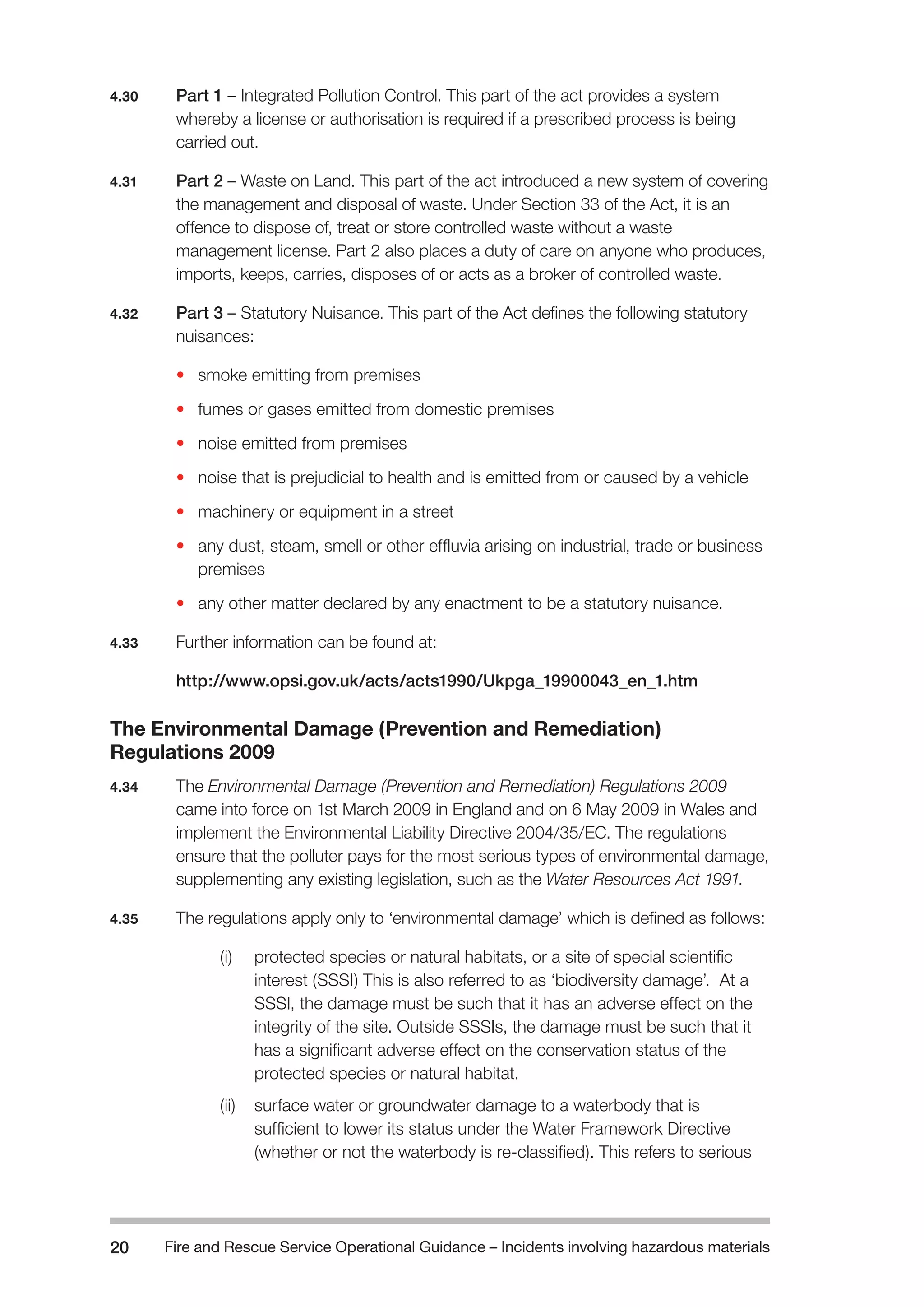 Fire and Rescue Service Operational Guidance – Incidents 20 involving hazardous materials 
4.30 Part 1 – Integrated Pollution Control. This part of the act provides a system 
whereby a license or authorisation is required if a prescribed process is being 
carried out. 
4.31 Part 2 – Waste on Land. This part of the act introduced a new system of covering 
the management and disposal of waste. Under Section 33 of the Act, it is an 
offence to dispose of, treat or store controlled waste without a waste 
management license. Part 2 also places a duty of care on anyone who produces, 
imports, keeps, carries, disposes of or acts as a broker of controlled waste. 
4.32 Part 3 – Statutory Nuisance. This part of the Act defines the following statutory 
nuisances: 
• smoke emitting from premises 
• fumes or gases emitted from domestic premises 
• noise emitted from premises 
• noise that is prejudicial to health and is emitted from or caused by a vehicle 
• machinery or equipment in a street 
• any dust, steam, smell or other effluvia arising on industrial, trade or business 
premises 
• any other matter declared by any enactment to be a statutory nuisance. 
4.33 Further information can be found at: 
http://www.opsi.gov.uk/acts/acts1990/Ukpga_19900043_en_1.htm 
The Environmental Damage (Prevention and Remediation) 
Regulations 2009 
4.34 The Environmental Damage (Prevention and Remediation) Regulations 2009 
came into force on 1st March 2009 in England and on 6 May 2009 in Wales and 
implement the Environmental Liability Directive 2004/35/EC. The regulations 
ensure that the polluter pays for the most serious types of environmental damage, 
supplementing any existing legislation, such as the Water Resources Act 1991. 
4.35 The regulations apply only to ‘environmental damage’ which is defined as follows: 
(i) protected species or natural habitats, or a site of special scientific 
interest (SSSI) This is also referred to as ‘biodiversity damage’. At a 
SSSI, the damage must be such that it has an adverse effect on the 
integrity of the site. Outside SSSIs, the damage must be such that it 
has a significant adverse effect on the conservation status of the 
protected species or natural habitat. 
(ii) surface water or groundwater damage to a waterbody that is 
sufficient to lower its status under the Water Framework Directive 
(whether or not the waterbody is re-classified). This refers to serious 
 