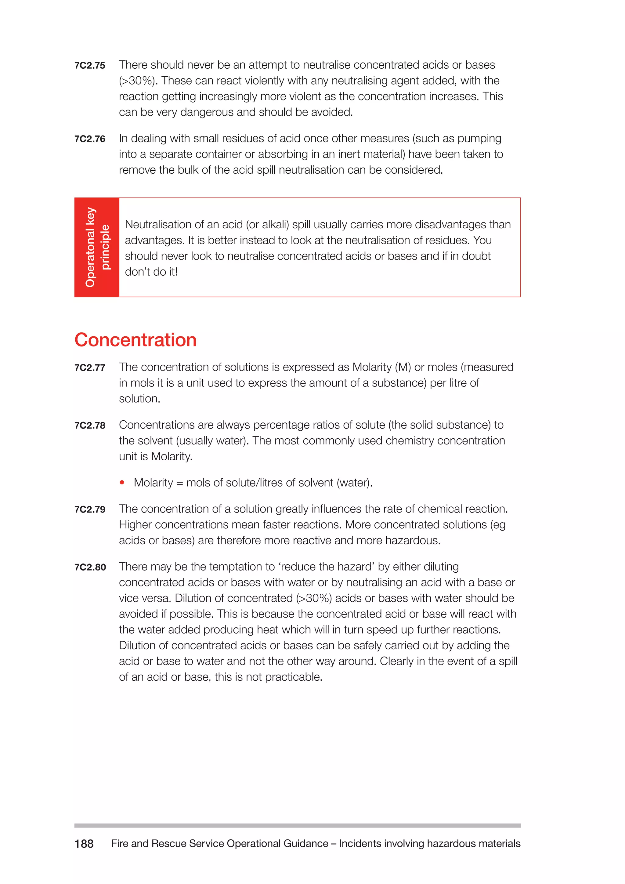 Fire and Rescue Service Operational Guidance – Incidents 188 involving hazardous materials 
7C2.75 There should never be an attempt to neutralise concentrated acids or bases 
(>30%). These can react violently with any neutralising agent added, with the 
reaction getting increasingly more violent as the concentration increases. This 
can be very dangerous and should be avoided. 
7C2.76 In dealing with small residues of acid once other measures (such as pumping 
into a separate container or absorbing in an inert material) have been taken to 
remove the bulk of the acid spill neutralisation can be considered. 
Operatonal key 
principle 
Neutralisation of an acid (or alkali) spill usually carries more disadvantages than 
advantages. It is better instead to look at the neutralisation of residues. You 
should never look to neutralise concentrated acids or bases and if in doubt 
don’t do it! 
Concentration 
7C2.77 The concentration of solutions is expressed as Molarity (M) or moles (measured 
in mols it is a unit used to express the amount of a substance) per litre of 
solution. 
7C2.78 Concentrations are always percentage ratios of solute (the solid substance) to 
the solvent (usually water). The most commonly used chemistry concentration 
unit is Molarity. 
• Molarity = mols of solute/litres of solvent (water). 
7C2.79 The concentration of a solution greatly influences the rate of chemical reaction. 
Higher concentrations mean faster reactions. More concentrated solutions (eg 
acids or bases) are therefore more reactive and more hazardous. 
7C2.80 There may be the temptation to ‘reduce the hazard’ by either diluting 
concentrated acids or bases with water or by neutralising an acid with a base or 
vice versa. Dilution of concentrated (>30%) acids or bases with water should be 
avoided if possible. This is because the concentrated acid or base will react with 
the water added producing heat which will in turn speed up further reactions. 
Dilution of concentrated acids or bases can be safely carried out by adding the 
acid or base to water and not the other way around. Clearly in the event of a spill 
of an acid or base, this is not practicable. 
 