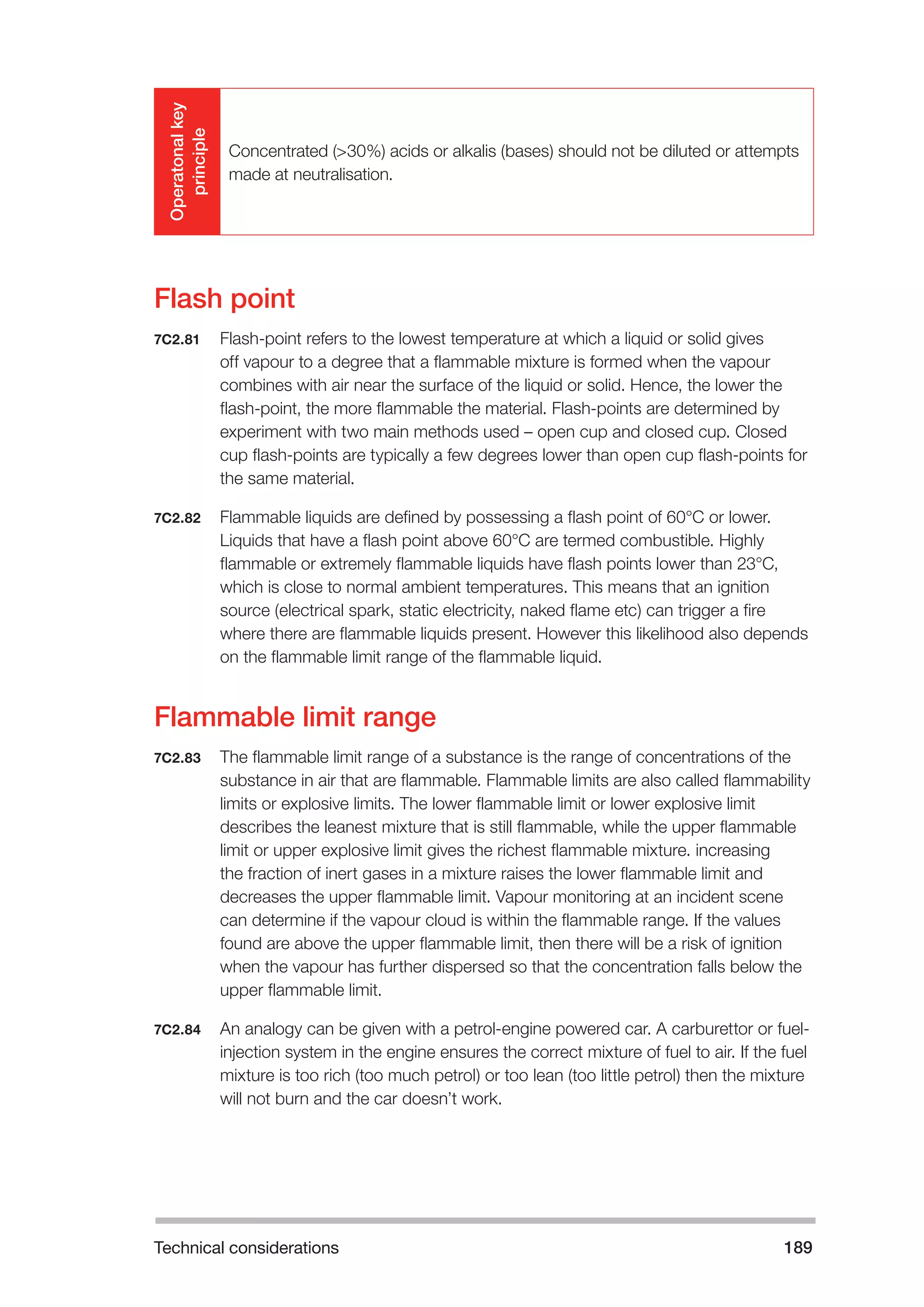 Technical considerations 189 
Operatonal key 
principle 
Concentrated (>30%) acids or alkalis (bases) should not be diluted or attempts 
made at neutralisation. 
Flash point 
7C2.81 Flash-point refers to the lowest temperature at which a liquid or solid gives 
off vapour to a degree that a flammable mixture is formed when the vapour 
combines with air near the surface of the liquid or solid. Hence, the lower the 
flash-point, the more flammable the material. Flash-points are determined by 
experiment with two main methods used – open cup and closed cup. Closed 
cup flash-points are typically a few degrees lower than open cup flash-points for 
the same material. 
7C2.82 Flammable liquids are defined by possessing a flash point of 60°C or lower. 
Liquids that have a flash point above 60°C are termed combustible. Highly 
flammable or extremely flammable liquids have flash points lower than 23°C, 
which is close to normal ambient temperatures. This means that an ignition 
source (electrical spark, static electricity, naked flame etc) can trigger a fire 
where there are flammable liquids present. However this likelihood also depends 
on the flammable limit range of the flammable liquid. 
Flammable limit range 
7C2.83 The flammable limit range of a substance is the range of concentrations of the 
substance in air that are flammable. Flammable limits are also called flammability 
limits or explosive limits. The lower flammable limit or lower explosive limit 
describes the leanest mixture that is still flammable, while the upper flammable 
limit or upper explosive limit gives the richest flammable mixture. increasing 
the fraction of inert gases in a mixture raises the lower flammable limit and 
decreases the upper flammable limit. Vapour monitoring at an incident scene 
can determine if the vapour cloud is within the flammable range. If the values 
found are above the upper flammable limit, then there will be a risk of ignition 
when the vapour has further dispersed so that the concentration falls below the 
upper flammable limit. 
7C2.84 An analogy can be given with a petrol-engine powered car. A carburettor or fuel-injection 
system in the engine ensures the correct mixture of fuel to air. If the fuel 
mixture is too rich (too much petrol) or too lean (too little petrol) then the mixture 
will not burn and the car doesn’t work. 
 