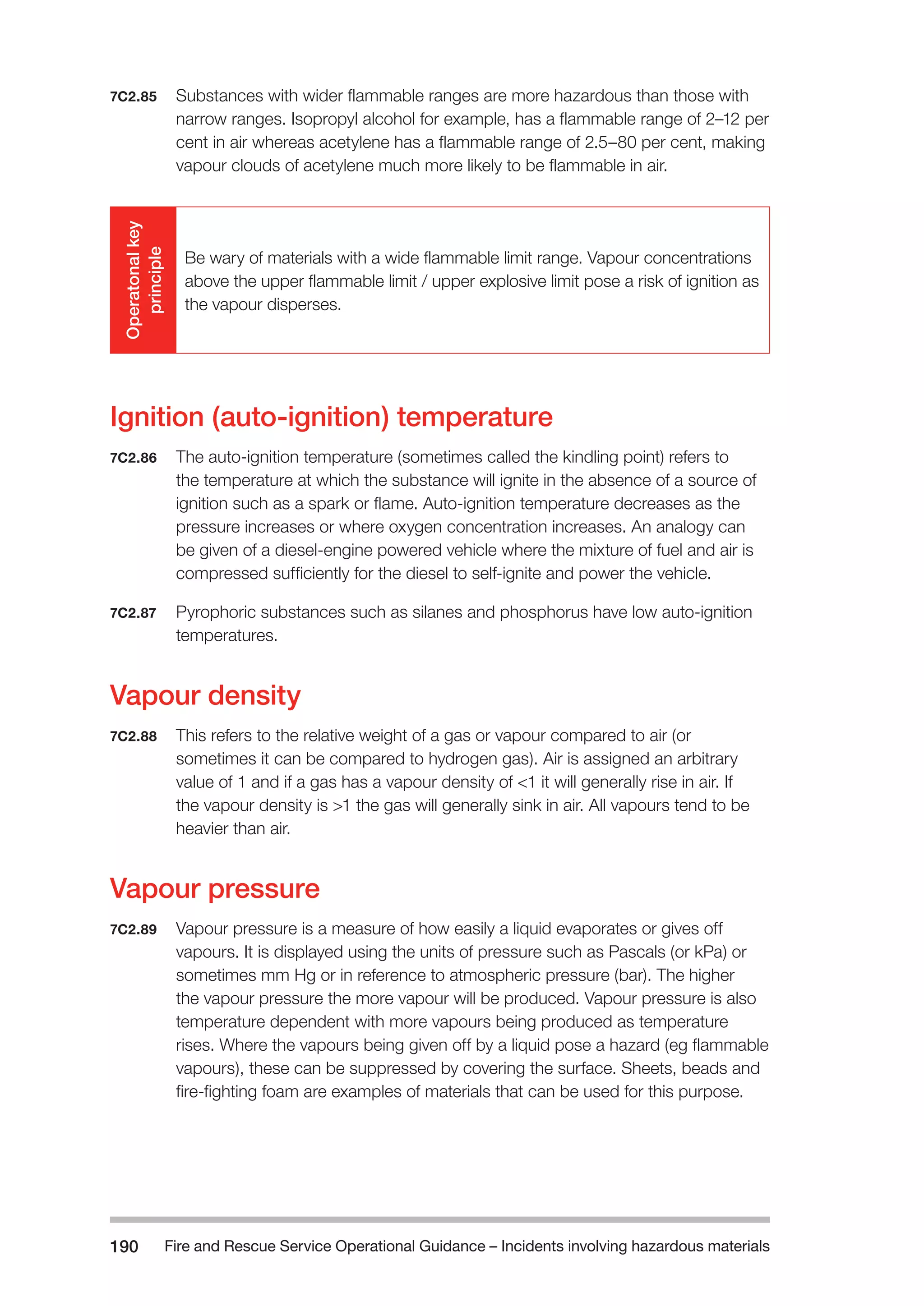 Fire and Rescue Service Operational Guidance – Incidents 190 involving hazardous materials 
7C2.85 Substances with wider flammable ranges are more hazardous than those with 
narrow ranges. Isopropyl alcohol for example, has a flammable range of 2–12 per 
cent in air whereas acetylene has a flammable range of 2.5–80 per cent, making 
vapour clouds of acetylene much more likely to be flammable in air. 
Operatonal key 
principle 
Be wary of materials with a wide flammable limit range. Vapour concentrations 
above the upper flammable limit / upper explosive limit pose a risk of ignition as 
the vapour disperses. 
Ignition (auto-ignition) temperature 
7C2.86 The auto-ignition temperature (sometimes called the kindling point) refers to 
the temperature at which the substance will ignite in the absence of a source of 
ignition such as a spark or flame. Auto-ignition temperature decreases as the 
pressure increases or where oxygen concentration increases. An analogy can 
be given of a diesel-engine powered vehicle where the mixture of fuel and air is 
compressed sufficiently for the diesel to self-ignite and power the vehicle. 
7C2.87 Pyrophoric substances such as silanes and phosphorus have low auto-ignition 
temperatures. 
Vapour density 
7C2.88 This refers to the relative weight of a gas or vapour compared to air (or 
sometimes it can be compared to hydrogen gas). Air is assigned an arbitrary 
value of 1 and if a gas has a vapour density of <1 it will generally rise in air. If 
the vapour density is >1 the gas will generally sink in air. All vapours tend to be 
heavier than air. 
Vapour pressure 
7C2.89 Vapour pressure is a measure of how easily a liquid evaporates or gives off 
vapours. It is displayed using the units of pressure such as Pascals (or kPa) or 
sometimes mm Hg or in reference to atmospheric pressure (bar). The higher 
the vapour pressure the more vapour will be produced. Vapour pressure is also 
temperature dependent with more vapours being produced as temperature 
rises. Where the vapours being given off by a liquid pose a hazard (eg flammable 
vapours), these can be suppressed by covering the surface. Sheets, beads and 
fire-fighting foam are examples of materials that can be used for this purpose. 
 