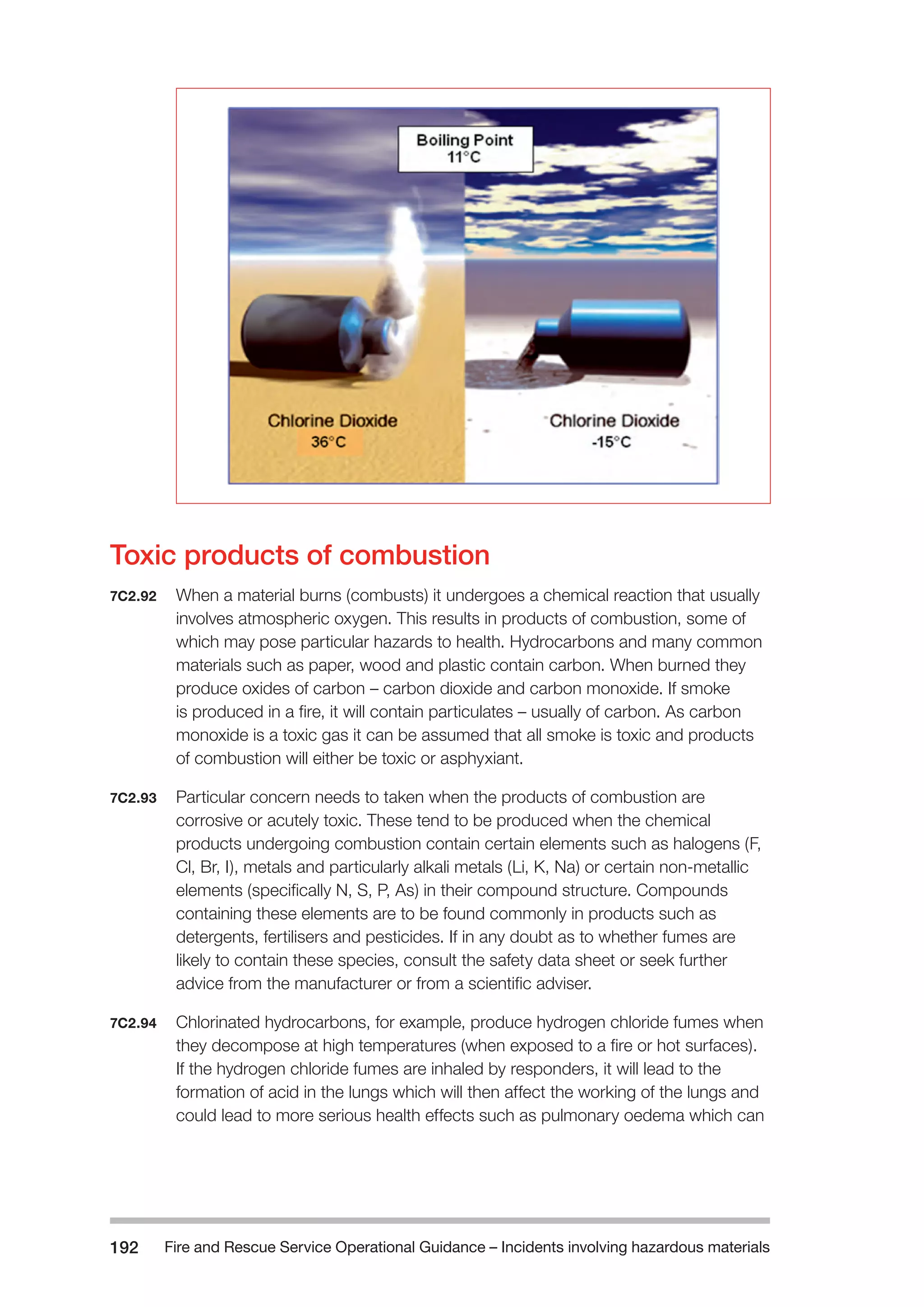 Fire and Rescue Service Operational Guidance – Incidents 192 involving hazardous materials 
Toxic products of combustion 
7C2.92 When a material burns (combusts) it undergoes a chemical reaction that usually 
involves atmospheric oxygen. This results in products of combustion, some of 
which may pose particular hazards to health. Hydrocarbons and many common 
materials such as paper, wood and plastic contain carbon. When burned they 
produce oxides of carbon – carbon dioxide and carbon monoxide. If smoke 
is produced in a fire, it will contain particulates – usually of carbon. As carbon 
monoxide is a toxic gas it can be assumed that all smoke is toxic and products 
of combustion will either be toxic or asphyxiant. 
7C2.93 Particular concern needs to taken when the products of combustion are 
corrosive or acutely toxic. These tend to be produced when the chemical 
products undergoing combustion contain certain elements such as halogens (F, 
Cl, Br, I), metals and particularly alkali metals (Li, K, Na) or certain non-metallic 
elements (specifically N, S, P, As) in their compound structure. Compounds 
containing these elements are to be found commonly in products such as 
detergents, fertilisers and pesticides. If in any doubt as to whether fumes are 
likely to contain these species, consult the safety data sheet or seek further 
advice from the manufacturer or from a scientific adviser. 
7C2.94 Chlorinated hydrocarbons, for example, produce hydrogen chloride fumes when 
they decompose at high temperatures (when exposed to a fire or hot surfaces). 
If the hydrogen chloride fumes are inhaled by responders, it will lead to the 
formation of acid in the lungs which will then affect the working of the lungs and 
could lead to more serious health effects such as pulmonary oedema which can 
 
