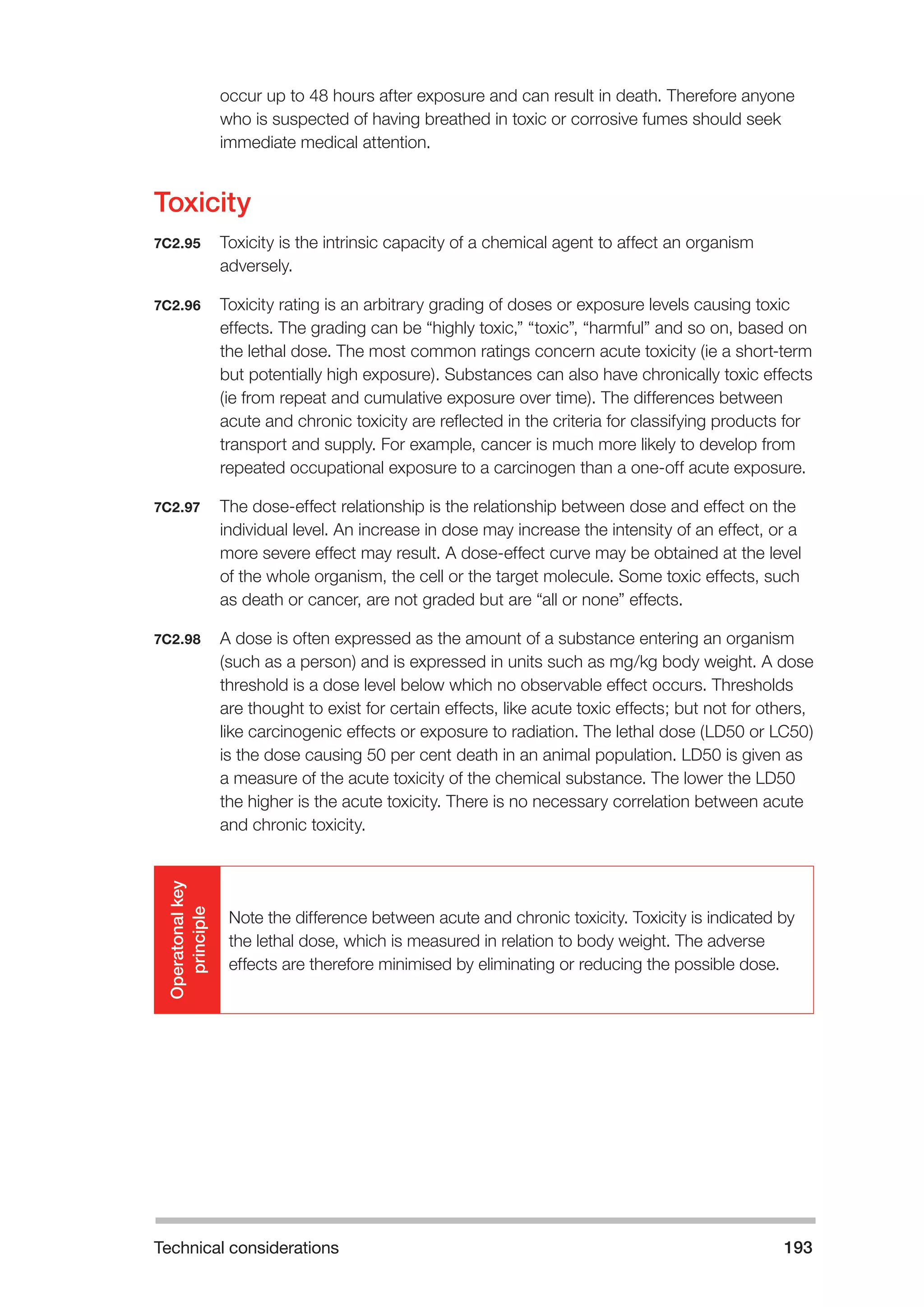 Technical considerations 193 
occur up to 48 hours after exposure and can result in death. Therefore anyone 
who is suspected of having breathed in toxic or corrosive fumes should seek 
immediate medical attention. 
Toxicity 
7C2.95 Toxicity is the intrinsic capacity of a chemical agent to affect an organism 
adversely. 
7C2.96 Toxicity rating is an arbitrary grading of doses or exposure levels causing toxic 
effects. The grading can be “highly toxic,” “toxic”, “harmful” and so on, based on 
the lethal dose. The most common ratings concern acute toxicity (ie a short-term 
but potentially high exposure). Substances can also have chronically toxic effects 
(ie from repeat and cumulative exposure over time). The differences between 
acute and chronic toxicity are reflected in the criteria for classifying products for 
transport and supply. For example, cancer is much more likely to develop from 
repeated occupational exposure to a carcinogen than a one-off acute exposure. 
7C2.97 The dose-effect relationship is the relationship between dose and effect on the 
individual level. An increase in dose may increase the intensity of an effect, or a 
more severe effect may result. A dose-effect curve may be obtained at the level 
of the whole organism, the cell or the target molecule. Some toxic effects, such 
as death or cancer, are not graded but are “all or none” effects. 
7C2.98 A dose is often expressed as the amount of a substance entering an organism 
(such as a person) and is expressed in units such as mg/kg body weight. A dose 
threshold is a dose level below which no observable effect occurs. Thresholds 
are thought to exist for certain effects, like acute toxic effects; but not for others, 
like carcinogenic effects or exposure to radiation. The lethal dose (LD50 or LC50) 
is the dose causing 50 per cent death in an animal population. LD50 is given as 
a measure of the acute toxicity of the chemical substance. The lower the LD50 
the higher is the acute toxicity. There is no necessary correlation between acute 
and chronic toxicity. 
Operatonal key 
principle 
Note the difference between acute and chronic toxicity. Toxicity is indicated by 
the lethal dose, which is measured in relation to body weight. The adverse 
effects are therefore minimised by eliminating or reducing the possible dose. 
 