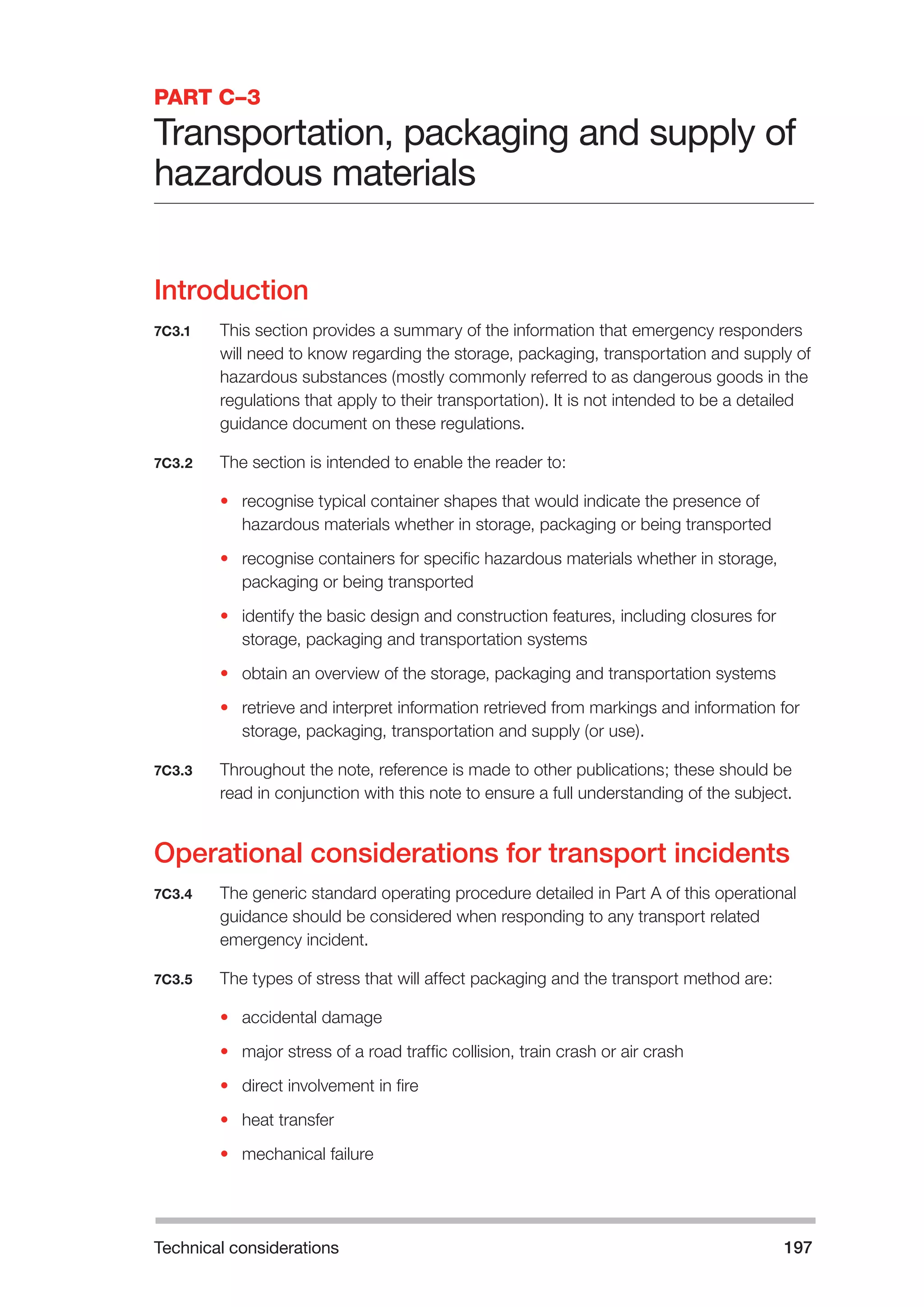 Technical considerations 197 
PART C–3 
Transportation, packaging and supply of 
hazardous materials 
Introduction 
7C3.1 This section provides a summary of the information that emergency responders 
will need to know regarding the storage, packaging, transportation and supply of 
hazardous substances (mostly commonly referred to as dangerous goods in the 
regulations that apply to their transportation). It is not intended to be a detailed 
guidance document on these regulations. 
7C3.2 The section is intended to enable the reader to: 
• recognise typical container shapes that would indicate the presence of 
hazardous materials whether in storage, packaging or being transported 
• recognise containers for specific hazardous materials whether in storage, 
packaging or being transported 
• identify the basic design and construction features, including closures for 
storage, packaging and transportation systems 
• obtain an overview of the storage, packaging and transportation systems 
• retrieve and interpret information retrieved from markings and information for 
storage, packaging, transportation and supply (or use). 
7C3.3 Throughout the note, reference is made to other publications; these should be 
read in conjunction with this note to ensure a full understanding of the subject. 
Operational considerations for transport incidents 
7C3.4 The generic standard operating procedure detailed in Part A of this operational 
guidance should be considered when responding to any transport related 
emergency incident. 
7C3.5 The types of stress that will affect packaging and the transport method are: 
• accidental damage 
• major stress of a road traffic collision, train crash or air crash 
• direct involvement in fire 
• heat transfer 
• mechanical failure 
 