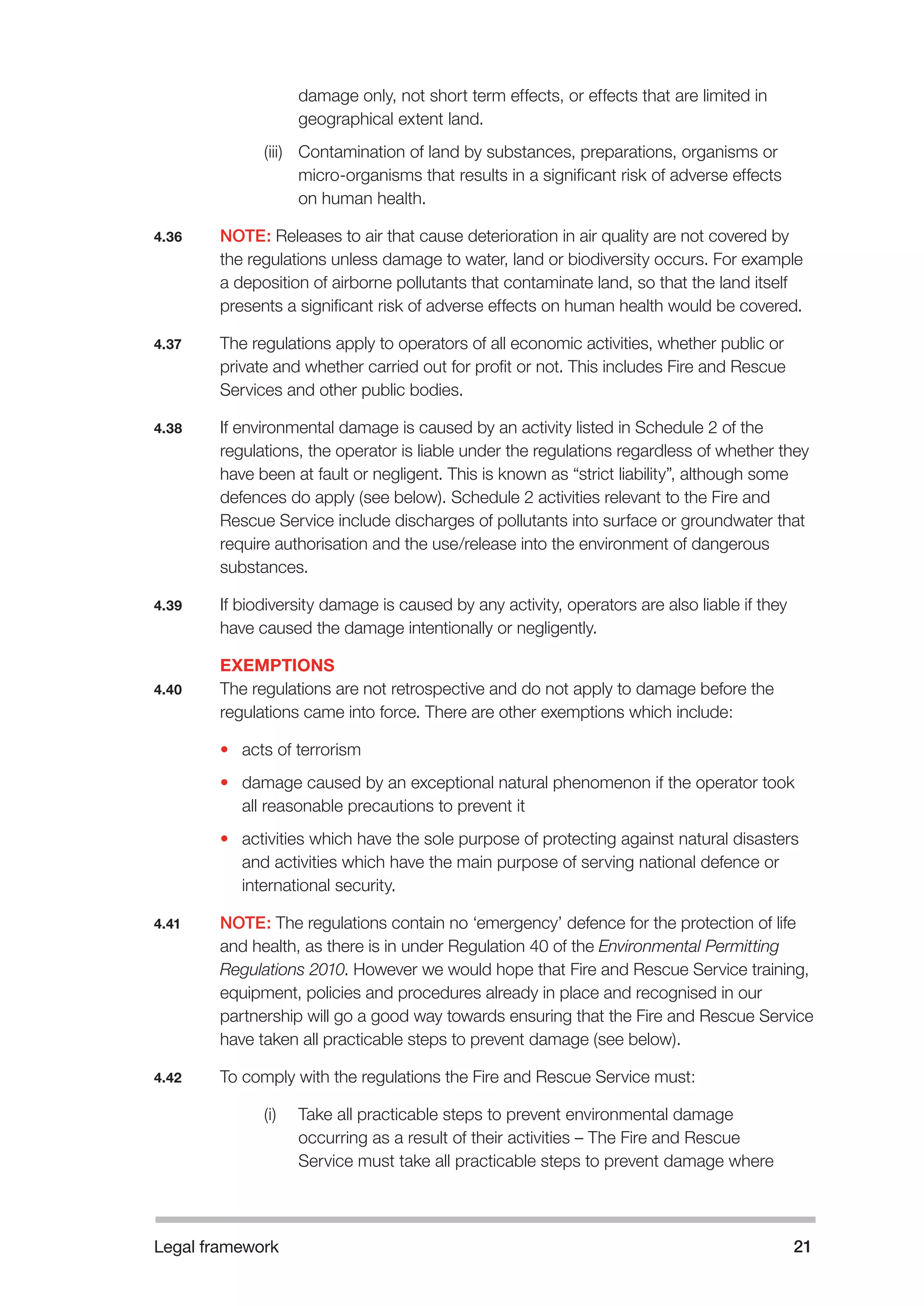 Legal framework 21 
damage only, not short term effects, or effects that are limited in 
geographical extent land. 
(iii) Contamination of land by substances, preparations, organisms or 
micro-organisms that results in a significant risk of adverse effects 
on human health. 
4.36 NOTE: Releases to air that cause deterioration in air quality are not covered by 
the regulations unless damage to water, land or biodiversity occurs. For example 
a deposition of airborne pollutants that contaminate land, so that the land itself 
presents a significant risk of adverse effects on human health would be covered. 
4.37 The regulations apply to operators of all economic activities, whether public or 
private and whether carried out for profit or not. This includes Fire and Rescue 
Services and other public bodies. 
4.38 If environmental damage is caused by an activity listed in Schedule 2 of the 
regulations, the operator is liable under the regulations regardless of whether they 
have been at fault or negligent. This is known as “strict liability”, although some 
defences do apply (see below). Schedule 2 activities relevant to the Fire and 
Rescue Service include discharges of pollutants into surface or groundwater that 
require authorisation and the use/release into the environment of dangerous 
substances. 
4.39 If biodiversity damage is caused by any activity, operators are also liable if they 
have caused the damage intentionally or negligently. 
EXEMPTIONS 
4.40 The regulations are not retrospective and do not apply to damage before the 
regulations came into force. There are other exemptions which include: 
• acts of terrorism 
• damage caused by an exceptional natural phenomenon if the operator took 
all reasonable precautions to prevent it 
• activities which have the sole purpose of protecting against natural disasters 
and activities which have the main purpose of serving national defence or 
international security. 
4.41 NOTE: The regulations contain no ‘emergency’ defence for the protection of life 
and health, as there is in under Regulation 40 of the Environmental Permitting 
Regulations 2010. However we would hope that Fire and Rescue Service training, 
equipment, policies and procedures already in place and recognised in our 
partnership will go a good way towards ensuring that the Fire and Rescue Service 
have taken all practicable steps to prevent damage (see below). 
4.42 To comply with the regulations the Fire and Rescue Service must: 
(i) Take all practicable steps to prevent environmental damage 
occurring as a result of their activities – The Fire and Rescue 
Service must take all practicable steps to prevent damage where 
 