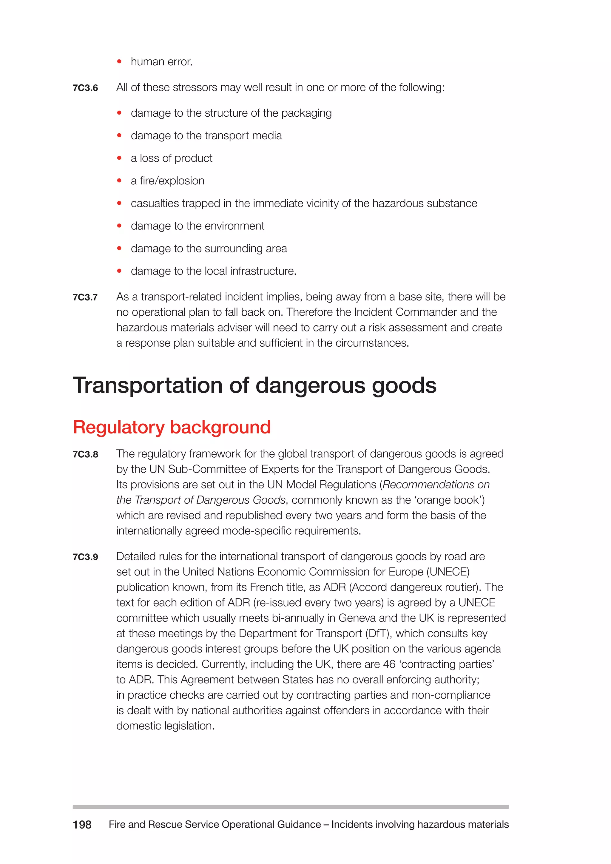 Fire and Rescue Service Operational Guidance – Incidents 198 involving hazardous materials 
• human error. 
7C3.6 All of these stressors may well result in one or more of the following: 
• damage to the structure of the packaging 
• damage to the transport media 
• a loss of product 
• a fire/explosion 
• casualties trapped in the immediate vicinity of the hazardous substance 
• damage to the environment 
• damage to the surrounding area 
• damage to the local infrastructure. 
7C3.7 As a transport-related incident implies, being away from a base site, there will be 
no operational plan to fall back on. Therefore the Incident Commander and the 
hazardous materials adviser will need to carry out a risk assessment and create 
a response plan suitable and sufficient in the circumstances. 
Transportation of dangerous goods 
Regulatory background 
7C3.8 The regulatory framework for the global transport of dangerous goods is agreed 
by the UN Sub-Committee of Experts for the Transport of Dangerous Goods. 
Its provisions are set out in the UN Model Regulations (Recommendations on 
the Transport of Dangerous Goods, commonly known as the ‘orange book’) 
which are revised and republished every two years and form the basis of the 
internationally agreed mode-specific requirements. 
7C3.9 Detailed rules for the international transport of dangerous goods by road are 
set out in the United Nations Economic Commission for Europe (UNECE) 
publication known, from its French title, as ADR (Accord dangereux routier). The 
text for each edition of ADR (re-issued every two years) is agreed by a UNECE 
committee which usually meets bi-annually in Geneva and the UK is represented 
at these meetings by the Department for Transport (DfT), which consults key 
dangerous goods interest groups before the UK position on the various agenda 
items is decided. Currently, including the UK, there are 46 ‘contracting parties’ 
to ADR. This Agreement between States has no overall enforcing authority; 
in practice checks are carried out by contracting parties and non-compliance 
is dealt with by national authorities against offenders in accordance with their 
domestic legislation. 
 