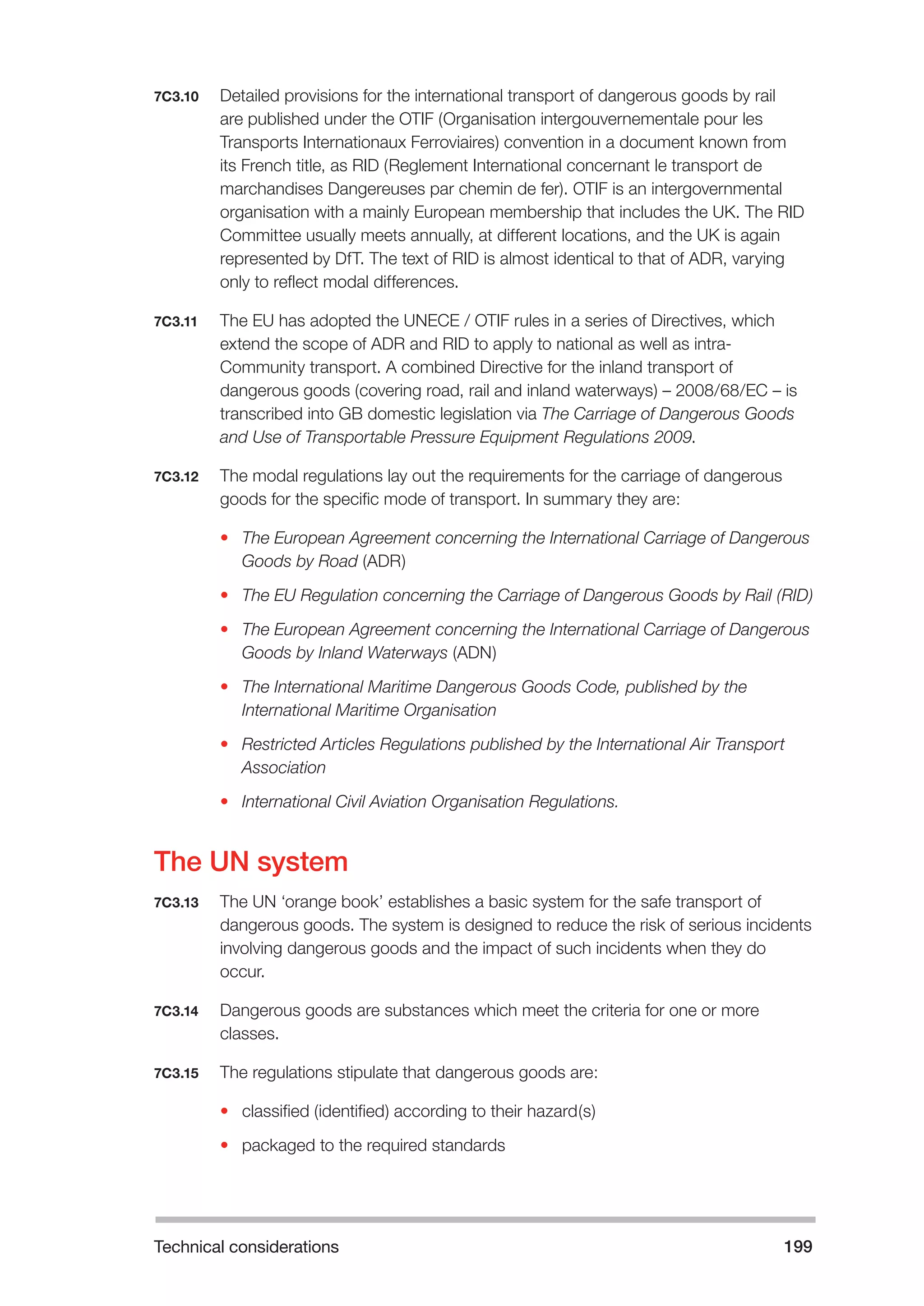 Technical considerations 199 
7C3.10 Detailed provisions for the international transport of dangerous goods by rail 
are published under the OTIF (Organisation intergouvernementale pour les 
Transports Internationaux Ferroviaires) convention in a document known from 
its French title, as RID (Reglement International concernant le transport de 
marchandises Dangereuses par chemin de fer). OTIF is an intergovernmental 
organisation with a mainly European membership that includes the UK. The RID 
Committee usually meets annually, at different locations, and the UK is again 
represented by DfT. The text of RID is almost identical to that of ADR, varying 
only to reflect modal differences. 
7C3.11 The EU has adopted the UNECE / OTIF rules in a series of Directives, which 
extend the scope of ADR and RID to apply to national as well as intra- 
Community transport. A combined Directive for the inland transport of 
dangerous goods (covering road, rail and inland waterways) – 2008/68/EC – is 
transcribed into GB domestic legislation via The Carriage of Dangerous Goods 
and Use of Transportable Pressure Equipment Regulations 2009. 
7C3.12 The modal regulations lay out the requirements for the carriage of dangerous 
goods for the specific mode of transport. In summary they are: 
• The European Agreement concerning the International Carriage of Dangerous 
Goods by Road (ADR) 
• The EU Regulation concerning the Carriage of Dangerous Goods by Rail (RID) 
• The European Agreement concerning the International Carriage of Dangerous 
Goods by Inland Waterways (ADN) 
• The International Maritime Dangerous Goods Code, published by the 
International Maritime Organisation 
• Restricted Articles Regulations published by the International Air Transport 
Association 
• International Civil Aviation Organisation Regulations. 
The UN system 
7C3.13 The UN ‘orange book’ establishes a basic system for the safe transport of 
dangerous goods. The system is designed to reduce the risk of serious incidents 
involving dangerous goods and the impact of such incidents when they do 
occur. 
7C3.14 Dangerous goods are substances which meet the criteria for one or more 
classes. 
7C3.15 The regulations stipulate that dangerous goods are: 
• classified (identified) according to their hazard(s) 
• packaged to the required standards 
 