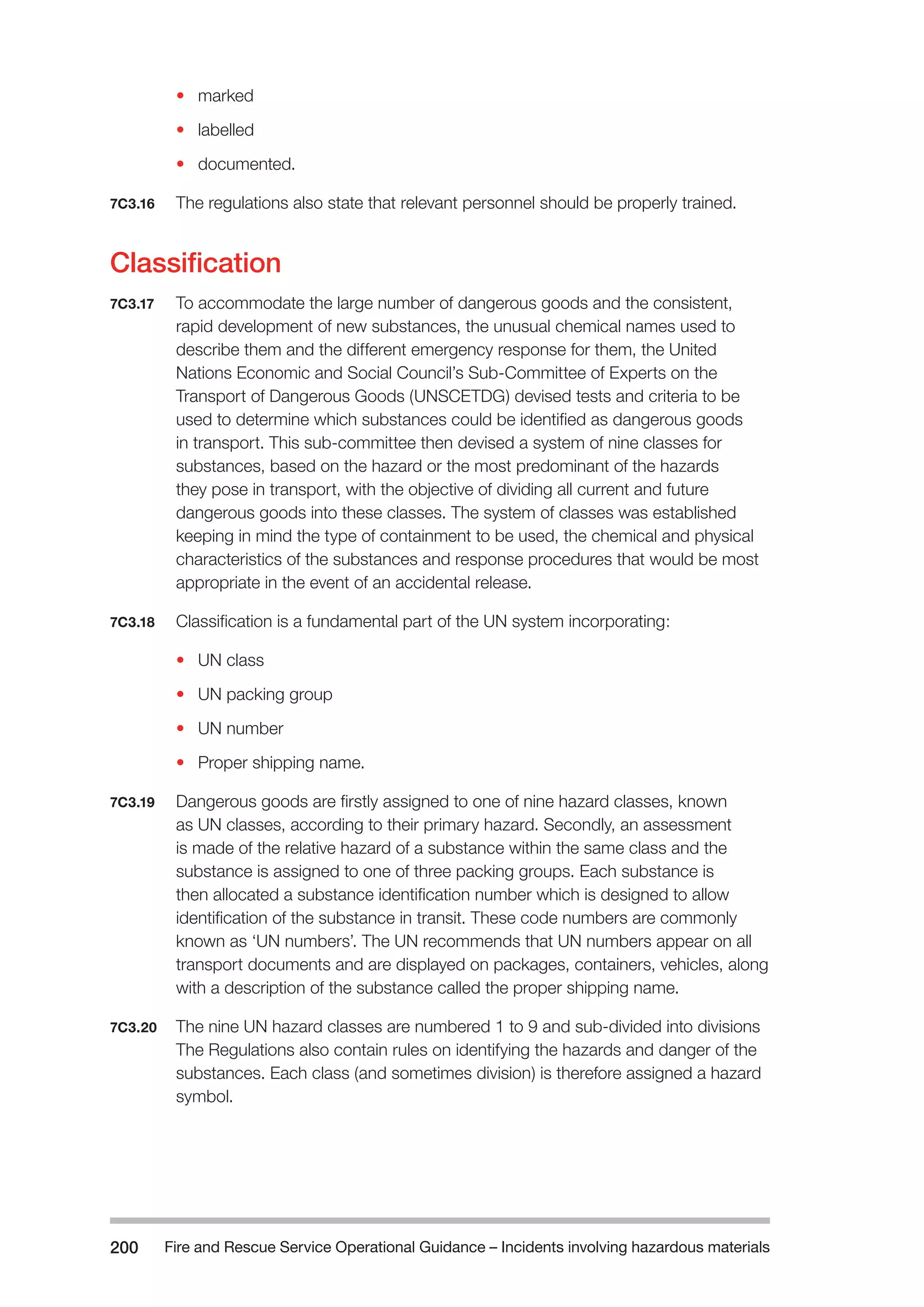 Fire and Rescue Service Operational Guidance – Incidents 200 involving hazardous materials 
• marked 
• labelled 
• documented. 
7C3.16 The regulations also state that relevant personnel should be properly trained. 
Classification 
7C3.17 To accommodate the large number of dangerous goods and the consistent, 
rapid development of new substances, the unusual chemical names used to 
describe them and the different emergency response for them, the United 
Nations Economic and Social Council’s Sub-Committee of Experts on the 
Transport of Dangerous Goods (UNSCETDG) devised tests and criteria to be 
used to determine which substances could be identified as dangerous goods 
in transport. This sub-committee then devised a system of nine classes for 
substances, based on the hazard or the most predominant of the hazards 
they pose in transport, with the objective of dividing all current and future 
dangerous goods into these classes. The system of classes was established 
keeping in mind the type of containment to be used, the chemical and physical 
characteristics of the substances and response procedures that would be most 
appropriate in the event of an accidental release. 
7C3.18 Classification is a fundamental part of the UN system incorporating: 
• UN class 
• UN packing group 
• UN number 
• Proper shipping name. 
7C3.19 Dangerous goods are firstly assigned to one of nine hazard classes, known 
as UN classes, according to their primary hazard. Secondly, an assessment 
is made of the relative hazard of a substance within the same class and the 
substance is assigned to one of three packing groups. Each substance is 
then allocated a substance identification number which is designed to allow 
identification of the substance in transit. These code numbers are commonly 
known as ‘UN numbers’. The UN recommends that UN numbers appear on all 
transport documents and are displayed on packages, containers, vehicles, along 
with a description of the substance called the proper shipping name. 
7C3.20 The nine UN hazard classes are numbered 1 to 9 and sub-divided into divisions 
The Regulations also contain rules on identifying the hazards and danger of the 
substances. Each class (and sometimes division) is therefore assigned a hazard 
symbol. 
 