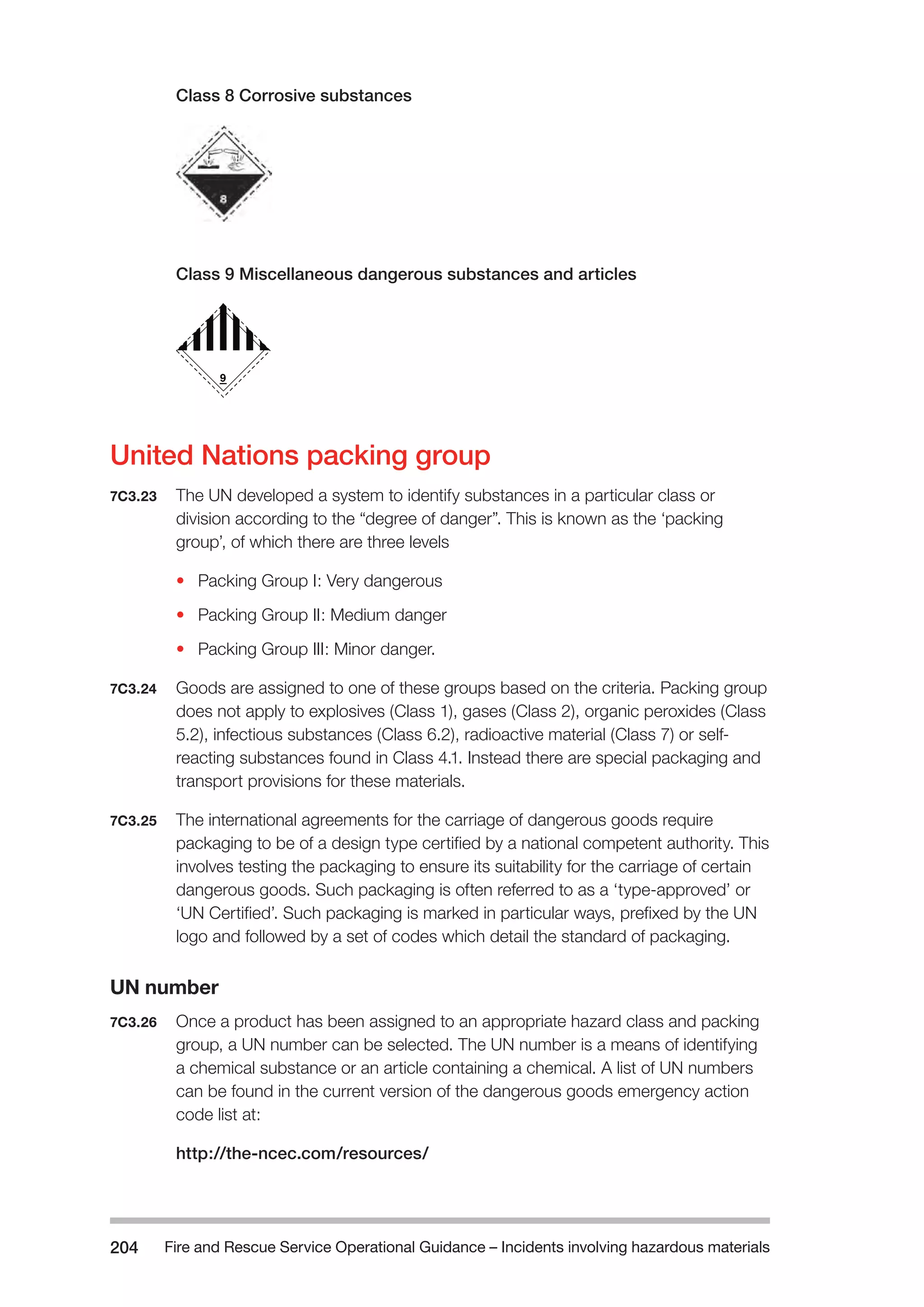 Fire and Rescue Service Operational Guidance – Incidents 204 involving hazardous materials 
Class 8 Corrosive substances 
Class 9 Miscellaneous dangerous substances and articles 
United Nations packing group 
7C3.23 The UN developed a system to identify substances in a particular class or 
division according to the “degree of danger”. This is known as the ‘packing 
group’, of which there are three levels 
• Packing Group I: Very dangerous 
• Packing Group II: Medium danger 
• Packing Group III: Minor danger. 
7C3.24 Goods are assigned to one of these groups based on the criteria. Packing group 
does not apply to explosives (Class 1), gases (Class 2), organic peroxides (Class 
5.2), infectious substances (Class 6.2), radioactive material (Class 7) or self-reacting 
substances found in Class 4.1. Instead there are special packaging and 
transport provisions for these materials. 
7C3.25 The international agreements for the carriage of dangerous goods require 
packaging to be of a design type certified by a national competent authority. This 
involves testing the packaging to ensure its suitability for the carriage of certain 
dangerous goods. Such packaging is often referred to as a ‘type-approved’ or 
‘UN Certified’. Such packaging is marked in particular ways, prefixed by the UN 
logo and followed by a set of codes which detail the standard of packaging. 
UN number 
7C3.26 Once a product has been assigned to an appropriate hazard class and packing 
group, a UN number can be selected. The UN number is a means of identifying 
a chemical substance or an article containing a chemical. A list of UN numbers 
can be found in the current version of the dangerous goods emergency action 
code list at: 
http://the-ncec.com/resources/ 
 