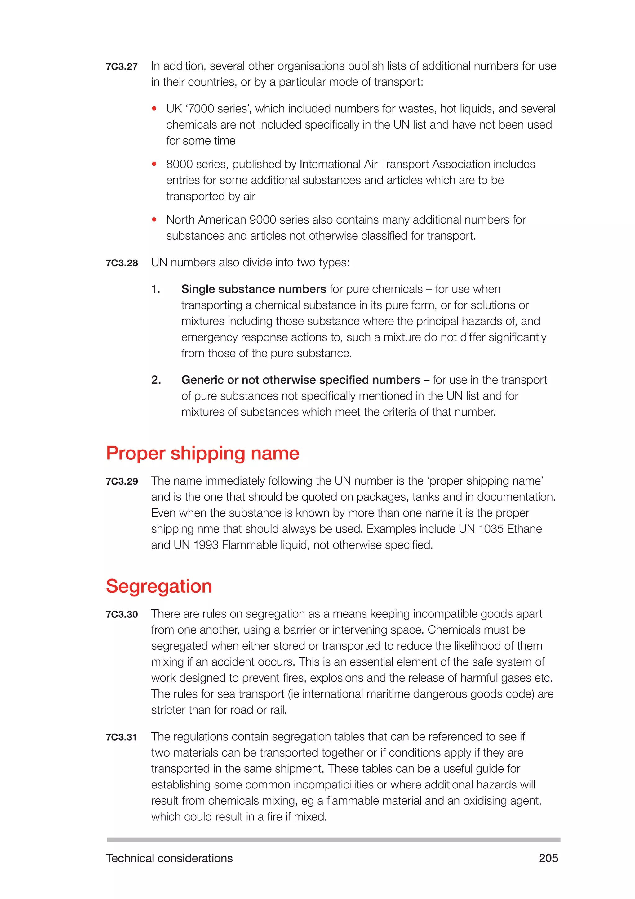 Technical considerations 205 
7C3.27 In addition, several other organisations publish lists of additional numbers for use 
in their countries, or by a particular mode of transport: 
• UK ‘7000 series’, which included numbers for wastes, hot liquids, and several 
chemicals are not included specifically in the UN list and have not been used 
for some time 
• 8000 series, published by International Air Transport Association includes 
entries for some additional substances and articles which are to be 
transported by air 
• North American 9000 series also contains many additional numbers for 
substances and articles not otherwise classified for transport. 
7C3.28 UN numbers also divide into two types: 
1. Single substance numbers for pure chemicals – for use when 
transporting a chemical substance in its pure form, or for solutions or 
mixtures including those substance where the principal hazards of, and 
emergency response actions to, such a mixture do not differ significantly 
from those of the pure substance. 
2. Generic or not otherwise specified numbers – for use in the transport 
of pure substances not specifically mentioned in the UN list and for 
mixtures of substances which meet the criteria of that number. 
Proper shipping name 
7C3.29 The name immediately following the UN number is the ‘proper shipping name’ 
and is the one that should be quoted on packages, tanks and in documentation. 
Even when the substance is known by more than one name it is the proper 
shipping nme that should always be used. Examples include UN 1035 Ethane 
and UN 1993 Flammable liquid, not otherwise specified. 
Segregation 
7C3.30 There are rules on segregation as a means keeping incompatible goods apart 
from one another, using a barrier or intervening space. Chemicals must be 
segregated when either stored or transported to reduce the likelihood of them 
mixing if an accident occurs. This is an essential element of the safe system of 
work designed to prevent fires, explosions and the release of harmful gases etc. 
The rules for sea transport (ie international maritime dangerous goods code) are 
stricter than for road or rail. 
7C3.31 The regulations contain segregation tables that can be referenced to see if 
two materials can be transported together or if conditions apply if they are 
transported in the same shipment. These tables can be a useful guide for 
establishing some common incompatibilities or where additional hazards will 
result from chemicals mixing, eg a flammable material and an oxidising agent, 
which could result in a fire if mixed. 
 