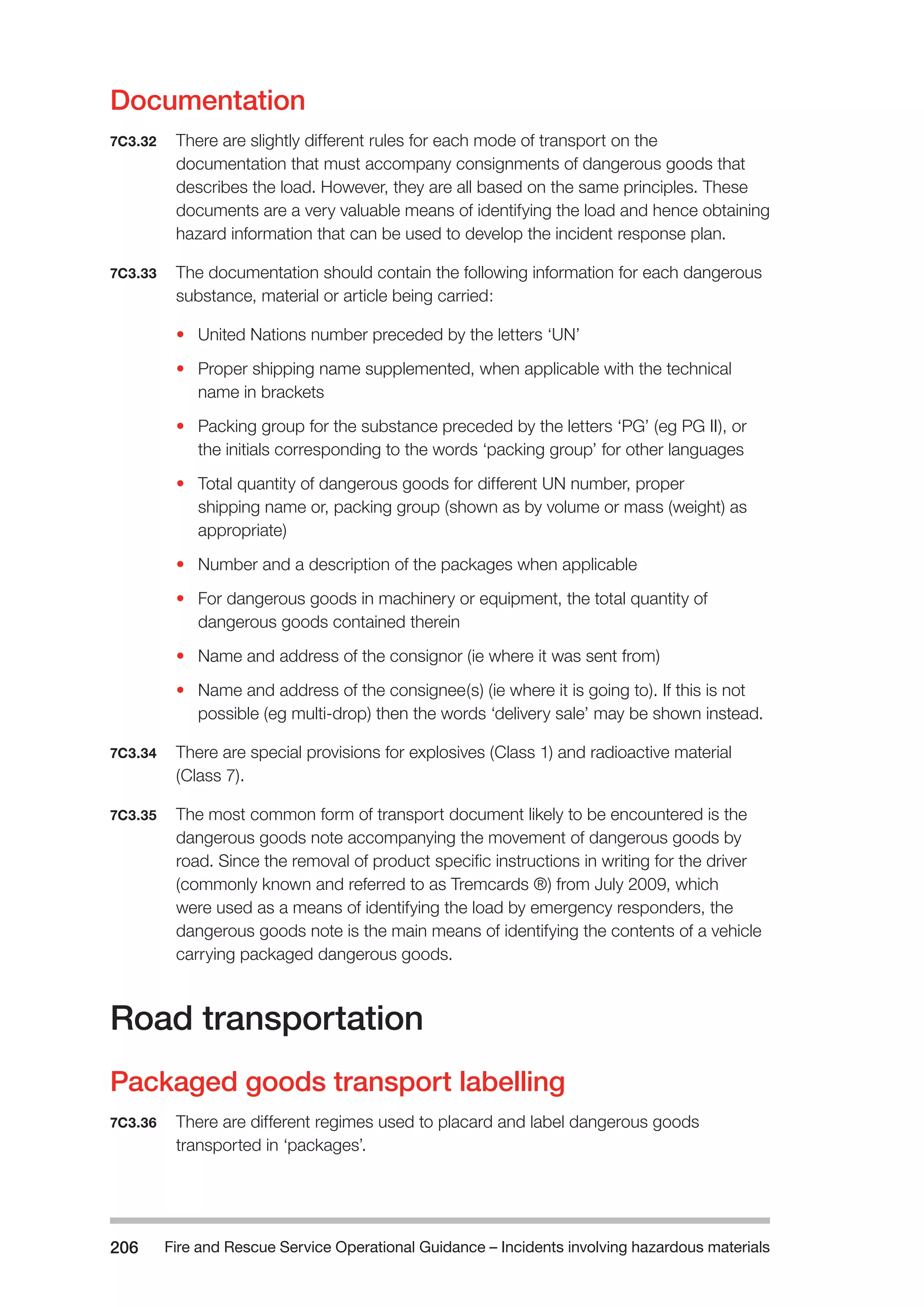 Fire and Rescue Service Operational Guidance – Incidents 206 involving hazardous materials 
Documentation 
7C3.32 There are slightly different rules for each mode of transport on the 
documentation that must accompany consignments of dangerous goods that 
describes the load. However, they are all based on the same principles. These 
documents are a very valuable means of identifying the load and hence obtaining 
hazard information that can be used to develop the incident response plan. 
7C3.33 The documentation should contain the following information for each dangerous 
substance, material or article being carried: 
• United Nations number preceded by the letters ‘UN’ 
• Proper shipping name supplemented, when applicable with the technical 
name in brackets 
• Packing group for the substance preceded by the letters ‘PG’ (eg PG II), or 
the initials corresponding to the words ‘packing group’ for other languages 
• Total quantity of dangerous goods for different UN number, proper 
shipping name or, packing group (shown as by volume or mass (weight) as 
appropriate) 
• Number and a description of the packages when applicable 
• For dangerous goods in machinery or equipment, the total quantity of 
dangerous goods contained therein 
• Name and address of the consignor (ie where it was sent from) 
• Name and address of the consignee(s) (ie where it is going to). If this is not 
possible (eg multi-drop) then the words ‘delivery sale’ may be shown instead. 
7C3.34 There are special provisions for explosives (Class 1) and radioactive material 
(Class 7). 
7C3.35 The most common form of transport document likely to be encountered is the 
dangerous goods note accompanying the movement of dangerous goods by 
road. Since the removal of product specific instructions in writing for the driver 
(commonly known and referred to as Tremcards ®) from July 2009, which 
were used as a means of identifying the load by emergency responders, the 
dangerous goods note is the main means of identifying the contents of a vehicle 
carrying packaged dangerous goods. 
Road transportation 
Packaged goods transport labelling 
7C3.36 There are different regimes used to placard and label dangerous goods 
transported in ‘packages’. 
 