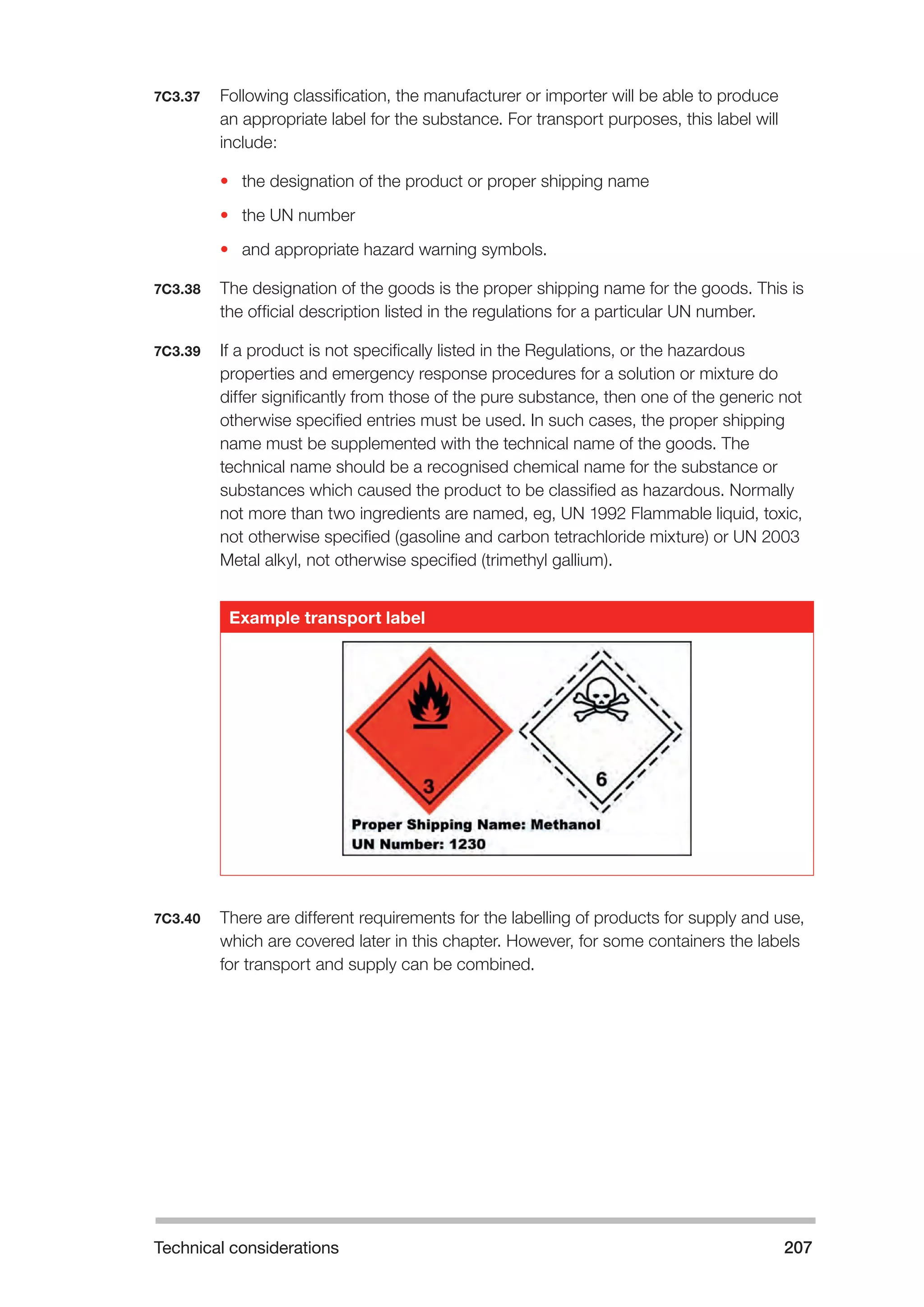 Technical considerations 207 
7C3.37 Following classification, the manufacturer or importer will be able to produce 
an appropriate label for the substance. For transport purposes, this label will 
include: 
• the designation of the product or proper shipping name 
• the UN number 
• and appropriate hazard warning symbols. 
7C3.38 The designation of the goods is the proper shipping name for the goods. This is 
the official description listed in the regulations for a particular UN number. 
7C3.39 If a product is not specifically listed in the Regulations, or the hazardous 
properties and emergency response procedures for a solution or mixture do 
differ significantly from those of the pure substance, then one of the generic not 
otherwise specified entries must be used. In such cases, the proper shipping 
name must be supplemented with the technical name of the goods. The 
technical name should be a recognised chemical name for the substance or 
substances which caused the product to be classified as hazardous. Normally 
not more than two ingredients are named, eg, UN 1992 Flammable liquid, toxic, 
not otherwise specified (gasoline and carbon tetrachloride mixture) or UN 2003 
Metal alkyl, not otherwise specified (trimethyl gallium). 
Example transport label 
7C3.40 There are different requirements for the labelling of products for supply and use, 
which are covered later in this chapter. However, for some containers the labels 
for transport and supply can be combined. 
 