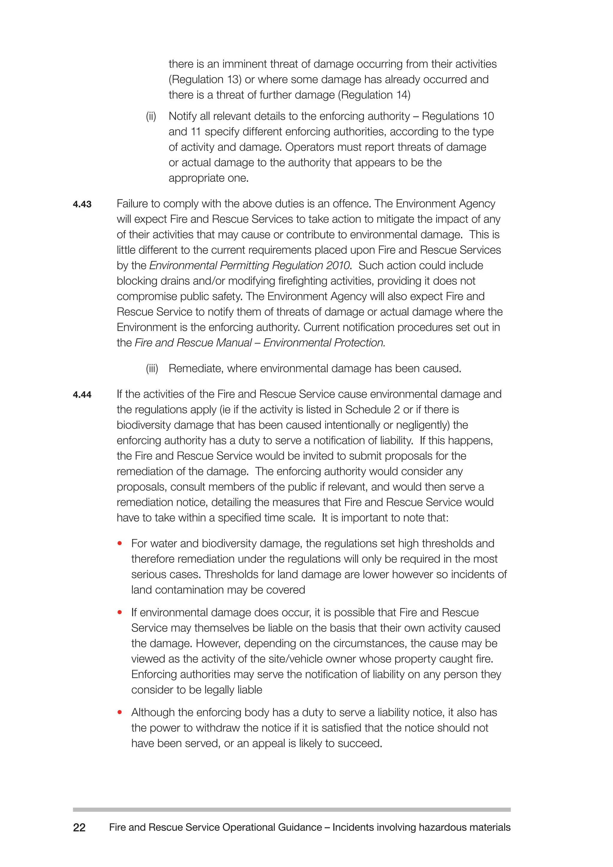 Fire and Rescue Service Operational Guidance – Incidents 22 involving hazardous materials 
there is an imminent threat of damage occurring from their activities 
(Regulation 13) or where some damage has already occurred and 
there is a threat of further damage (Regulation 14) 
(ii) Notify all relevant details to the enforcing authority – Regulations 10 
and 11 specify different enforcing authorities, according to the type 
of activity and damage. Operators must report threats of damage 
or actual damage to the authority that appears to be the 
appropriate one. 
4.43 Failure to comply with the above duties is an offence. The Environment Agency 
will expect Fire and Rescue Services to take action to mitigate the impact of any 
of their activities that may cause or contribute to environmental damage. This is 
little different to the current requirements placed upon Fire and Rescue Services 
by the Environmental Permitting Regulation 2010. Such action could include 
blocking drains and/or modifying firefighting activities, providing it does not 
compromise public safety. The Environment Agency will also expect Fire and 
Rescue Service to notify them of threats of damage or actual damage where the 
Environment is the enforcing authority. Current notification procedures set out in 
the Fire and Rescue Manual – Environmental Protection. 
(iii) Remediate, where environmental damage has been caused. 
4.44 If the activities of the Fire and Rescue Service cause environmental damage and 
the regulations apply (ie if the activity is listed in Schedule 2 or if there is 
biodiversity damage that has been caused intentionally or negligently) the 
enforcing authority has a duty to serve a notification of liability. If this happens, 
the Fire and Rescue Service would be invited to submit proposals for the 
remediation of the damage. The enforcing authority would consider any 
proposals, consult members of the public if relevant, and would then serve a 
remediation notice, detailing the measures that Fire and Rescue Service would 
have to take within a specified time scale. It is important to note that: 
• For water and biodiversity damage, the regulations set high thresholds and 
therefore remediation under the regulations will only be required in the most 
serious cases. Thresholds for land damage are lower however so incidents of 
land contamination may be covered 
• If environmental damage does occur, it is possible that Fire and Rescue 
Service may themselves be liable on the basis that their own activity caused 
the damage. However, depending on the circumstances, the cause may be 
viewed as the activity of the site/vehicle owner whose property caught fire. 
Enforcing authorities may serve the notification of liability on any person they 
consider to be legally liable 
• Although the enforcing body has a duty to serve a liability notice, it also has 
the power to withdraw the notice if it is satisfied that the notice should not 
have been served, or an appeal is likely to succeed. 
 