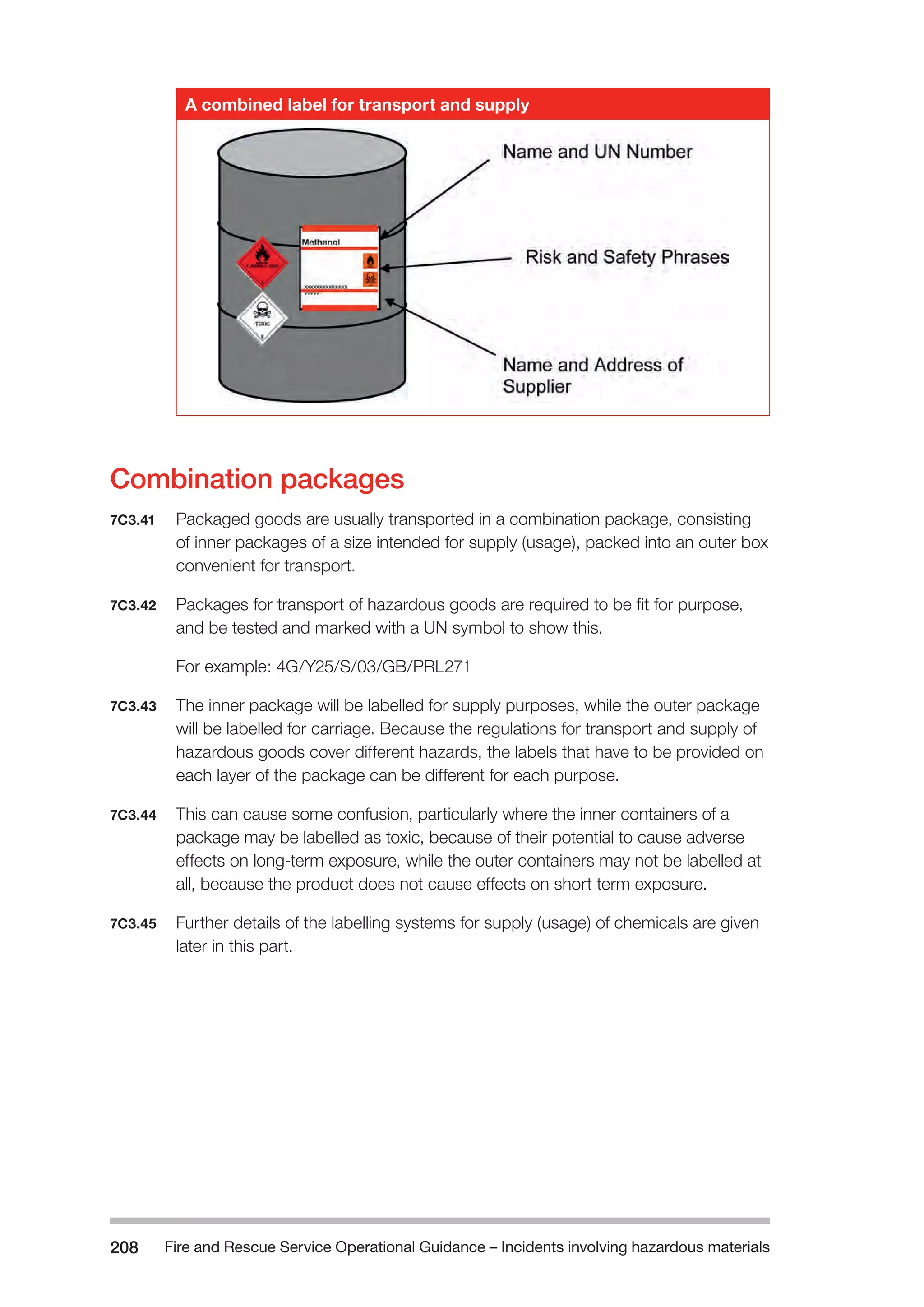 Fire and Rescue Service Operational Guidance – Incidents 208 involving hazardous materials 
A combined label for transport and supply 
Combination packages 
7C3.41 Packaged goods are usually transported in a combination package, consisting 
of inner packages of a size intended for supply (usage), packed into an outer box 
convenient for transport. 
7C3.42 Packages for transport of hazardous goods are required to be fit for purpose, 
and be tested and marked with a UN symbol to show this. 
For example: 4G/Y25/S/03/GB/PRL271 
7C3.43 The inner package will be labelled for supply purposes, while the outer package 
will be labelled for carriage. Because the regulations for transport and supply of 
hazardous goods cover different hazards, the labels that have to be provided on 
each layer of the package can be different for each purpose. 
7C3.44 This can cause some confusion, particularly where the inner containers of a 
package may be labelled as toxic, because of their potential to cause adverse 
effects on long-term exposure, while the outer containers may not be labelled at 
all, because the product does not cause effects on short term exposure. 
7C3.45 Further details of the labelling systems for supply (usage) of chemicals are given 
later in this part. 
 