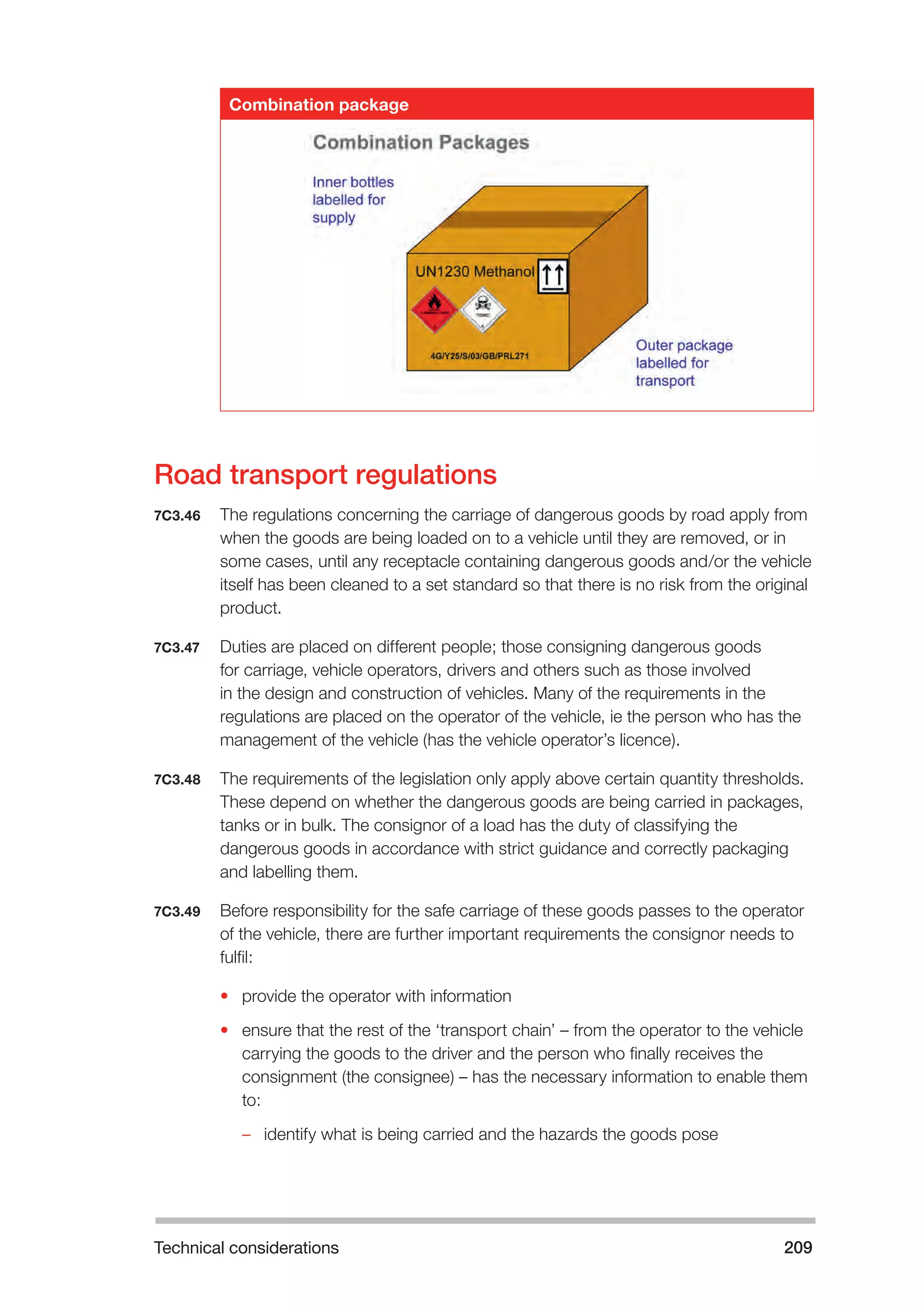 Technical considerations 209 
Combination package 
Road transport regulations 
7C3.46 The regulations concerning the carriage of dangerous goods by road apply from 
when the goods are being loaded on to a vehicle until they are removed, or in 
some cases, until any receptacle containing dangerous goods and/or the vehicle 
itself has been cleaned to a set standard so that there is no risk from the original 
product. 
7C3.47 Duties are placed on different people; those consigning dangerous goods 
for carriage, vehicle operators, drivers and others such as those involved 
in the design and construction of vehicles. Many of the requirements in the 
regulations are placed on the operator of the vehicle, ie the person who has the 
management of the vehicle (has the vehicle operator’s licence). 
7C3.48 The requirements of the legislation only apply above certain quantity thresholds. 
These depend on whether the dangerous goods are being carried in packages, 
tanks or in bulk. The consignor of a load has the duty of classifying the 
dangerous goods in accordance with strict guidance and correctly packaging 
and labelling them. 
7C3.49 Before responsibility for the safe carriage of these goods passes to the operator 
of the vehicle, there are further important requirements the consignor needs to 
fulfil: 
• provide the operator with information 
• ensure that the rest of the ‘transport chain’ – from the operator to the vehicle 
carrying the goods to the driver and the person who finally receives the 
consignment (the consignee) – has the necessary information to enable them 
to: 
–– identify what is being carried and the hazards the goods pose 
 