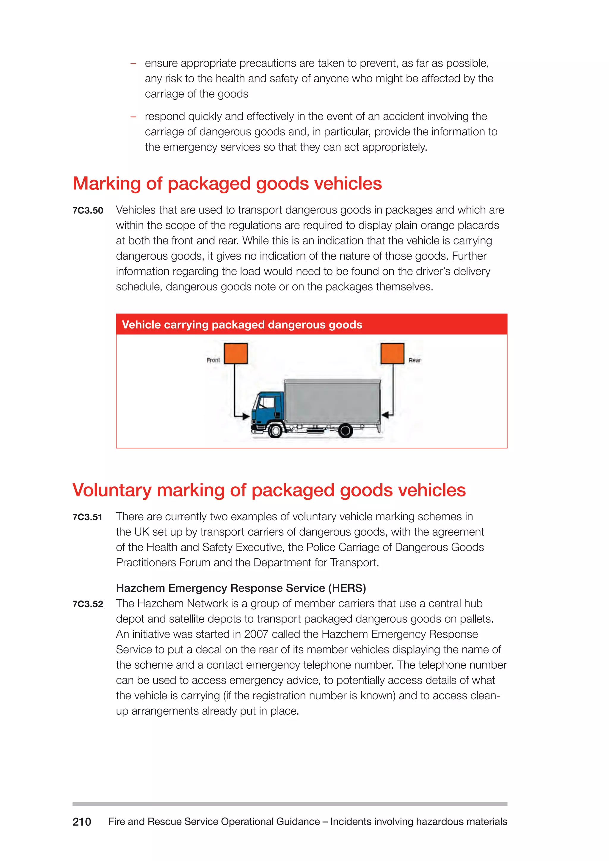 Fire and Rescue Service Operational Guidance – Incidents 210 involving hazardous materials 
–– ensure appropriate precautions are taken to prevent, as far as possible, 
any risk to the health and safety of anyone who might be affected by the 
carriage of the goods 
–– respond quickly and effectively in the event of an accident involving the 
carriage of dangerous goods and, in particular, provide the information to 
the emergency services so that they can act appropriately. 
Marking of packaged goods vehicles 
7C3.50 Vehicles that are used to transport dangerous goods in packages and which are 
within the scope of the regulations are required to display plain orange placards 
at both the front and rear. While this is an indication that the vehicle is carrying 
dangerous goods, it gives no indication of the nature of those goods. Further 
information regarding the load would need to be found on the driver’s delivery 
schedule, dangerous goods note or on the packages themselves. 
Vehicle carrying packaged dangerous goods 
Voluntary marking of packaged goods vehicles 
7C3.51 There are currently two examples of voluntary vehicle marking schemes in 
the UK set up by transport carriers of dangerous goods, with the agreement 
of the Health and Safety Executive, the Police Carriage of Dangerous Goods 
Practitioners Forum and the Department for Transport. 
Hazchem Emergency Response Service (HERS) 
7C3.52 The Hazchem Network is a group of member carriers that use a central hub 
depot and satellite depots to transport packaged dangerous goods on pallets. 
An initiative was started in 2007 called the Hazchem Emergency Response 
Service to put a decal on the rear of its member vehicles displaying the name of 
the scheme and a contact emergency telephone number. The telephone number 
can be used to access emergency advice, to potentially access details of what 
the vehicle is carrying (if the registration number is known) and to access clean-up 
arrangements already put in place. 
 