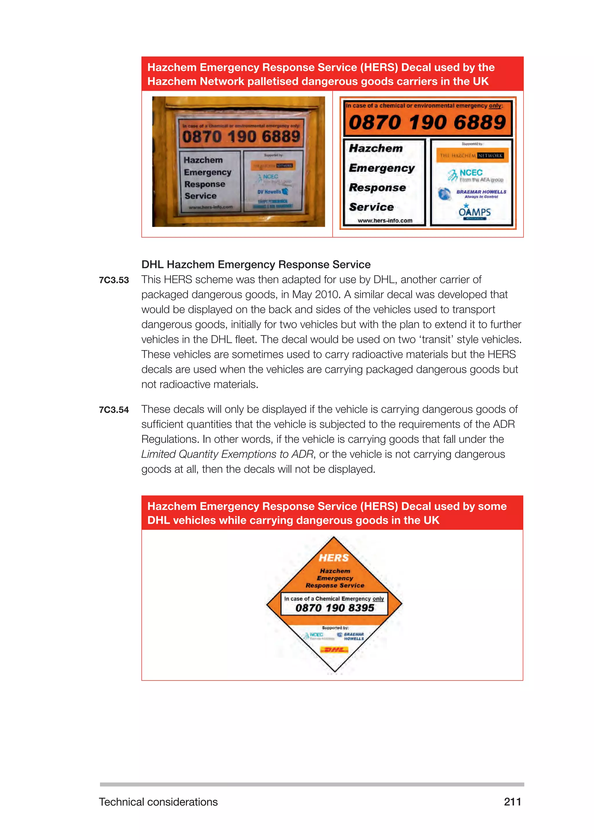Technical considerations 211 
Hazchem Emergency Response Service (HERS) Decal used by the 
Hazchem Network palletised dangerous goods carriers in the UK 
DHL Hazchem Emergency Response Service 
7C3.53 This HERS scheme was then adapted for use by DHL, another carrier of 
packaged dangerous goods, in May 2010. A similar decal was developed that 
would be displayed on the back and sides of the vehicles used to transport 
dangerous goods, initially for two vehicles but with the plan to extend it to further 
vehicles in the DHL fleet. The decal would be used on two ‘transit’ style vehicles. 
These vehicles are sometimes used to carry radioactive materials but the HERS 
decals are used when the vehicles are carrying packaged dangerous goods but 
not radioactive materials. 
7C3.54 These decals will only be displayed if the vehicle is carrying dangerous goods of 
sufficient quantities that the vehicle is subjected to the requirements of the ADR 
Regulations. In other words, if the vehicle is carrying goods that fall under the 
Limited Quantity Exemptions to ADR, or the vehicle is not carrying dangerous 
goods at all, then the decals will not be displayed. 
Hazchem Emergency Response Service (HERS) Decal used by some 
DHL vehicles while carrying dangerous goods in the UK 
 