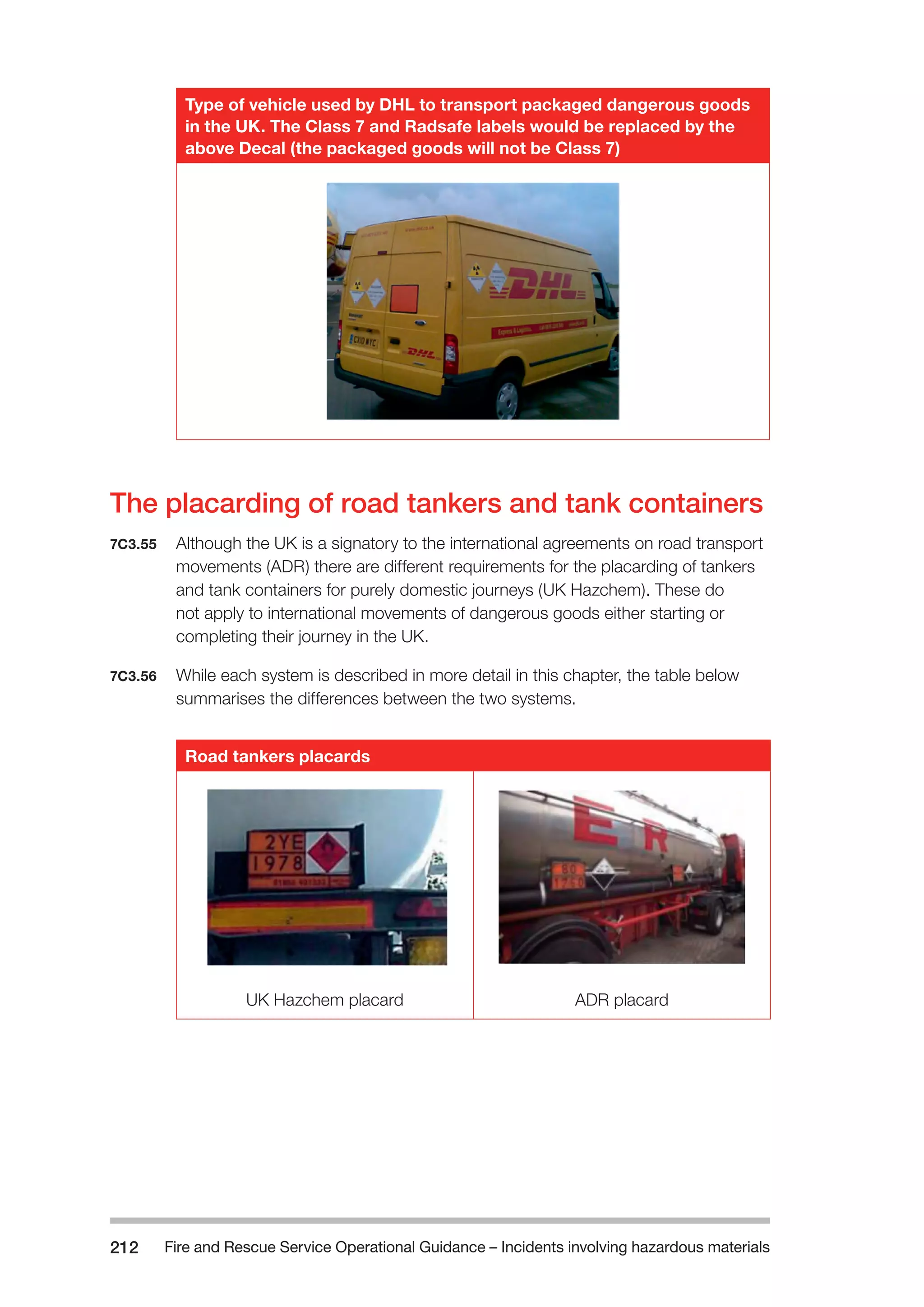 Fire and Rescue Service Operational Guidance – Incidents 212 involving hazardous materials 
Type of vehicle used by DHL to transport packaged dangerous goods 
in the UK. The Class 7 and Radsafe labels would be replaced by the 
above Decal (the packaged goods will not be Class 7) 
The placarding of road tankers and tank containers 
7C3.55 Although the UK is a signatory to the international agreements on road transport 
movements (ADR) there are different requirements for the placarding of tankers 
and tank containers for purely domestic journeys (UK Hazchem). These do 
not apply to international movements of dangerous goods either starting or 
completing their journey in the UK. 
7C3.56 While each system is described in more detail in this chapter, the table below 
summarises the differences between the two systems. 
Road tankers placards 
UK Hazchem placard ADR placard 
 