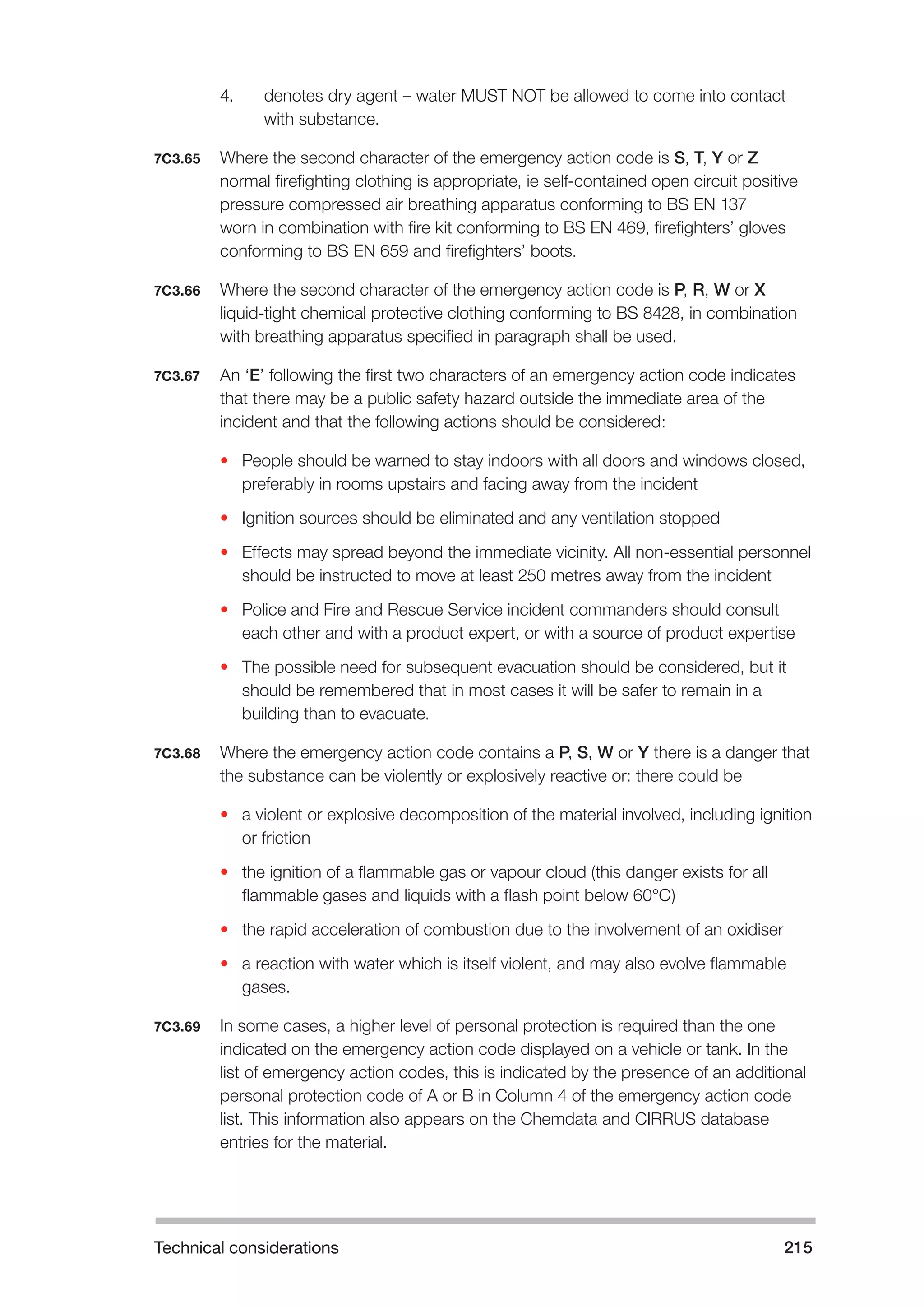 Technical considerations 215 
4. denotes dry agent – water MUST NOT be allowed to come into contact 
with substance. 
7C3.65 Where the second character of the emergency action code is S, T, Y or Z 
normal firefighting clothing is appropriate, ie self-contained open circuit positive 
pressure compressed air breathing apparatus conforming to BS EN 137 
worn in combination with fire kit conforming to BS EN 469, firefighters’ gloves 
conforming to BS EN 659 and firefighters’ boots. 
7C3.66 Where the second character of the emergency action code is P, R, W or X 
liquid-tight chemical protective clothing conforming to BS 8428, in combination 
with breathing apparatus specified in paragraph shall be used. 
7C3.67 An ‘E’ following the first two characters of an emergency action code indicates 
that there may be a public safety hazard outside the immediate area of the 
incident and that the following actions should be considered: 
• People should be warned to stay indoors with all doors and windows closed, 
preferably in rooms upstairs and facing away from the incident 
• Ignition sources should be eliminated and any ventilation stopped 
• Effects may spread beyond the immediate vicinity. All non-essential personnel 
should be instructed to move at least 250 metres away from the incident 
• Police and Fire and Rescue Service incident commanders should consult 
each other and with a product expert, or with a source of product expertise 
• The possible need for subsequent evacuation should be considered, but it 
should be remembered that in most cases it will be safer to remain in a 
building than to evacuate. 
7C3.68 Where the emergency action code contains a P, S, W or Y there is a danger that 
the substance can be violently or explosively reactive or: there could be 
• a violent or explosive decomposition of the material involved, including ignition 
or friction 
• the ignition of a flammable gas or vapour cloud (this danger exists for all 
flammable gases and liquids with a flash point below 60°C) 
• the rapid acceleration of combustion due to the involvement of an oxidiser 
• a reaction with water which is itself violent, and may also evolve flammable 
gases. 
7C3.69 In some cases, a higher level of personal protection is required than the one 
indicated on the emergency action code displayed on a vehicle or tank. In the 
list of emergency action codes, this is indicated by the presence of an additional 
personal protection code of A or B in Column 4 of the emergency action code 
list. This information also appears on the Chemdata and CIRRUS database 
entries for the material. 
 