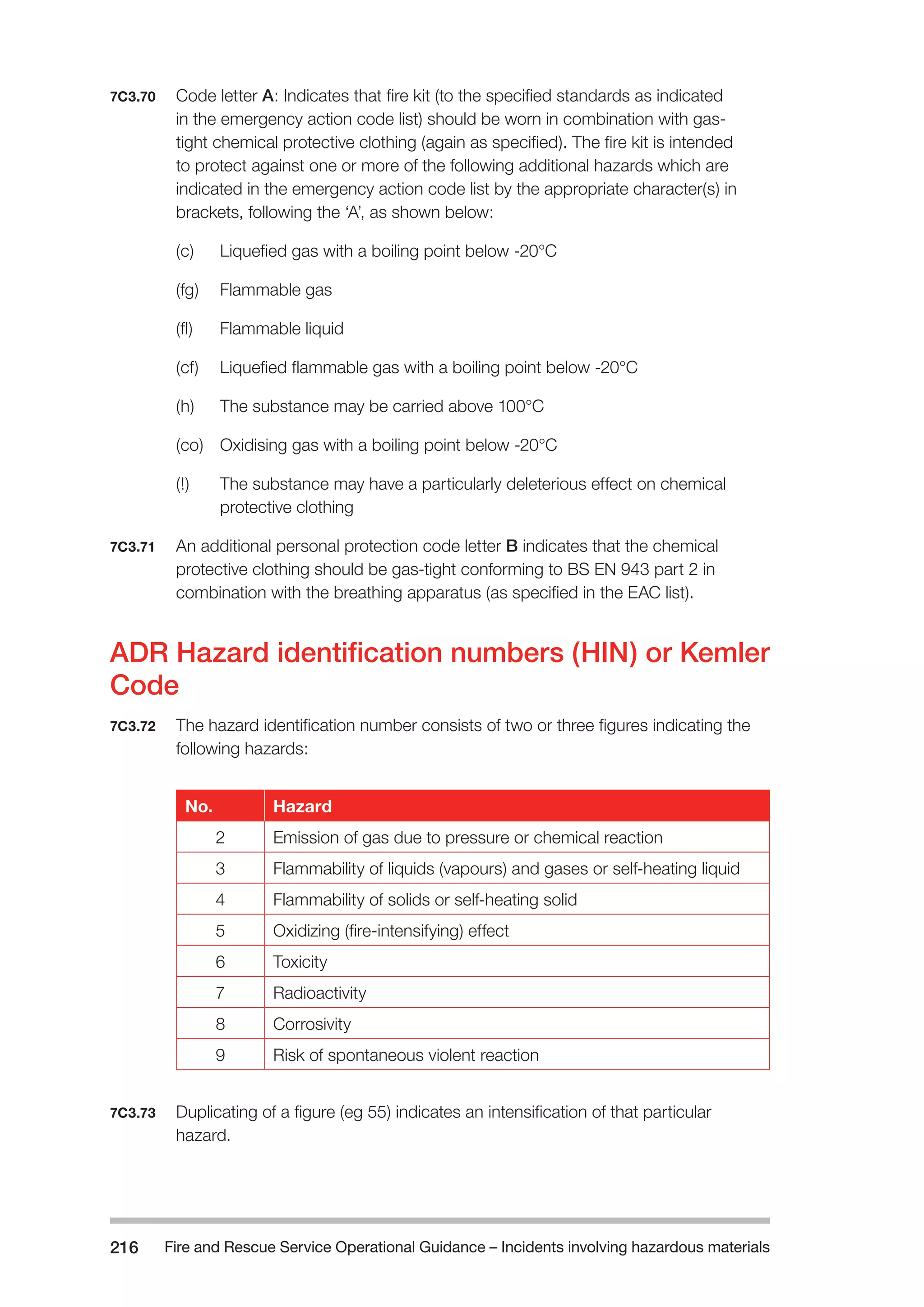 Fire and Rescue Service Operational Guidance – Incidents 216 involving hazardous materials 
7C3.70 Code letter A: Indicates that fire kit (to the specified standards as indicated 
in the emergency action code list) should be worn in combination with gas-tight 
chemical protective clothing (again as specified). The fire kit is intended 
to protect against one or more of the following additional hazards which are 
indicated in the emergency action code list by the appropriate character(s) in 
brackets, following the ‘A’, as shown below: 
(c) Liquefied gas with a boiling point below -20°C 
(fg) Flammable gas 
(fl) Flammable liquid 
(cf) Liquefied flammable gas with a boiling point below -20°C 
(h) The substance may be carried above 100°C 
(co) Oxidising gas with a boiling point below -20°C 
(!) The substance may have a particularly deleterious effect on chemical 
protective clothing 
7C3.71 An additional personal protection code letter B indicates that the chemical 
protective clothing should be gas-tight conforming to BS EN 943 part 2 in 
combination with the breathing apparatus (as specified in the EAC list). 
ADR Hazard identification numbers (HIN) or Kemler 
Code 
7C3.72 The hazard identification number consists of two or three figures indicating the 
following hazards: 
No. Hazard 
2 Emission of gas due to pressure or chemical reaction 
3 Flammability of liquids (vapours) and gases or self-heating liquid 
4 Flammability of solids or self-heating solid 
5 Oxidizing (fire-intensifying) effect 
6 Toxicity 
7 Radioactivity 
8 Corrosivity 
9 Risk of spontaneous violent reaction 
7C3.73 Duplicating of a figure (eg 55) indicates an intensification of that particular 
hazard. 
 