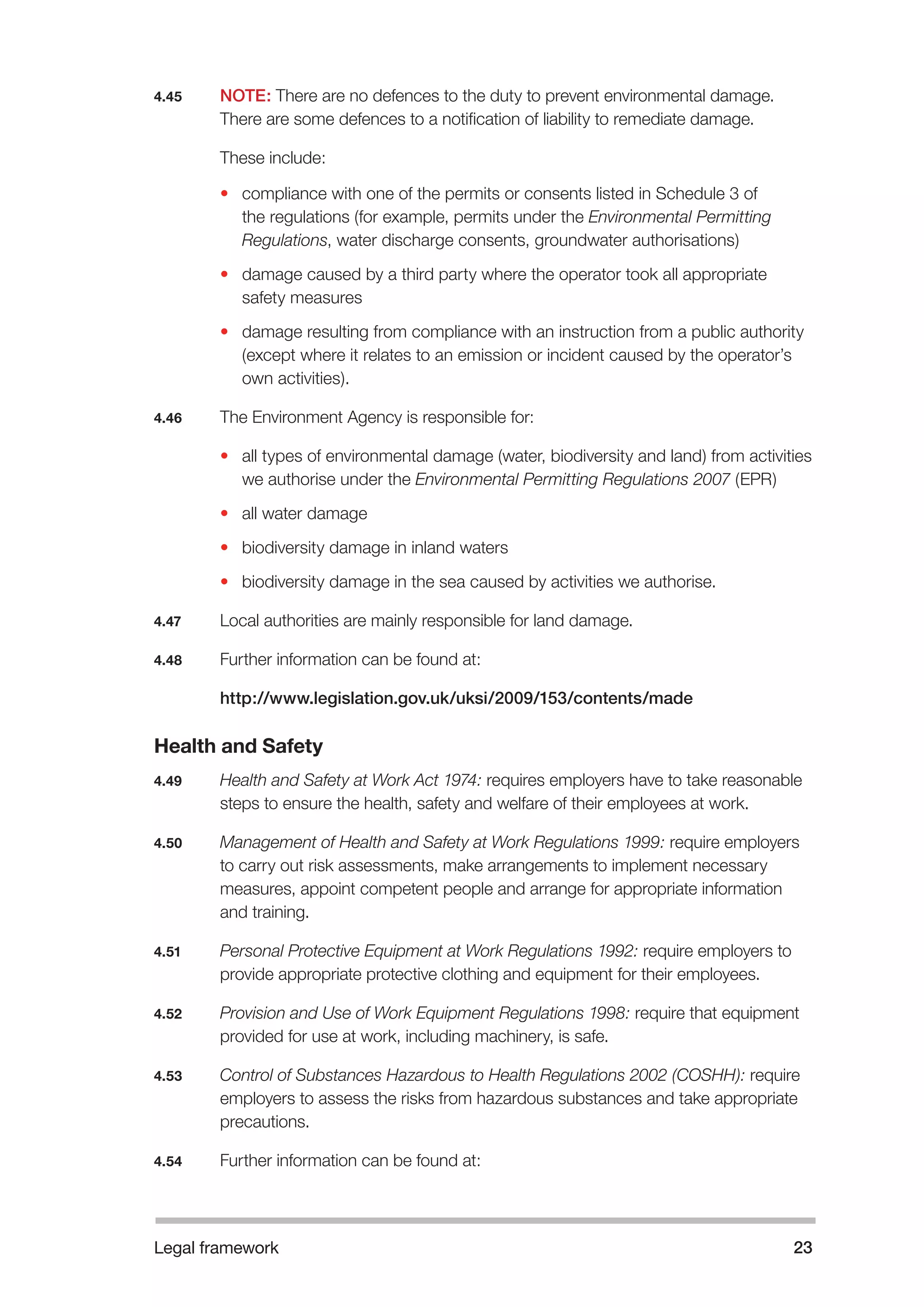 Legal framework 23 
4.45 NOTE: There are no defences to the duty to prevent environmental damage. 
There are some defences to a notification of liability to remediate damage. 
These include: 
• compliance with one of the permits or consents listed in Schedule 3 of 
the regulations (for example, permits under the Environmental Permitting 
Regulations, water discharge consents, groundwater authorisations) 
• damage caused by a third party where the operator took all appropriate 
safety measures 
• damage resulting from compliance with an instruction from a public authority 
(except where it relates to an emission or incident caused by the operator’s 
own activities). 
4.46 The Environment Agency is responsible for: 
• all types of environmental damage (water, biodiversity and land) from activities 
we authorise under the Environmental Permitting Regulations 2007 (EPR) 
• all water damage 
• biodiversity damage in inland waters 
• biodiversity damage in the sea caused by activities we authorise. 
4.47 Local authorities are mainly responsible for land damage. 
4.48 Further information can be found at: 
http://www.legislation.gov.uk/uksi/2009/153/contents/made 
Health and Safety 
4.49 Health and Safety at Work Act 1974: requires employers have to take reasonable 
steps to ensure the health, safety and welfare of their employees at work. 
4.50 Management of Health and Safety at Work Regulations 1999: require employers 
to carry out risk assessments, make arrangements to implement necessary 
measures, appoint competent people and arrange for appropriate information 
and training. 
4.51 Personal Protective Equipment at Work Regulations 1992: require employers to 
provide appropriate protective clothing and equipment for their employees. 
4.52 Provision and Use of Work Equipment Regulations 1998: require that equipment 
provided for use at work, including machinery, is safe. 
4.53 Control of Substances Hazardous to Health Regulations 2002 (COSHH): require 
employers to assess the risks from hazardous substances and take appropriate 
precautions. 
4.54 Further information can be found at: 
 