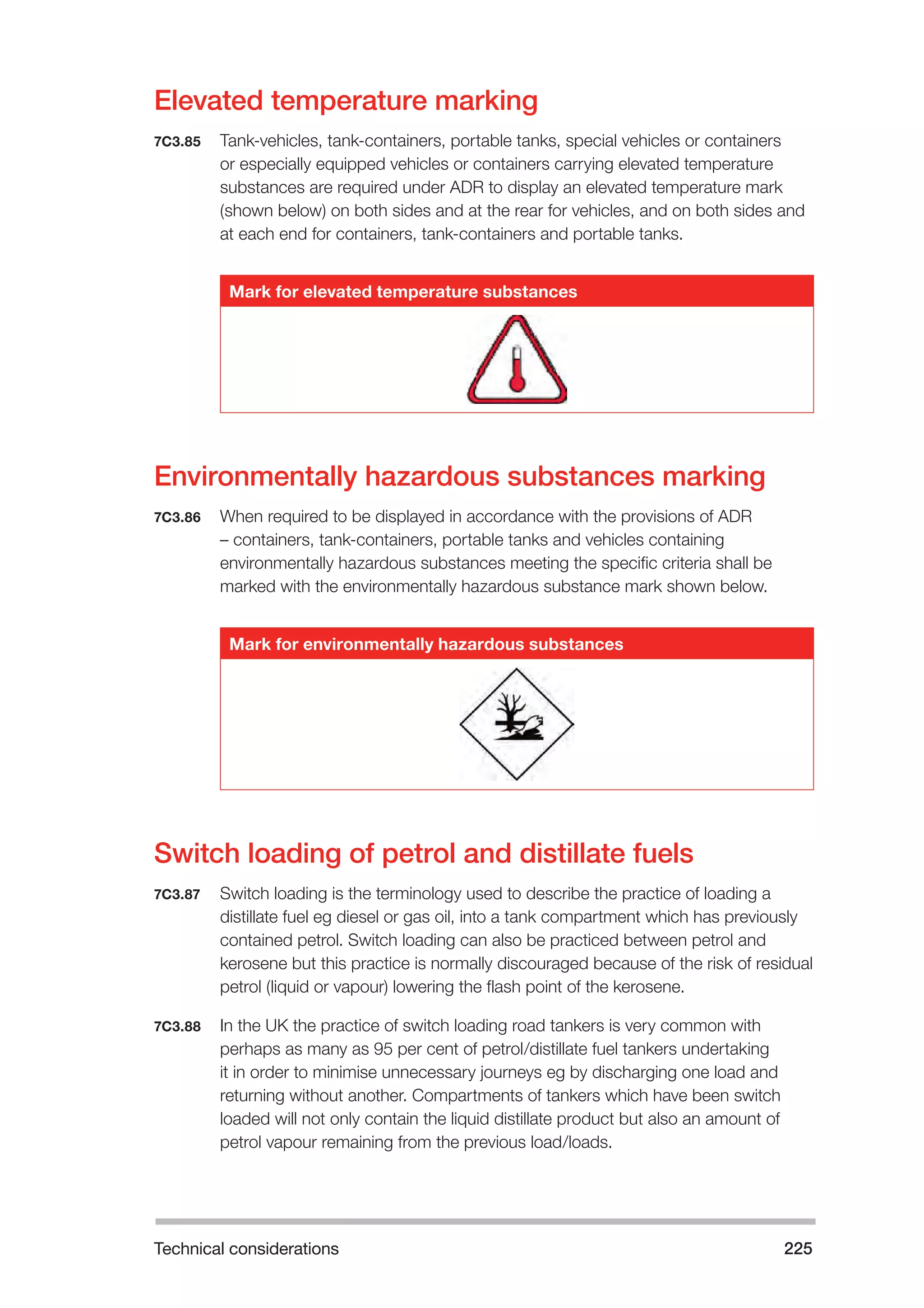 Technical considerations 225 
Elevated temperature marking 
7C3.85 Tank-vehicles, tank-containers, portable tanks, special vehicles or containers 
or especially equipped vehicles or containers carrying elevated temperature 
substances are required under ADR to display an elevated temperature mark 
(shown below) on both sides and at the rear for vehicles, and on both sides and 
at each end for containers, tank-containers and portable tanks. 
Mark for elevated temperature substances 
Environmentally hazardous substances marking 
7C3.86 When required to be displayed in accordance with the provisions of ADR 
– containers, tank-containers, portable tanks and vehicles containing 
environmentally hazardous substances meeting the specific criteria shall be 
marked with the environmentally hazardous substance mark shown below. 
Mark for environmentally hazardous substances 
Switch loading of petrol and distillate fuels 
7C3.87 Switch loading is the terminology used to describe the practice of loading a 
distillate fuel eg diesel or gas oil, into a tank compartment which has previously 
contained petrol. Switch loading can also be practiced between petrol and 
kerosene but this practice is normally discouraged because of the risk of residual 
petrol (liquid or vapour) lowering the flash point of the kerosene. 
7C3.88 In the UK the practice of switch loading road tankers is very common with 
perhaps as many as 95 per cent of petrol/distillate fuel tankers undertaking 
it in order to minimise unnecessary journeys eg by discharging one load and 
returning without another. Compartments of tankers which have been switch 
loaded will not only contain the liquid distillate product but also an amount of 
petrol vapour remaining from the previous load/loads. 
 