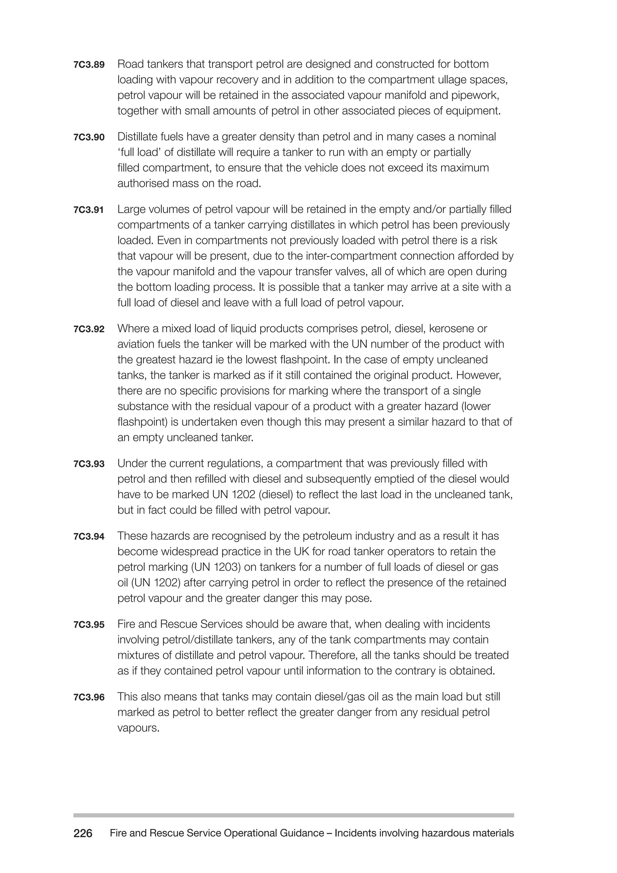 Fire and Rescue Service Operational Guidance – Incidents 226 involving hazardous materials 
7C3.89 Road tankers that transport petrol are designed and constructed for bottom 
loading with vapour recovery and in addition to the compartment ullage spaces, 
petrol vapour will be retained in the associated vapour manifold and pipework, 
together with small amounts of petrol in other associated pieces of equipment. 
7C3.90 Distillate fuels have a greater density than petrol and in many cases a nominal 
‘full load’ of distillate will require a tanker to run with an empty or partially 
filled compartment, to ensure that the vehicle does not exceed its maximum 
authorised mass on the road. 
7C3.91 Large volumes of petrol vapour will be retained in the empty and/or partially filled 
compartments of a tanker carrying distillates in which petrol has been previously 
loaded. Even in compartments not previously loaded with petrol there is a risk 
that vapour will be present, due to the inter-compartment connection afforded by 
the vapour manifold and the vapour transfer valves, all of which are open during 
the bottom loading process. It is possible that a tanker may arrive at a site with a 
full load of diesel and leave with a full load of petrol vapour. 
7C3.92 Where a mixed load of liquid products comprises petrol, diesel, kerosene or 
aviation fuels the tanker will be marked with the UN number of the product with 
the greatest hazard ie the lowest flashpoint. In the case of empty uncleaned 
tanks, the tanker is marked as if it still contained the original product. However, 
there are no specific provisions for marking where the transport of a single 
substance with the residual vapour of a product with a greater hazard (lower 
flashpoint) is undertaken even though this may present a similar hazard to that of 
an empty uncleaned tanker. 
7C3.93 Under the current regulations, a compartment that was previously filled with 
petrol and then refilled with diesel and subsequently emptied of the diesel would 
have to be marked UN 1202 (diesel) to reflect the last load in the uncleaned tank, 
but in fact could be filled with petrol vapour. 
7C3.94 These hazards are recognised by the petroleum industry and as a result it has 
become widespread practice in the UK for road tanker operators to retain the 
petrol marking (UN 1203) on tankers for a number of full loads of diesel or gas 
oil (UN 1202) after carrying petrol in order to reflect the presence of the retained 
petrol vapour and the greater danger this may pose. 
7C3.95 Fire and Rescue Services should be aware that, when dealing with incidents 
involving petrol/distillate tankers, any of the tank compartments may contain 
mixtures of distillate and petrol vapour. Therefore, all the tanks should be treated 
as if they contained petrol vapour until information to the contrary is obtained. 
7C3.96 This also means that tanks may contain diesel/gas oil as the main load but still 
marked as petrol to better reflect the greater danger from any residual petrol 
vapours. 
 