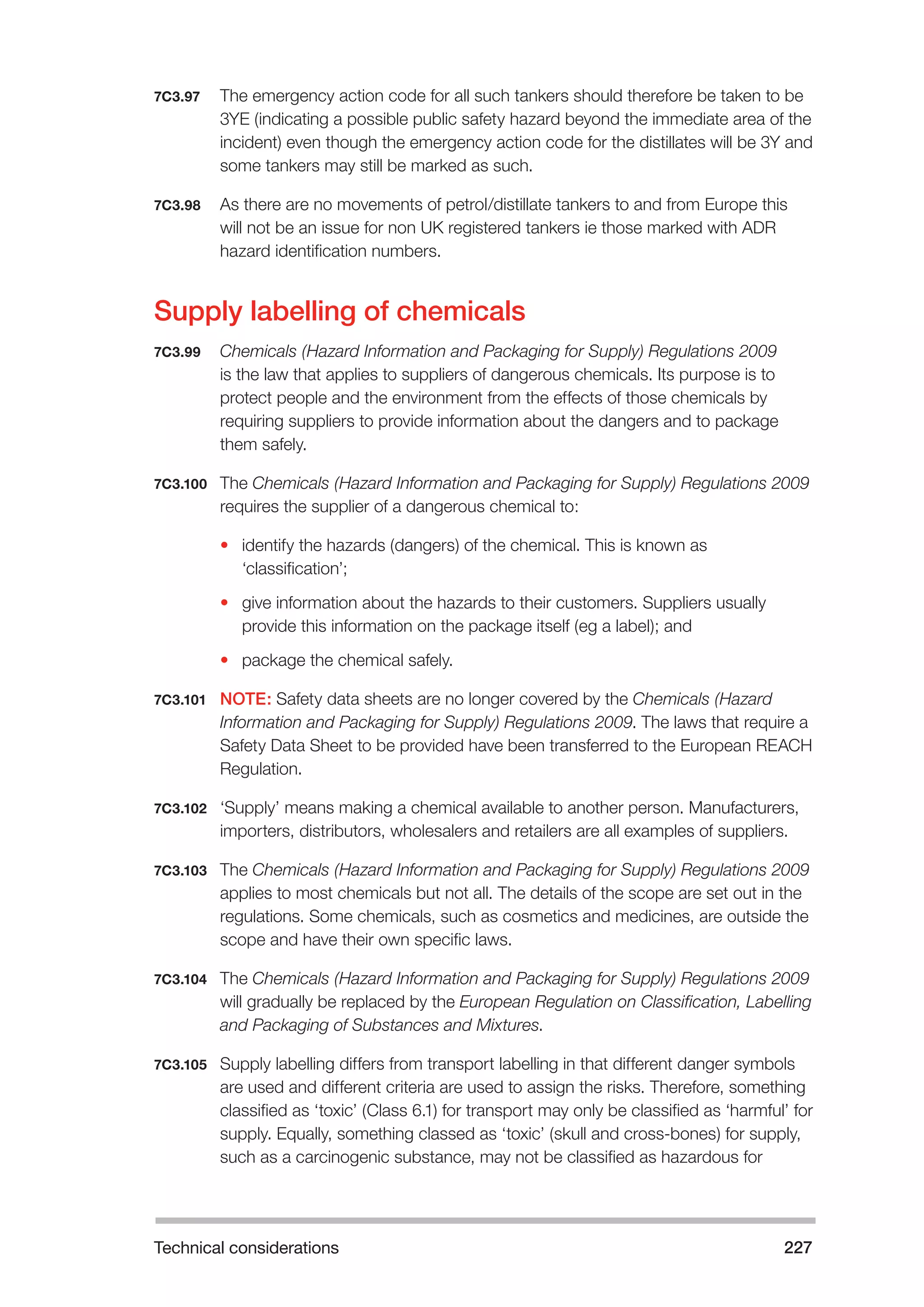 Technical considerations 227 
7C3.97 The emergency action code for all such tankers should therefore be taken to be 
3YE (indicating a possible public safety hazard beyond the immediate area of the 
incident) even though the emergency action code for the distillates will be 3Y and 
some tankers may still be marked as such. 
7C3.98 As there are no movements of petrol/distillate tankers to and from Europe this 
will not be an issue for non UK registered tankers ie those marked with ADR 
hazard identification numbers. 
Supply labelling of chemicals 
7C3.99 Chemicals (Hazard Information and Packaging for Supply) Regulations 2009 
is the law that applies to suppliers of dangerous chemicals. Its purpose is to 
protect people and the environment from the effects of those chemicals by 
requiring suppliers to provide information about the dangers and to package 
them safely. 
7C3.100 The Chemicals (Hazard Information and Packaging for Supply) Regulations 2009 
requires the supplier of a dangerous chemical to: 
• identify the hazards (dangers) of the chemical. This is known as 
‘classification’; 
• give information about the hazards to their customers. Suppliers usually 
provide this information on the package itself (eg a label); and 
• package the chemical safely. 
7C3.101 NOTE: Safety data sheets are no longer covered by the Chemicals (Hazard 
Information and Packaging for Supply) Regulations 2009. The laws that require a 
Safety Data Sheet to be provided have been transferred to the European REACH 
Regulation. 
7C3.102 ‘Supply’ means making a chemical available to another person. Manufacturers, 
importers, distributors, wholesalers and retailers are all examples of suppliers. 
7C3.103 The Chemicals (Hazard Information and Packaging for Supply) Regulations 2009 
applies to most chemicals but not all. The details of the scope are set out in the 
regulations. Some chemicals, such as cosmetics and medicines, are outside the 
scope and have their own specific laws. 
7C3.104 The Chemicals (Hazard Information and Packaging for Supply) Regulations 2009 
will gradually be replaced by the European Regulation on Classification, Labelling 
and Packaging of Substances and Mixtures. 
7C3.105 Supply labelling differs from transport labelling in that different danger symbols 
are used and different criteria are used to assign the risks. Therefore, something 
classified as ‘toxic’ (Class 6.1) for transport may only be classified as ‘harmful’ for 
supply. Equally, something classed as ‘toxic’ (skull and cross-bones) for supply, 
such as a carcinogenic substance, may not be classified as hazardous for 
 