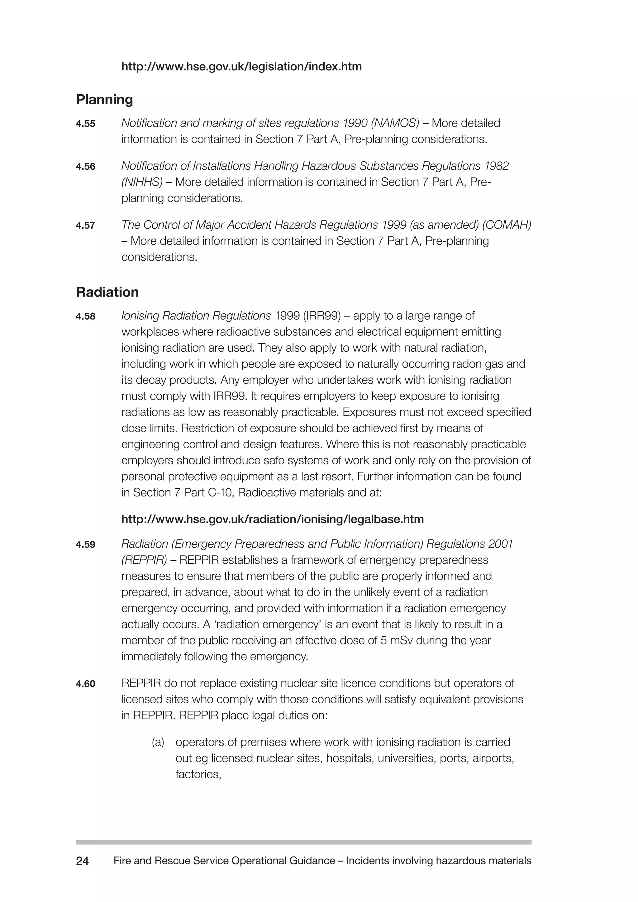 Fire and Rescue Service Operational Guidance – Incidents 24 involving hazardous materials 
http://www.hse.gov.uk/legislation/index.htm 
Planning 
4.55 Notification and marking of sites regulations 1990 (NAMOS) – More detailed 
information is contained in Section 7 Part A, Pre-planning considerations. 
4.56 Notification of Installations Handling Hazardous Substances Regulations 1982 
(NIHHS) – More detailed information is contained in Section 7 Part A, Pre-planning 
considerations. 
4.57 The Control of Major Accident Hazards Regulations 1999 (as amended) (COMAH) 
– More detailed information is contained in Section 7 Part A, Pre-planning 
considerations. 
Radiation 
4.58 Ionising Radiation Regulations 1999 (IRR99) – apply to a large range of 
workplaces where radioactive substances and electrical equipment emitting 
ionising radiation are used. They also apply to work with natural radiation, 
including work in which people are exposed to naturally occurring radon gas and 
its decay products. Any employer who undertakes work with ionising radiation 
must comply with IRR99. It requires employers to keep exposure to ionising 
radiations as low as reasonably practicable. Exposures must not exceed specified 
dose limits. Restriction of exposure should be achieved first by means of 
engineering control and design features. Where this is not reasonably practicable 
employers should introduce safe systems of work and only rely on the provision of 
personal protective equipment as a last resort. Further information can be found 
in Section 7 Part C-10, Radioactive materials and at: 
http://www.hse.gov.uk/radiation/ionising/legalbase.htm 
4.59 Radiation (Emergency Preparedness and Public Information) Regulations 2001 
(REPPIR) – REPPIR establishes a framework of emergency preparedness 
measures to ensure that members of the public are properly informed and 
prepared, in advance, about what to do in the unlikely event of a radiation 
emergency occurring, and provided with information if a radiation emergency 
actually occurs. A ‘radiation emergency’ is an event that is likely to result in a 
member of the public receiving an effective dose of 5 mSv during the year 
immediately following the emergency. 
4.60 REPPIR do not replace existing nuclear site licence conditions but operators of 
licensed sites who comply with those conditions will satisfy equivalent provisions 
in REPPIR. REPPIR place legal duties on: 
(a) operators of premises where work with ionising radiation is carried 
out eg licensed nuclear sites, hospitals, universities, ports, airports, 
factories, 
 