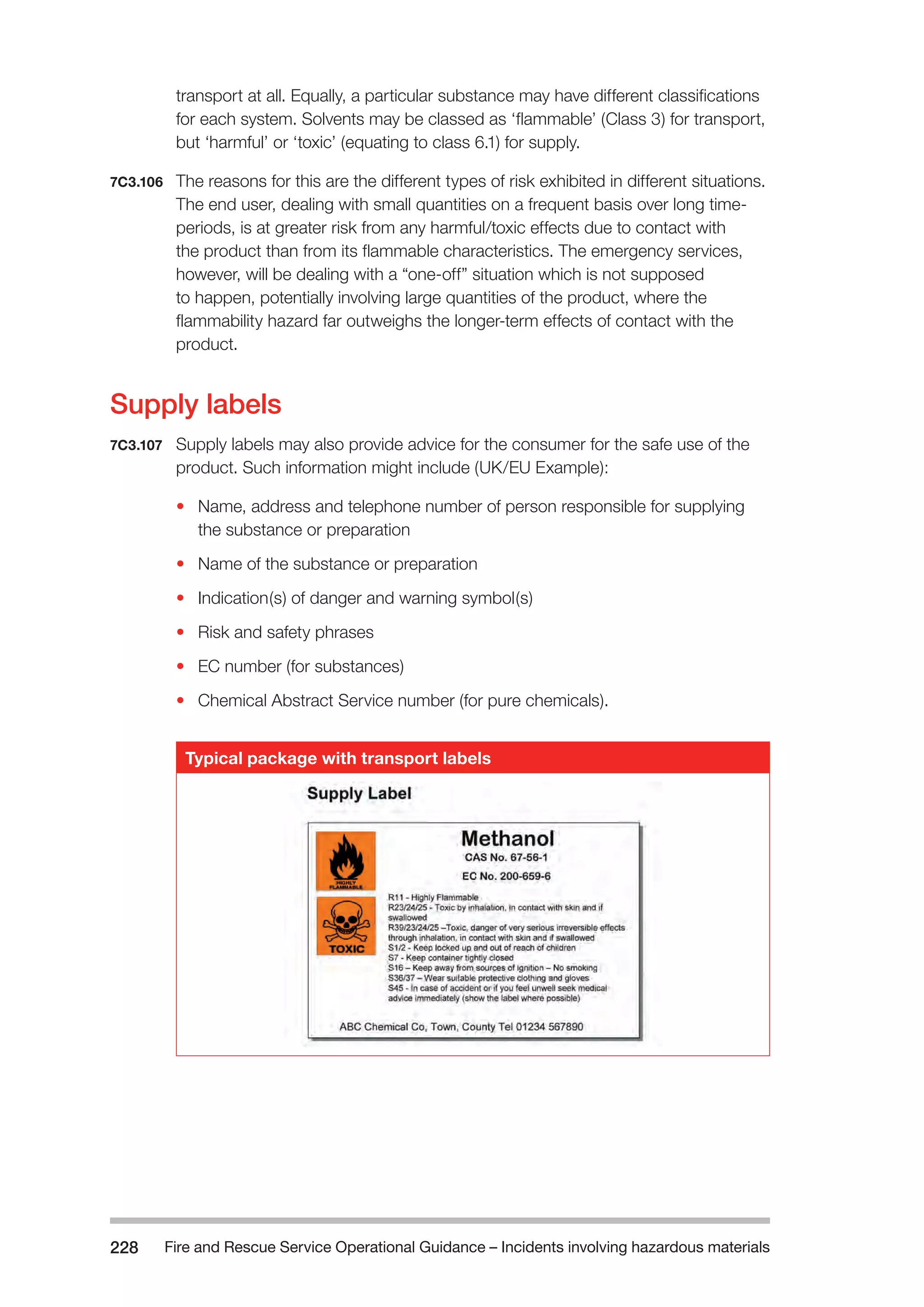 Fire and Rescue Service Operational Guidance – Incidents 228 involving hazardous materials 
transport at all. Equally, a particular substance may have different classifications 
for each system. Solvents may be classed as ‘flammable’ (Class 3) for transport, 
but ‘harmful’ or ‘toxic’ (equating to class 6.1) for supply. 
7C3.106 The reasons for this are the different types of risk exhibited in different situations. 
The end user, dealing with small quantities on a frequent basis over long time-periods, 
is at greater risk from any harmful/toxic effects due to contact with 
the product than from its flammable characteristics. The emergency services, 
however, will be dealing with a “one-off” situation which is not supposed 
to happen, potentially involving large quantities of the product, where the 
flammability hazard far outweighs the longer-term effects of contact with the 
product. 
Supply labels 
7C3.107 Supply labels may also provide advice for the consumer for the safe use of the 
product. Such information might include (UK/EU Example): 
• Name, address and telephone number of person responsible for supplying 
the substance or preparation 
• Name of the substance or preparation 
• Indication(s) of danger and warning symbol(s) 
• Risk and safety phrases 
• EC number (for substances) 
• Chemical Abstract Service number (for pure chemicals). 
Typical package with transport labels 
 