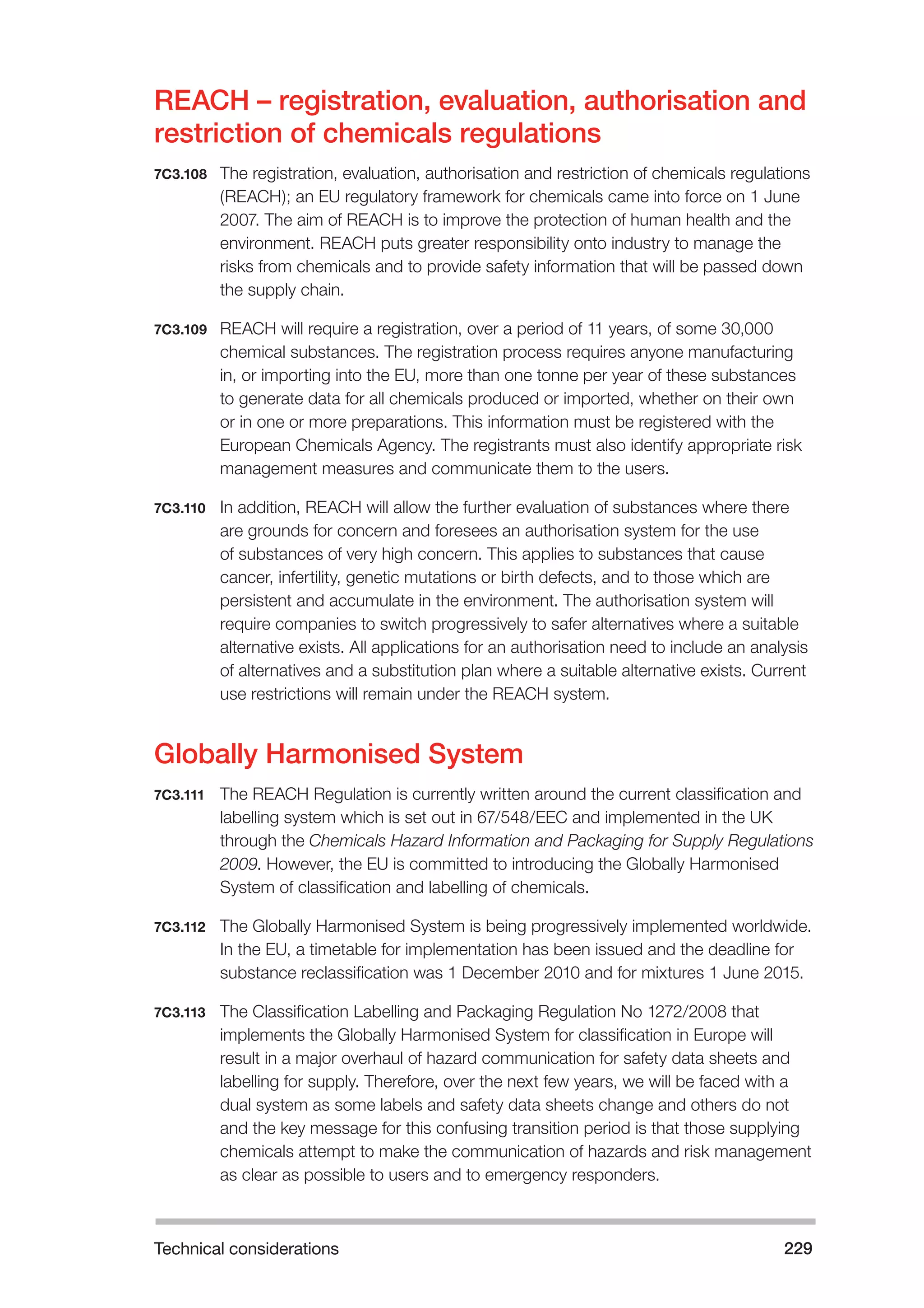Technical considerations 229 
REACH – registration, evaluation, authorisation and 
restriction of chemicals regulations 
7C3.108 The registration, evaluation, authorisation and restriction of chemicals regulations 
(REACH); an EU regulatory framework for chemicals came into force on 1 June 
2007. The aim of REACH is to improve the protection of human health and the 
environment. REACH puts greater responsibility onto industry to manage the 
risks from chemicals and to provide safety information that will be passed down 
the supply chain. 
7C3.109 REACH will require a registration, over a period of 11 years, of some 30,000 
chemical substances. The registration process requires anyone manufacturing 
in, or importing into the EU, more than one tonne per year of these substances 
to generate data for all chemicals produced or imported, whether on their own 
or in one or more preparations. This information must be registered with the 
European Chemicals Agency. The registrants must also identify appropriate risk 
management measures and communicate them to the users. 
7C3.110 In addition, REACH will allow the further evaluation of substances where there 
are grounds for concern and foresees an authorisation system for the use 
of substances of very high concern. This applies to substances that cause 
cancer, infertility, genetic mutations or birth defects, and to those which are 
persistent and accumulate in the environment. The authorisation system will 
require companies to switch progressively to safer alternatives where a suitable 
alternative exists. All applications for an authorisation need to include an analysis 
of alternatives and a substitution plan where a suitable alternative exists. Current 
use restrictions will remain under the REACH system. 
Globally Harmonised System 
7C3.111 The REACH Regulation is currently written around the current classification and 
labelling system which is set out in 67/548/EEC and implemented in the UK 
through the Chemicals Hazard Information and Packaging for Supply Regulations 
2009. However, the EU is committed to introducing the Globally Harmonised 
System of classification and labelling of chemicals. 
7C3.112 The Globally Harmonised System is being progressively implemented worldwide. 
In the EU, a timetable for implementation has been issued and the deadline for 
substance reclassification was 1 December 2010 and for mixtures 1 June 2015. 
7C3.113 The Classification Labelling and Packaging Regulation No 1272/2008 that 
implements the Globally Harmonised System for classification in Europe will 
result in a major overhaul of hazard communication for safety data sheets and 
labelling for supply. Therefore, over the next few years, we will be faced with a 
dual system as some labels and safety data sheets change and others do not 
and the key message for this confusing transition period is that those supplying 
chemicals attempt to make the communication of hazards and risk management 
as clear as possible to users and to emergency responders. 
 