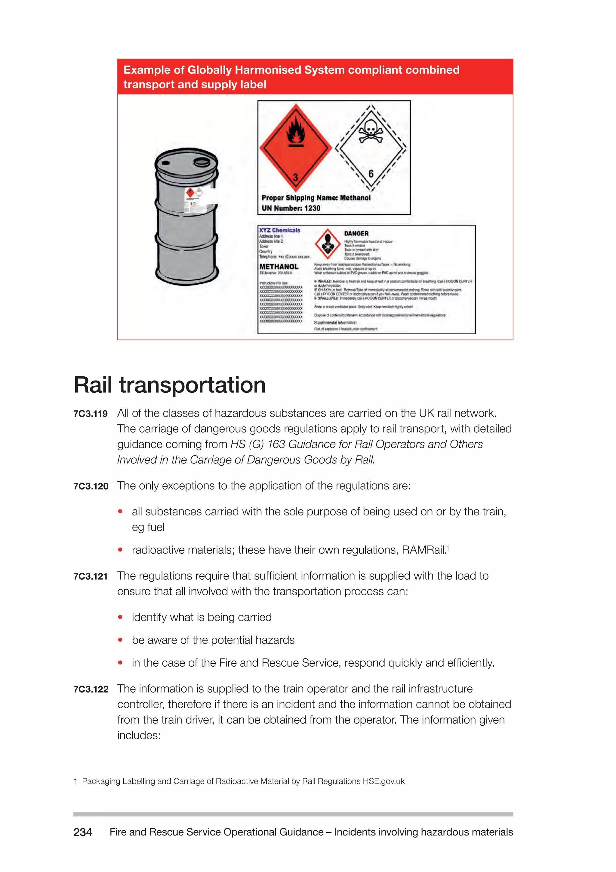 Fire and Rescue Service Operational Guidance – Incidents 234 involving hazardous materials 
Example of Globally Harmonised System compliant combined 
transport and supply label 
Rail transportation 
7C3.119 All of the classes of hazardous substances are carried on the UK rail network. 
The carriage of dangerous goods regulations apply to rail transport, with detailed 
guidance coming from HS (G) 163 Guidance for Rail Operators and Others 
Involved in the Carriage of Dangerous Goods by Rail. 
7C3.120 The only exceptions to the application of the regulations are: 
• all substances carried with the sole purpose of being used on or by the train, 
eg fuel 
• radioactive materials; these have their own regulations, RAMRail.1 
7C3.121 The regulations require that sufficient information is supplied with the load to 
ensure that all involved with the transportation process can: 
• identify what is being carried 
• be aware of the potential hazards 
• in the case of the Fire and Rescue Service, respond quickly and efficiently. 
7C3.122 The information is supplied to the train operator and the rail infrastructure 
controller, therefore if there is an incident and the information cannot be obtained 
from the train driver, it can be obtained from the operator. The information given 
includes: 
1 Packaging Labelling and Carriage of Radioactive Material by Rail Regulations HSE.gov.uk 
 