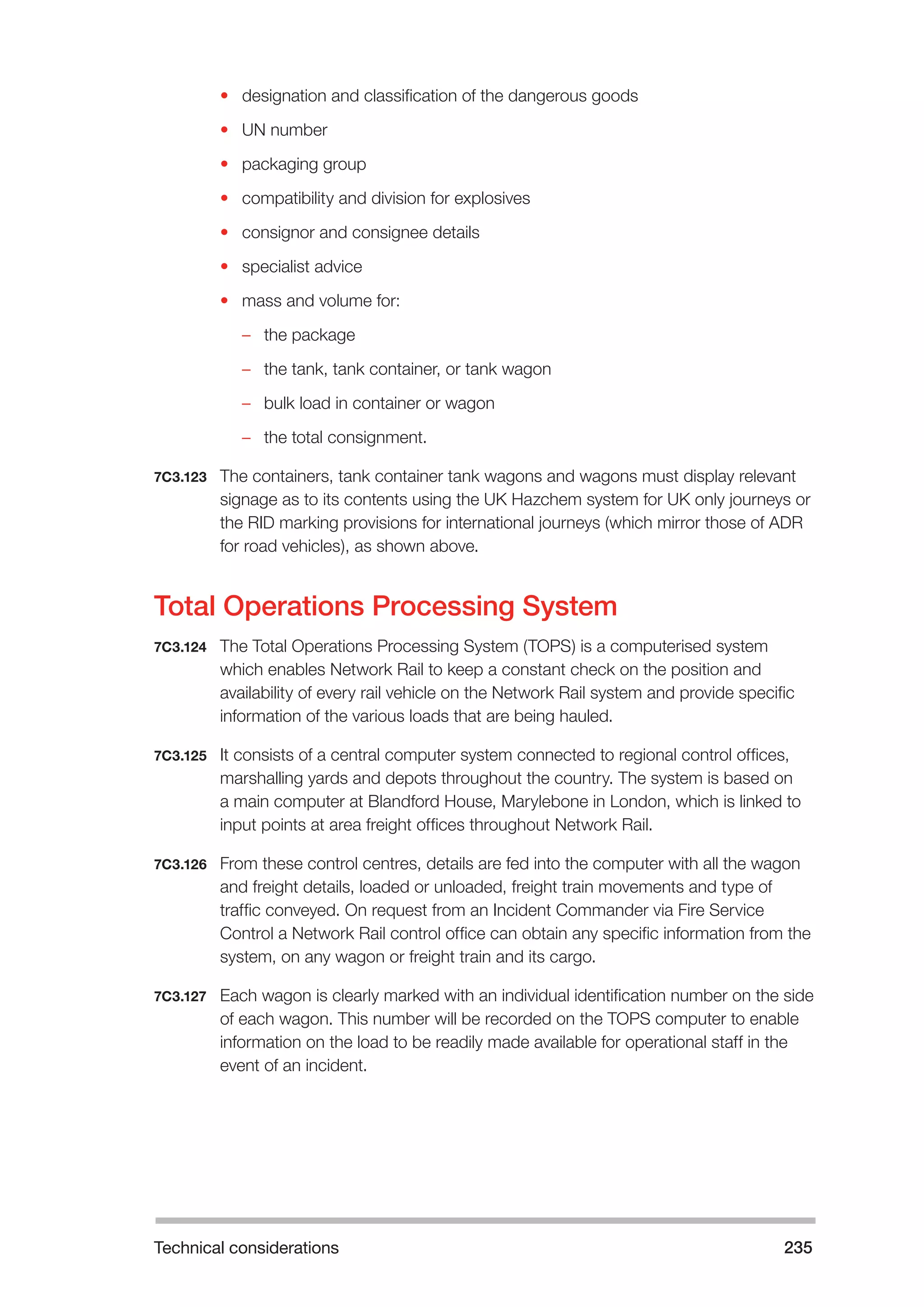 Technical considerations 235 
• designation and classification of the dangerous goods 
• UN number 
• packaging group 
• compatibility and division for explosives 
• consignor and consignee details 
• specialist advice 
• mass and volume for: 
–– the package 
–– the tank, tank container, or tank wagon 
–– bulk load in container or wagon 
–– the total consignment. 
7C3.123 The containers, tank container tank wagons and wagons must display relevant 
signage as to its contents using the UK Hazchem system for UK only journeys or 
the RID marking provisions for international journeys (which mirror those of ADR 
for road vehicles), as shown above. 
Total Operations Processing System 
7C3.124 The Total Operations Processing System (TOPS) is a computerised system 
which enables Network Rail to keep a constant check on the position and 
availability of every rail vehicle on the Network Rail system and provide specific 
information of the various loads that are being hauled. 
7C3.125 It consists of a central computer system connected to regional control offices, 
marshalling yards and depots throughout the country. The system is based on 
a main computer at Blandford House, Marylebone in London, which is linked to 
input points at area freight offices throughout Network Rail. 
7C3.126 From these control centres, details are fed into the computer with all the wagon 
and freight details, loaded or unloaded, freight train movements and type of 
traffic conveyed. On request from an Incident Commander via Fire Service 
Control a Network Rail control office can obtain any specific information from the 
system, on any wagon or freight train and its cargo. 
7C3.127 Each wagon is clearly marked with an individual identification number on the side 
of each wagon. This number will be recorded on the TOPS computer to enable 
information on the load to be readily made available for operational staff in the 
event of an incident. 
 
