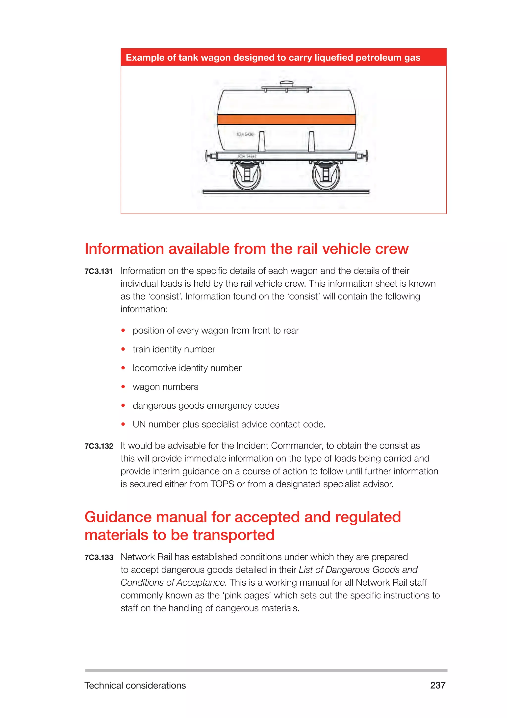 Technical considerations 237 
Example of tank wagon designed to carry liquefied petroleum gas 
Information available from the rail vehicle crew 
7C3.131 Information on the specific details of each wagon and the details of their 
individual loads is held by the rail vehicle crew. This information sheet is known 
as the ‘consist’. Information found on the ‘consist’ will contain the following 
information: 
• position of every wagon from front to rear 
• train identity number 
• locomotive identity number 
• wagon numbers 
• dangerous goods emergency codes 
• UN number plus specialist advice contact code. 
7C3.132 It would be advisable for the Incident Commander, to obtain the consist as 
this will provide immediate information on the type of loads being carried and 
provide interim guidance on a course of action to follow until further information 
is secured either from TOPS or from a designated specialist advisor. 
Guidance manual for accepted and regulated 
materials to be transported 
7C3.133 Network Rail has established conditions under which they are prepared 
to accept dangerous goods detailed in their List of Dangerous Goods and 
Conditions of Acceptance. This is a working manual for all Network Rail staff 
commonly known as the ‘pink pages’ which sets out the specific instructions to 
staff on the handling of dangerous materials. 
 