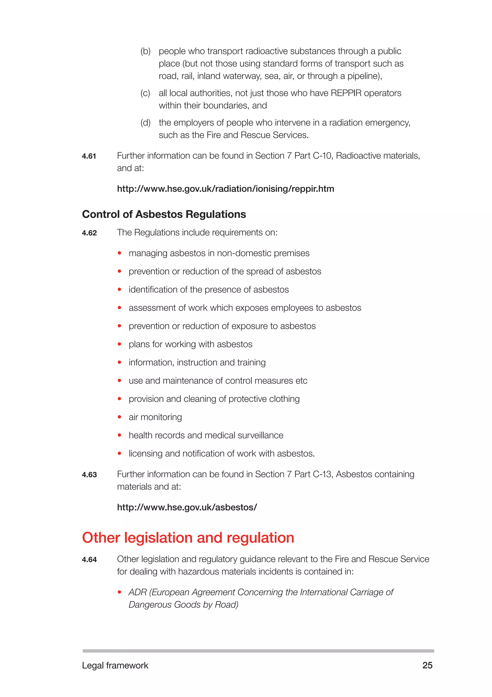 Legal framework 25 
(b) people who transport radioactive substances through a public 
place (but not those using standard forms of transport such as 
road, rail, inland waterway, sea, air, or through a pipeline), 
(c) all local authorities, not just those who have REPPIR operators 
within their boundaries, and 
(d) the employers of people who intervene in a radiation emergency, 
such as the Fire and Rescue Services. 
4.61 Further information can be found in Section 7 Part C-10, Radioactive materials, 
and at: 
http://www.hse.gov.uk/radiation/ionising/reppir.htm 
Control of Asbestos Regulations 
4.62 The Regulations include requirements on: 
• managing asbestos in non-domestic premises 
• prevention or reduction of the spread of asbestos 
• identification of the presence of asbestos 
• assessment of work which exposes employees to asbestos 
• prevention or reduction of exposure to asbestos 
• plans for working with asbestos 
• information, instruction and training 
• use and maintenance of control measures etc 
• provision and cleaning of protective clothing 
• air monitoring 
• health records and medical surveillance 
• licensing and notification of work with asbestos. 
4.63 Further information can be found in Section 7 Part C-13, Asbestos containing 
materials and at: 
http://www.hse.gov.uk/asbestos/ 
Other legislation and regulation 
4.64 Other legislation and regulatory guidance relevant to the Fire and Rescue Service 
for dealing with hazardous materials incidents is contained in: 
• ADR (European Agreement Concerning the International Carriage of 
Dangerous Goods by Road) 
 