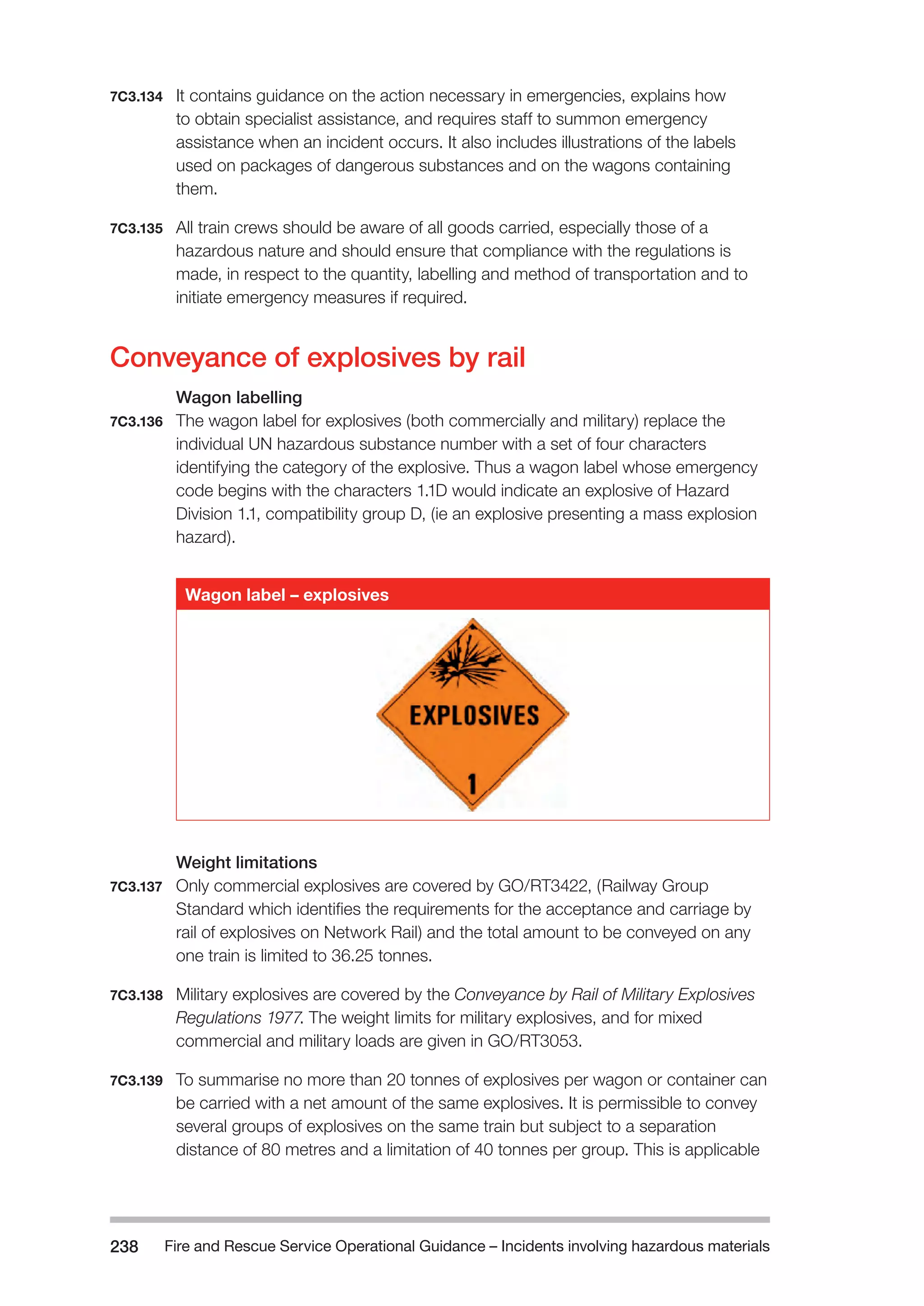 Fire and Rescue Service Operational Guidance – Incidents 238 involving hazardous materials 
7C3.134 It contains guidance on the action necessary in emergencies, explains how 
to obtain specialist assistance, and requires staff to summon emergency 
assistance when an incident occurs. It also includes illustrations of the labels 
used on packages of dangerous substances and on the wagons containing 
them. 
7C3.135 All train crews should be aware of all goods carried, especially those of a 
hazardous nature and should ensure that compliance with the regulations is 
made, in respect to the quantity, labelling and method of transportation and to 
initiate emergency measures if required. 
Conveyance of explosives by rail 
Wagon labelling 
7C3.136 The wagon label for explosives (both commercially and military) replace the 
individual UN hazardous substance number with a set of four characters 
identifying the category of the explosive. Thus a wagon label whose emergency 
code begins with the characters 1.1D would indicate an explosive of Hazard 
Division 1.1, compatibility group D, (ie an explosive presenting a mass explosion 
hazard). 
Wagon label – explosives 
Weight limitations 
7C3.137 Only commercial explosives are covered by GO/RT3422, (Railway Group 
Standard which identifies the requirements for the acceptance and carriage by 
rail of explosives on Network Rail) and the total amount to be conveyed on any 
one train is limited to 36.25 tonnes. 
7C3.138 Military explosives are covered by the Conveyance by Rail of Military Explosives 
Regulations 1977. The weight limits for military explosives, and for mixed 
commercial and military loads are given in GO/RT3053. 
7C3.139 To summarise no more than 20 tonnes of explosives per wagon or container can 
be carried with a net amount of the same explosives. It is permissible to convey 
several groups of explosives on the same train but subject to a separation 
distance of 80 metres and a limitation of 40 tonnes per group. This is applicable 
 