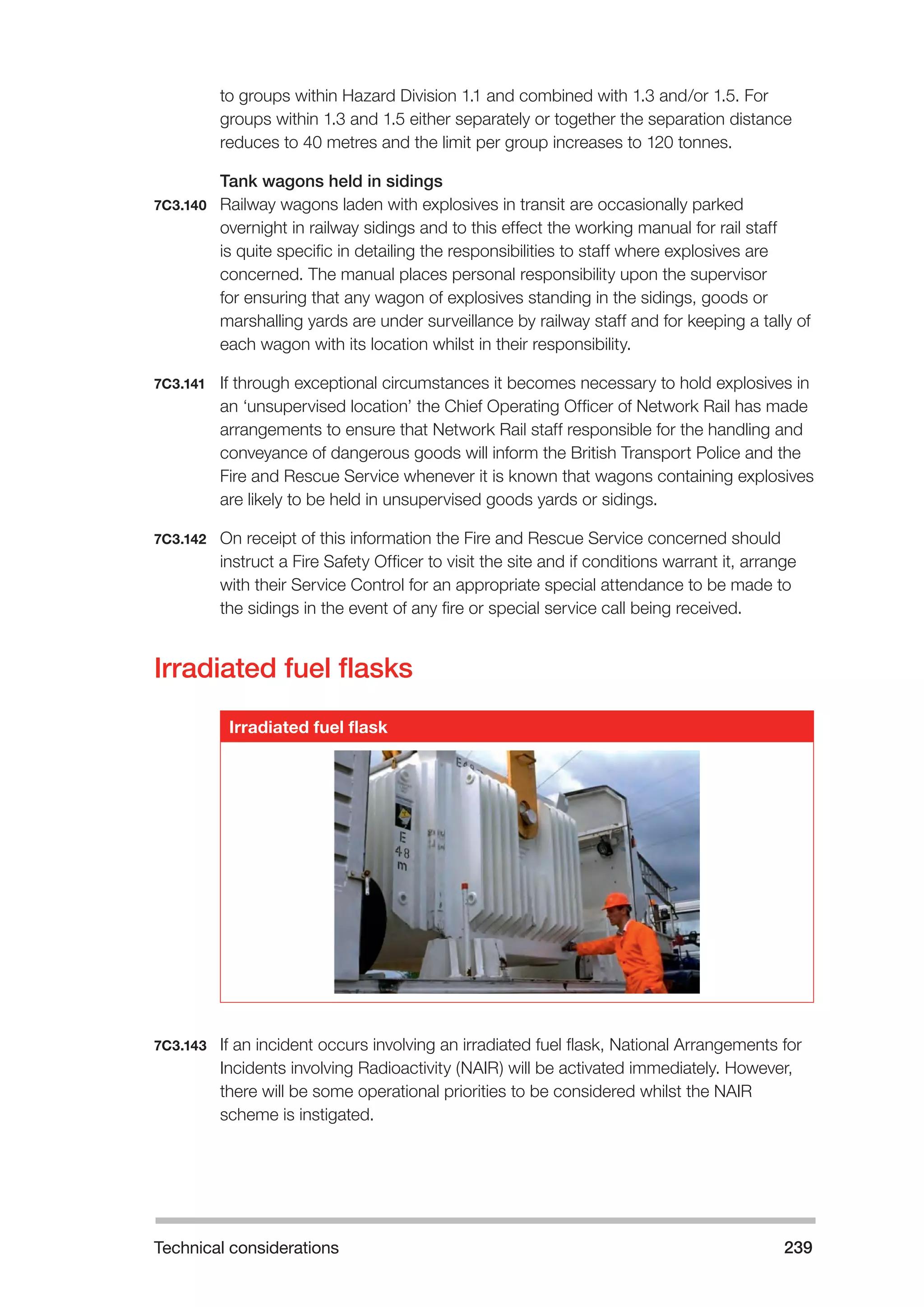 Technical considerations 239 
to groups within Hazard Division 1.1 and combined with 1.3 and/or 1.5. For 
groups within 1.3 and 1.5 either separately or together the separation distance 
reduces to 40 metres and the limit per group increases to 120 tonnes. 
Tank wagons held in sidings 
7C3.140 Railway wagons laden with explosives in transit are occasionally parked 
overnight in railway sidings and to this effect the working manual for rail staff 
is quite specific in detailing the responsibilities to staff where explosives are 
concerned. The manual places personal responsibility upon the supervisor 
for ensuring that any wagon of explosives standing in the sidings, goods or 
marshalling yards are under surveillance by railway staff and for keeping a tally of 
each wagon with its location whilst in their responsibility. 
7C3.141 If through exceptional circumstances it becomes necessary to hold explosives in 
an ‘unsupervised location’ the Chief Operating Officer of Network Rail has made 
arrangements to ensure that Network Rail staff responsible for the handling and 
conveyance of dangerous goods will inform the British Transport Police and the 
Fire and Rescue Service whenever it is known that wagons containing explosives 
are likely to be held in unsupervised goods yards or sidings. 
7C3.142 On receipt of this information the Fire and Rescue Service concerned should 
instruct a Fire Safety Officer to visit the site and if conditions warrant it, arrange 
with their Service Control for an appropriate special attendance to be made to 
the sidings in the event of any fire or special service call being received. 
Irradiated fuel flasks 
Irradiated fuel flask 
7C3.143 If an incident occurs involving an irradiated fuel flask, National Arrangements for 
Incidents involving Radioactivity (NAIR) will be activated immediately. However, 
there will be some operational priorities to be considered whilst the NAIR 
scheme is instigated. 
 