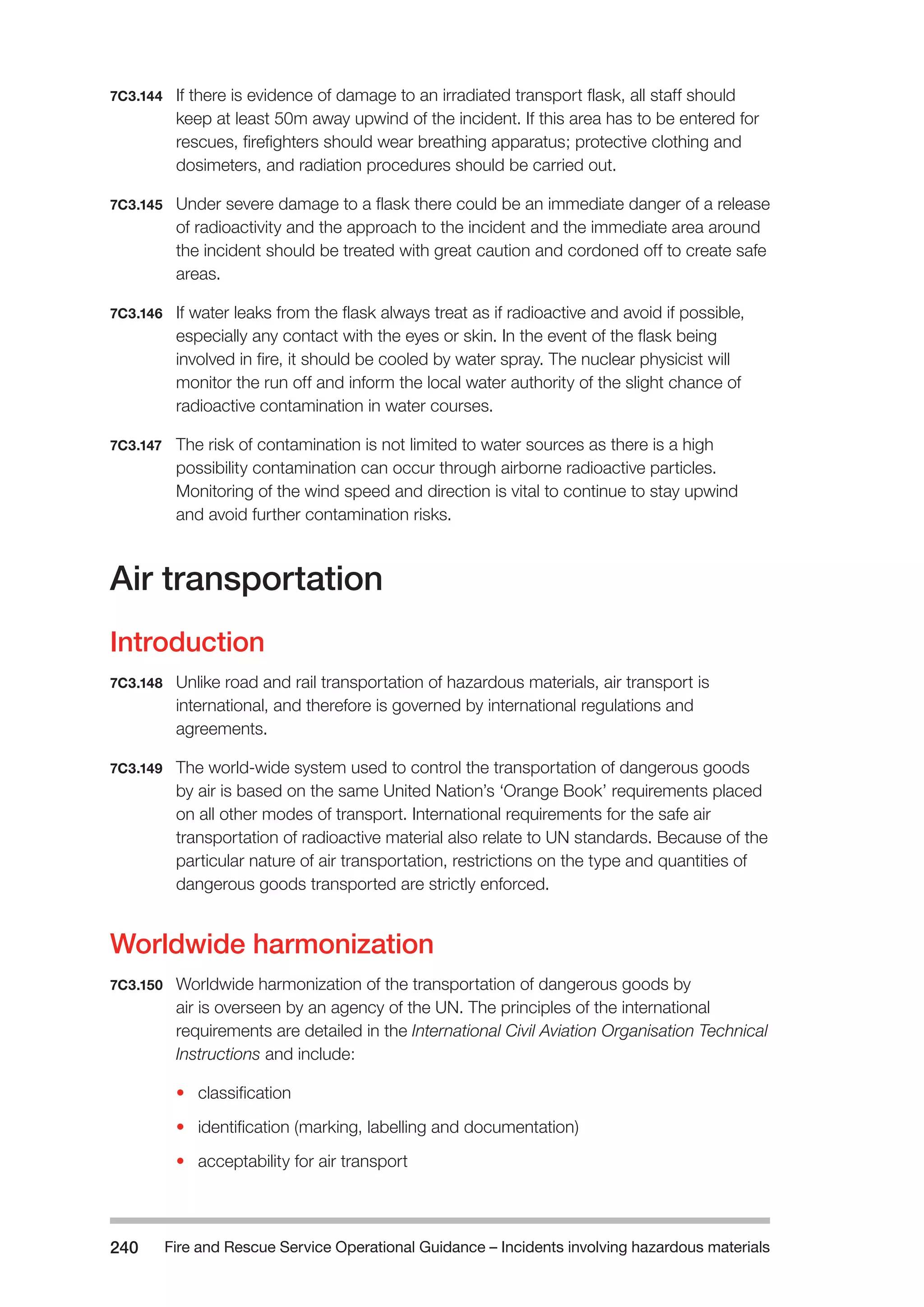 Fire and Rescue Service Operational Guidance – Incidents 240 involving hazardous materials 
7C3.144 If there is evidence of damage to an irradiated transport flask, all staff should 
keep at least 50m away upwind of the incident. If this area has to be entered for 
rescues, firefighters should wear breathing apparatus; protective clothing and 
dosimeters, and radiation procedures should be carried out. 
7C3.145 Under severe damage to a flask there could be an immediate danger of a release 
of radioactivity and the approach to the incident and the immediate area around 
the incident should be treated with great caution and cordoned off to create safe 
areas. 
7C3.146 If water leaks from the flask always treat as if radioactive and avoid if possible, 
especially any contact with the eyes or skin. In the event of the flask being 
involved in fire, it should be cooled by water spray. The nuclear physicist will 
monitor the run off and inform the local water authority of the slight chance of 
radioactive contamination in water courses. 
7C3.147 The risk of contamination is not limited to water sources as there is a high 
possibility contamination can occur through airborne radioactive particles. 
Monitoring of the wind speed and direction is vital to continue to stay upwind 
and avoid further contamination risks. 
Air transportation 
Introduction 
7C3.148 Unlike road and rail transportation of hazardous materials, air transport is 
international, and therefore is governed by international regulations and 
agreements. 
7C3.149 The world-wide system used to control the transportation of dangerous goods 
by air is based on the same United Nation’s ‘Orange Book’ requirements placed 
on all other modes of transport. International requirements for the safe air 
transportation of radioactive material also relate to UN standards. Because of the 
particular nature of air transportation, restrictions on the type and quantities of 
dangerous goods transported are strictly enforced. 
Worldwide harmonization 
7C3.150 Worldwide harmonization of the transportation of dangerous goods by 
air is overseen by an agency of the UN. The principles of the international 
requirements are detailed in the International Civil Aviation Organisation Technical 
Instructions and include: 
• classification 
• identification (marking, labelling and documentation) 
• acceptability for air transport 
 