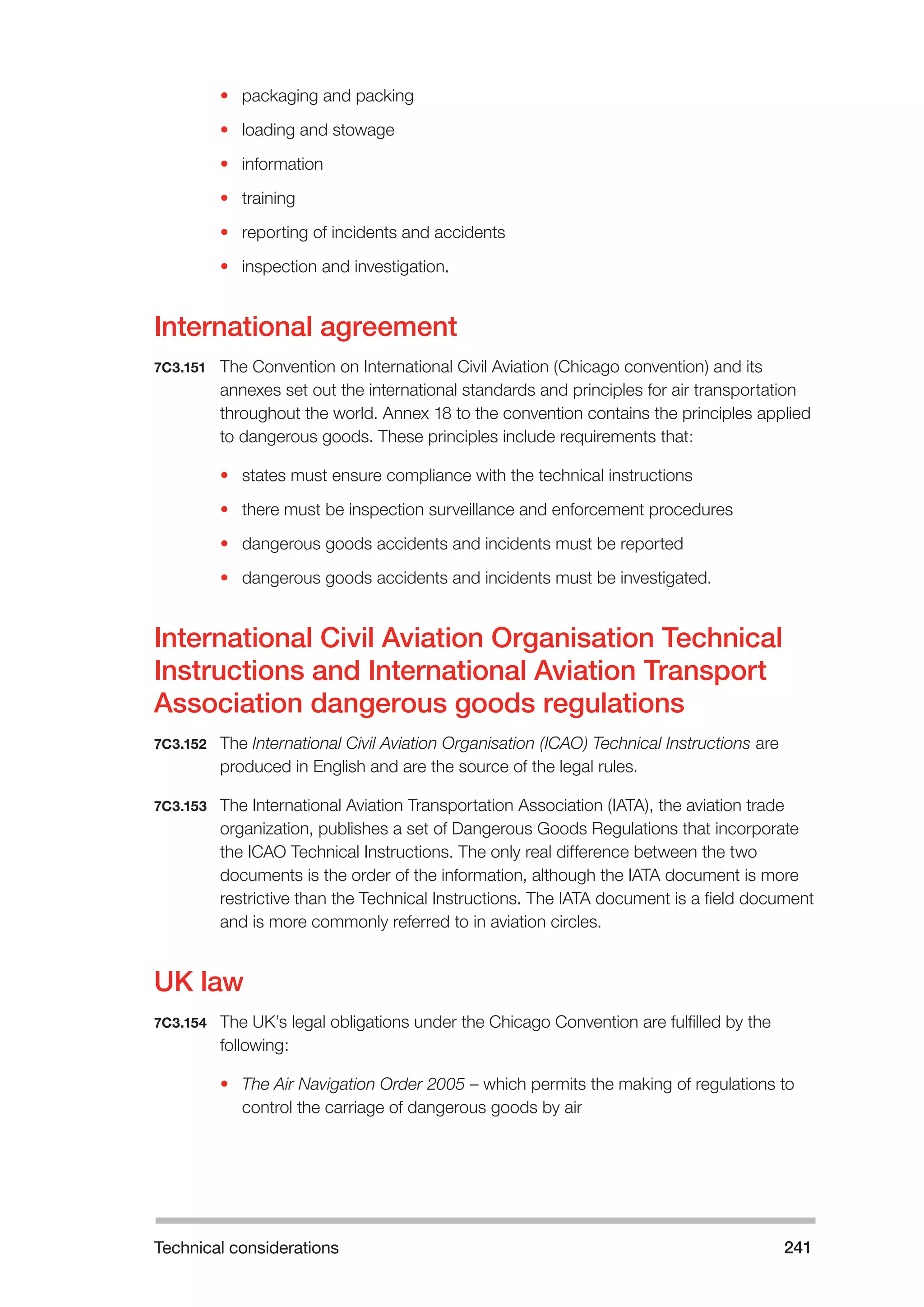 Technical considerations 241 
• packaging and packing 
• loading and stowage 
• information 
• training 
• reporting of incidents and accidents 
• inspection and investigation. 
International agreement 
7C3.151 The Convention on International Civil Aviation (Chicago convention) and its 
annexes set out the international standards and principles for air transportation 
throughout the world. Annex 18 to the convention contains the principles applied 
to dangerous goods. These principles include requirements that: 
• states must ensure compliance with the technical instructions 
• there must be inspection surveillance and enforcement procedures 
• dangerous goods accidents and incidents must be reported 
• dangerous goods accidents and incidents must be investigated. 
International Civil Aviation Organisation Technical 
Instructions and International Aviation Transport 
Association dangerous goods regulations 
7C3.152 The International Civil Aviation Organisation (ICAO) Technical Instructions are 
produced in English and are the source of the legal rules. 
7C3.153 The International Aviation Transportation Association (IATA), the aviation trade 
organization, publishes a set of Dangerous Goods Regulations that incorporate 
the ICAO Technical Instructions. The only real difference between the two 
documents is the order of the information, although the IATA document is more 
restrictive than the Technical Instructions. The IATA document is a field document 
and is more commonly referred to in aviation circles. 
UK law 
7C3.154 The UK’s legal obligations under the Chicago Convention are fulfilled by the 
following: 
• The Air Navigation Order 2005 – which permits the making of regulations to 
control the carriage of dangerous goods by air 
 