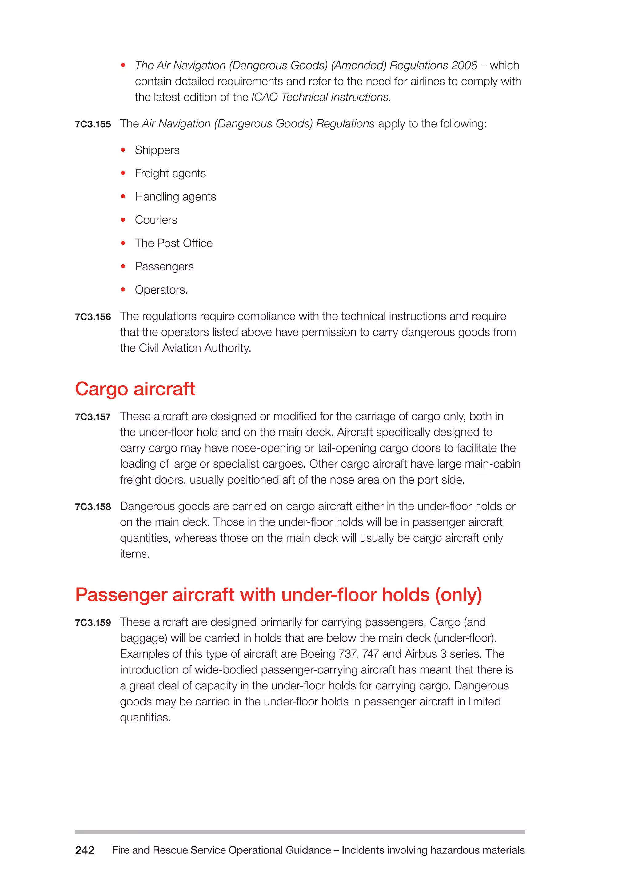 Fire and Rescue Service Operational Guidance – Incidents 242 involving hazardous materials 
• The Air Navigation (Dangerous Goods) (Amended) Regulations 2006 – which 
contain detailed requirements and refer to the need for airlines to comply with 
the latest edition of the ICAO Technical Instructions. 
7C3.155 The Air Navigation (Dangerous Goods) Regulations apply to the following: 
• Shippers 
• Freight agents 
• Handling agents 
• Couriers 
• The Post Office 
• Passengers 
• Operators. 
7C3.156 The regulations require compliance with the technical instructions and require 
that the operators listed above have permission to carry dangerous goods from 
the Civil Aviation Authority. 
Cargo aircraft 
7C3.157 These aircraft are designed or modified for the carriage of cargo only, both in 
the under-floor hold and on the main deck. Aircraft specifically designed to 
carry cargo may have nose-opening or tail-opening cargo doors to facilitate the 
loading of large or specialist cargoes. Other cargo aircraft have large main-cabin 
freight doors, usually positioned aft of the nose area on the port side. 
7C3.158 Dangerous goods are carried on cargo aircraft either in the under-floor holds or 
on the main deck. Those in the under-floor holds will be in passenger aircraft 
quantities, whereas those on the main deck will usually be cargo aircraft only 
items. 
Passenger aircraft with under-floor holds (only) 
7C3.159 These aircraft are designed primarily for carrying passengers. Cargo (and 
baggage) will be carried in holds that are below the main deck (under-floor). 
Examples of this type of aircraft are Boeing 737, 747 and Airbus 3 series. The 
introduction of wide-bodied passenger-carrying aircraft has meant that there is 
a great deal of capacity in the under-floor holds for carrying cargo. Dangerous 
goods may be carried in the under-floor holds in passenger aircraft in limited 
quantities. 
 