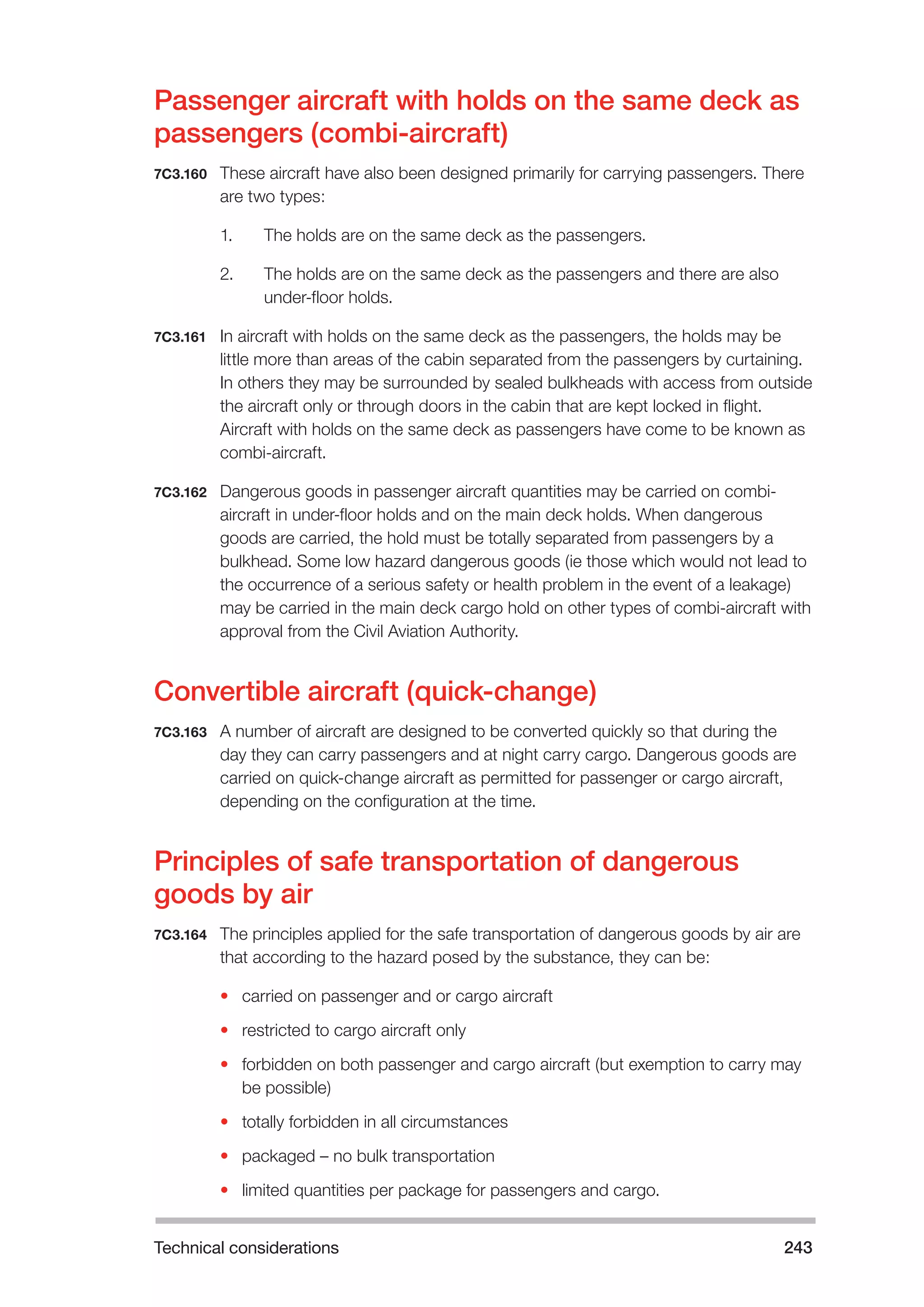 Technical considerations 243 
Passenger aircraft with holds on the same deck as 
passengers (combi-aircraft) 
7C3.160 These aircraft have also been designed primarily for carrying passengers. There 
are two types: 
1. The holds are on the same deck as the passengers. 
2. The holds are on the same deck as the passengers and there are also 
under-floor holds. 
7C3.161 In aircraft with holds on the same deck as the passengers, the holds may be 
little more than areas of the cabin separated from the passengers by curtaining. 
In others they may be surrounded by sealed bulkheads with access from outside 
the aircraft only or through doors in the cabin that are kept locked in flight. 
Aircraft with holds on the same deck as passengers have come to be known as 
combi-aircraft. 
7C3.162 Dangerous goods in passenger aircraft quantities may be carried on combi-aircraft 
in under-floor holds and on the main deck holds. When dangerous 
goods are carried, the hold must be totally separated from passengers by a 
bulkhead. Some low hazard dangerous goods (ie those which would not lead to 
the occurrence of a serious safety or health problem in the event of a leakage) 
may be carried in the main deck cargo hold on other types of combi-aircraft with 
approval from the Civil Aviation Authority. 
Convertible aircraft (quick-change) 
7C3.163 A number of aircraft are designed to be converted quickly so that during the 
day they can carry passengers and at night carry cargo. Dangerous goods are 
carried on quick-change aircraft as permitted for passenger or cargo aircraft, 
depending on the configuration at the time. 
Principles of safe transportation of dangerous 
goods by air 
7C3.164 The principles applied for the safe transportation of dangerous goods by air are 
that according to the hazard posed by the substance, they can be: 
• carried on passenger and or cargo aircraft 
• restricted to cargo aircraft only 
• forbidden on both passenger and cargo aircraft (but exemption to carry may 
be possible) 
• totally forbidden in all circumstances 
• packaged – no bulk transportation 
• limited quantities per package for passengers and cargo. 
 