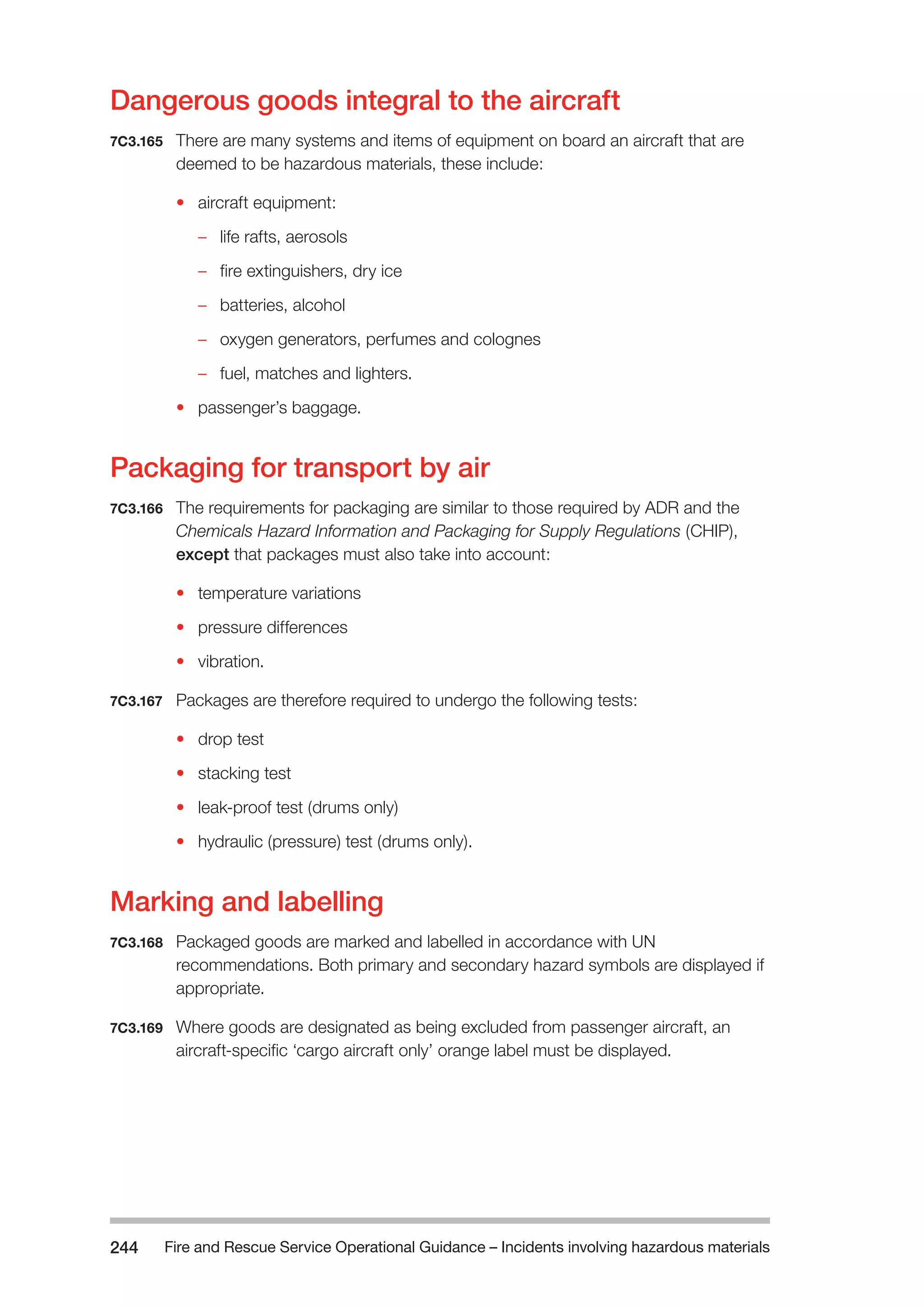 Fire and Rescue Service Operational Guidance – Incidents 244 involving hazardous materials 
Dangerous goods integral to the aircraft 
7C3.165 There are many systems and items of equipment on board an aircraft that are 
deemed to be hazardous materials, these include: 
• aircraft equipment: 
–– life rafts, aerosols 
–– fire extinguishers, dry ice 
–– batteries, alcohol 
–– oxygen generators, perfumes and colognes 
–– fuel, matches and lighters. 
• passenger’s baggage. 
Packaging for transport by air 
7C3.166 The requirements for packaging are similar to those required by ADR and the 
Chemicals Hazard Information and Packaging for Supply Regulations (CHIP), 
except that packages must also take into account: 
• temperature variations 
• pressure differences 
• vibration. 
7C3.167 Packages are therefore required to undergo the following tests: 
• drop test 
• stacking test 
• leak-proof test (drums only) 
• hydraulic (pressure) test (drums only). 
Marking and labelling 
7C3.168 Packaged goods are marked and labelled in accordance with UN 
recommendations. Both primary and secondary hazard symbols are displayed if 
appropriate. 
7C3.169 Where goods are designated as being excluded from passenger aircraft, an 
aircraft-specific ‘cargo aircraft only’ orange label must be displayed. 
 