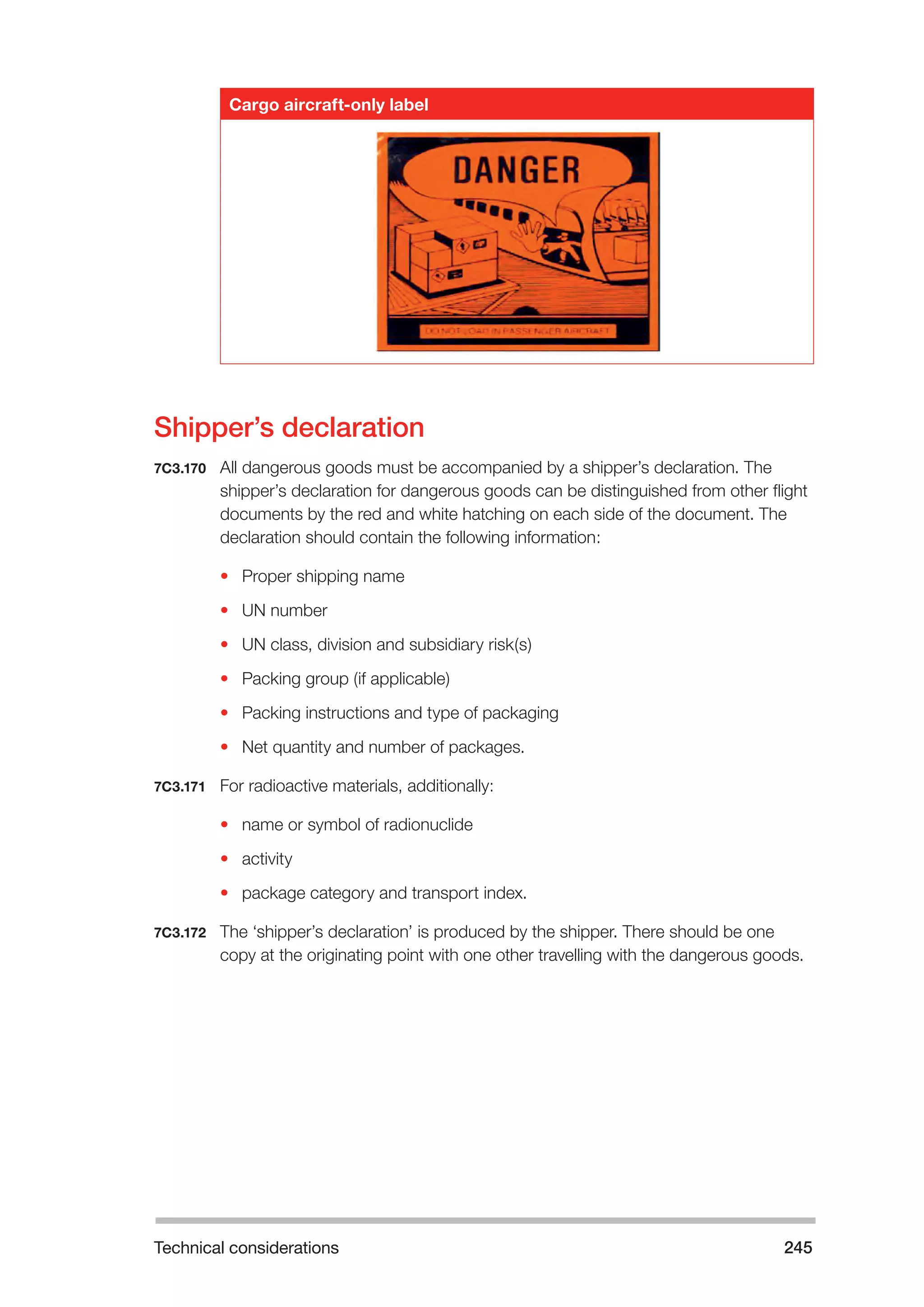 Technical considerations 245 
Cargo aircraft-only label 
Shipper’s declaration 
7C3.170 All dangerous goods must be accompanied by a shipper’s declaration. The 
shipper’s declaration for dangerous goods can be distinguished from other flight 
documents by the red and white hatching on each side of the document. The 
declaration should contain the following information: 
• Proper shipping name 
• UN number 
• UN class, division and subsidiary risk(s) 
• Packing group (if applicable) 
• Packing instructions and type of packaging 
• Net quantity and number of packages. 
7C3.171 For radioactive materials, additionally: 
• name or symbol of radionuclide 
• activity 
• package category and transport index. 
7C3.172 The ‘shipper’s declaration’ is produced by the shipper. There should be one 
copy at the originating point with one other travelling with the dangerous goods. 
 