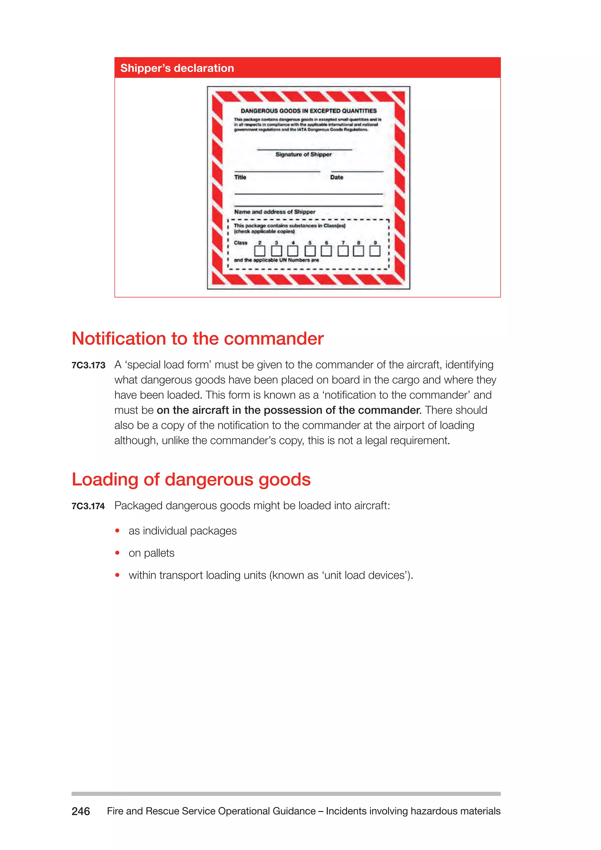 Fire and Rescue Service Operational Guidance – Incidents 246 involving hazardous materials 
Shipper’s declaration 
Notification to the commander 
7C3.173 A ‘special load form’ must be given to the commander of the aircraft, identifying 
what dangerous goods have been placed on board in the cargo and where they 
have been loaded. This form is known as a ‘notification to the commander’ and 
must be on the aircraft in the possession of the commander. There should 
also be a copy of the notification to the commander at the airport of loading 
although, unlike the commander’s copy, this is not a legal requirement. 
Loading of dangerous goods 
7C3.174 Packaged dangerous goods might be loaded into aircraft: 
• as individual packages 
• on pallets 
• within transport loading units (known as ‘unit load devices’). 
 