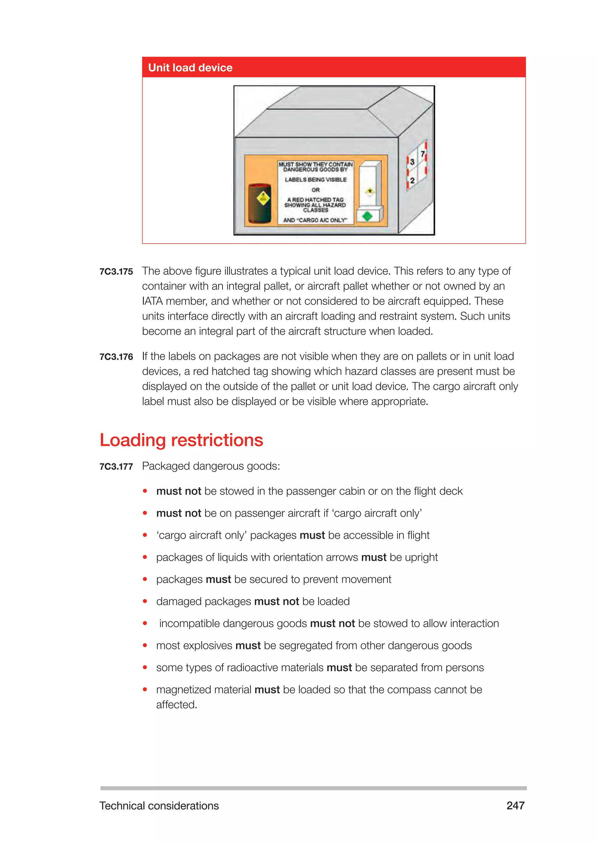 Technical considerations 247 
Unit load device 
7C3.175 The above figure illustrates a typical unit load device. This refers to any type of 
container with an integral pallet, or aircraft pallet whether or not owned by an 
IATA member, and whether or not considered to be aircraft equipped. These 
units interface directly with an aircraft loading and restraint system. Such units 
become an integral part of the aircraft structure when loaded. 
7C3.176 If the labels on packages are not visible when they are on pallets or in unit load 
devices, a red hatched tag showing which hazard classes are present must be 
displayed on the outside of the pallet or unit load device. The cargo aircraft only 
label must also be displayed or be visible where appropriate. 
Loading restrictions 
7C3.177 Packaged dangerous goods: 
• must not be stowed in the passenger cabin or on the flight deck 
• must not be on passenger aircraft if ‘cargo aircraft only’ 
• ‘cargo aircraft only’ packages must be accessible in flight 
• packages of liquids with orientation arrows must be upright 
• packages must be secured to prevent movement 
• damaged packages must not be loaded 
• incompatible dangerous goods must not be stowed to allow interaction 
• most explosives must be segregated from other dangerous goods 
• some types of radioactive materials must be separated from persons 
• magnetized material must be loaded so that the compass cannot be 
affected. 
 