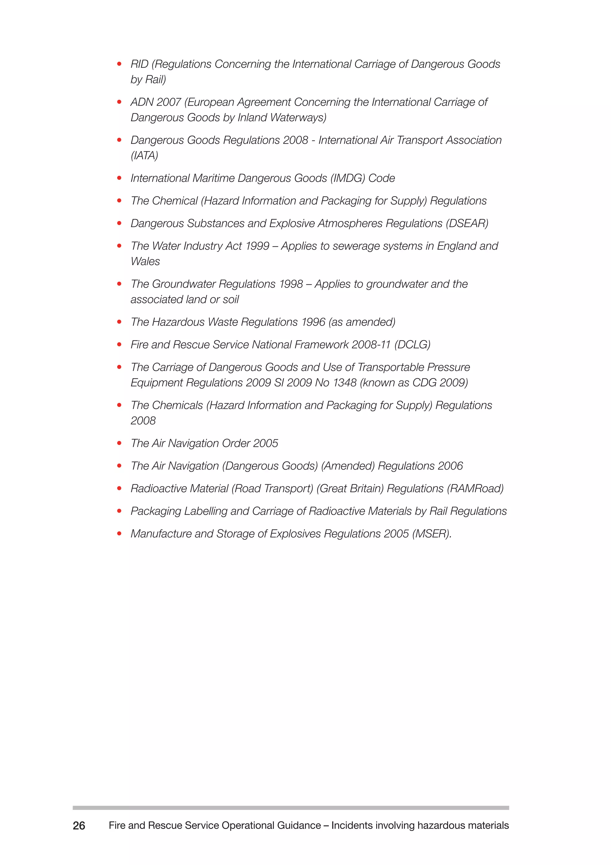 Fire and Rescue Service Operational Guidance – Incidents 26 involving hazardous materials 
• RID (Regulations Concerning the International Carriage of Dangerous Goods 
by Rail) 
• ADN 2007 (European Agreement Concerning the International Carriage of 
Dangerous Goods by Inland Waterways) 
• Dangerous Goods Regulations 2008 - International Air Transport Association 
(IATA) 
• International Maritime Dangerous Goods (IMDG) Code 
• The Chemical (Hazard Information and Packaging for Supply) Regulations 
• Dangerous Substances and Explosive Atmospheres Regulations (DSEAR) 
• The Water Industry Act 1999 – Applies to sewerage systems in England and 
Wales 
• The Groundwater Regulations 1998 – Applies to groundwater and the 
associated land or soil 
• The Hazardous Waste Regulations 1996 (as amended) 
• Fire and Rescue Service National Framework 2008-11 (DCLG) 
• The Carriage of Dangerous Goods and Use of Transportable Pressure 
Equipment Regulations 2009 SI 2009 No 1348 (known as CDG 2009) 
• The Chemicals (Hazard Information and Packaging for Supply) Regulations 
2008 
• The Air Navigation Order 2005 
• The Air Navigation (Dangerous Goods) (Amended) Regulations 2006 
• Radioactive Material (Road Transport) (Great Britain) Regulations (RAMRoad) 
• Packaging Labelling and Carriage of Radioactive Materials by Rail Regulations 
• Manufacture and Storage of Explosives Regulations 2005 (MSER). 
 