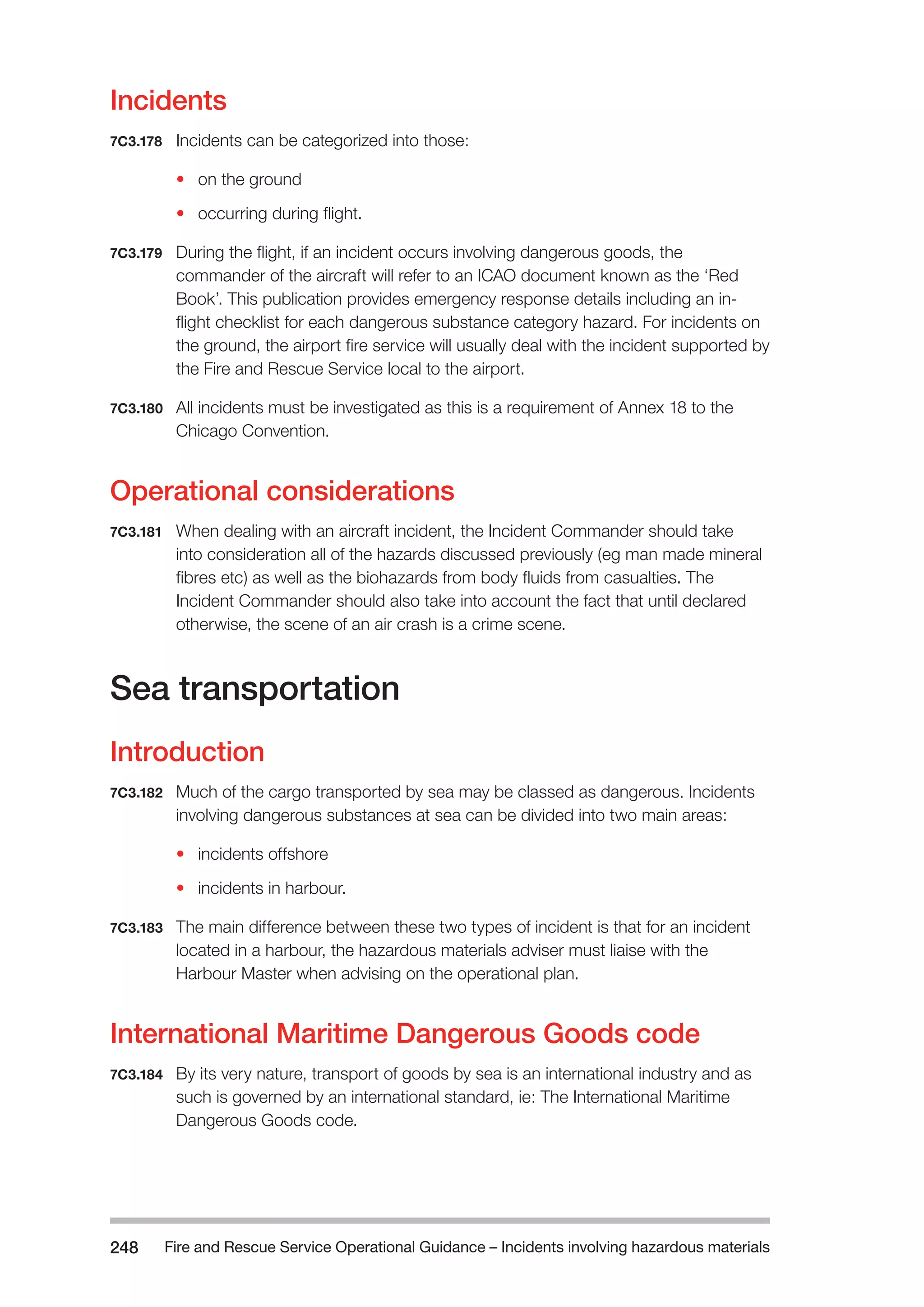 Fire and Rescue Service Operational Guidance – Incidents 248 involving hazardous materials 
Incidents 
7C3.178 Incidents can be categorized into those: 
• on the ground 
• occurring during flight. 
7C3.179 During the flight, if an incident occurs involving dangerous goods, the 
commander of the aircraft will refer to an ICAO document known as the ‘Red 
Book’. This publication provides emergency response details including an in-flight 
checklist for each dangerous substance category hazard. For incidents on 
the ground, the airport fire service will usually deal with the incident supported by 
the Fire and Rescue Service local to the airport. 
7C3.180 All incidents must be investigated as this is a requirement of Annex 18 to the 
Chicago Convention. 
Operational considerations 
7C3.181 When dealing with an aircraft incident, the Incident Commander should take 
into consideration all of the hazards discussed previously (eg man made mineral 
fibres etc) as well as the biohazards from body fluids from casualties. The 
Incident Commander should also take into account the fact that until declared 
otherwise, the scene of an air crash is a crime scene. 
Sea transportation 
Introduction 
7C3.182 Much of the cargo transported by sea may be classed as dangerous. Incidents 
involving dangerous substances at sea can be divided into two main areas: 
• incidents offshore 
• incidents in harbour. 
7C3.183 The main difference between these two types of incident is that for an incident 
located in a harbour, the hazardous materials adviser must liaise with the 
Harbour Master when advising on the operational plan. 
International Maritime Dangerous Goods code 
7C3.184 By its very nature, transport of goods by sea is an international industry and as 
such is governed by an international standard, ie: The International Maritime 
Dangerous Goods code. 
 