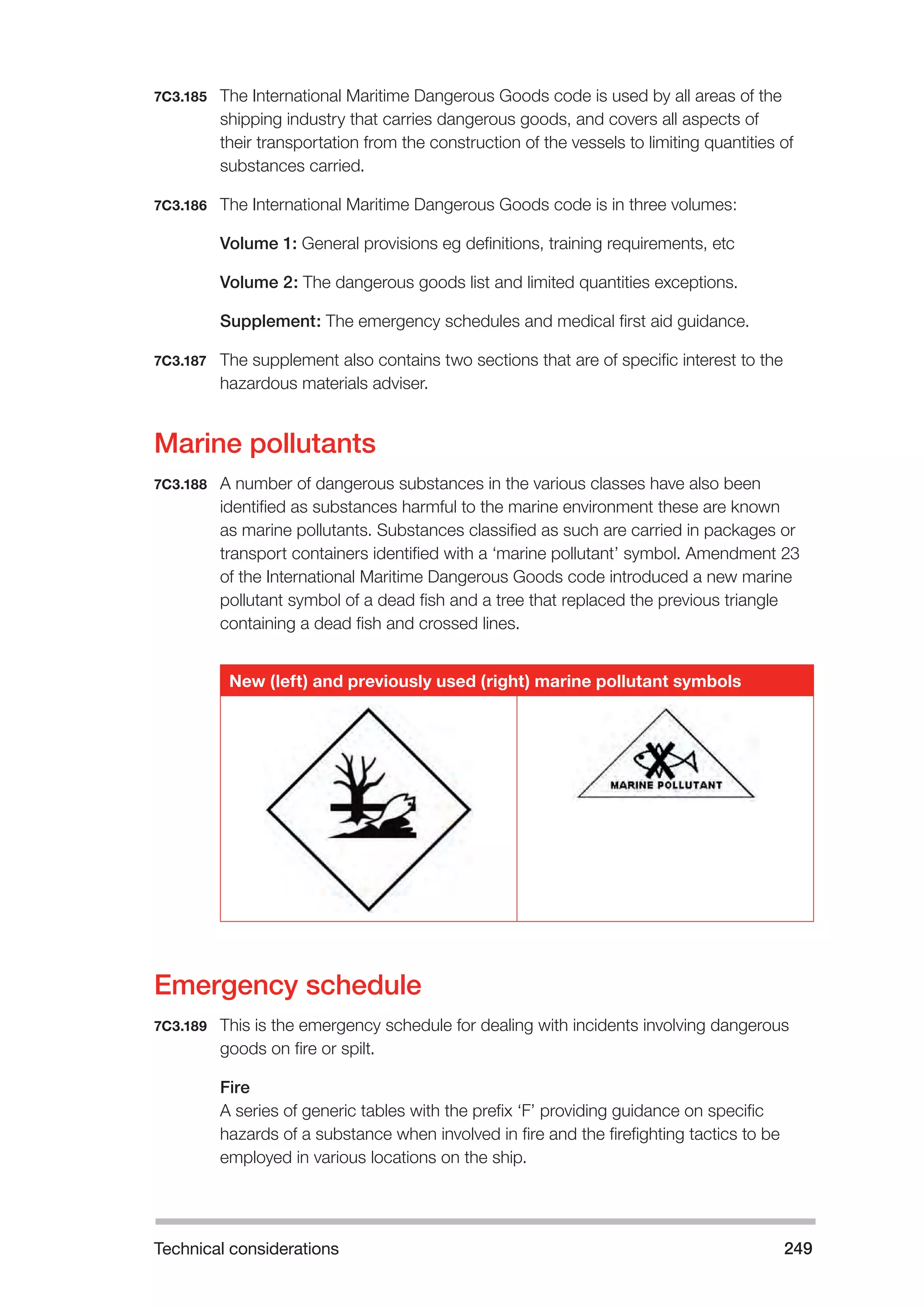 Technical considerations 249 
7C3.185 The International Maritime Dangerous Goods code is used by all areas of the 
shipping industry that carries dangerous goods, and covers all aspects of 
their transportation from the construction of the vessels to limiting quantities of 
substances carried. 
7C3.186 The International Maritime Dangerous Goods code is in three volumes: 
Volume 1: General provisions eg definitions, training requirements, etc 
Volume 2: The dangerous goods list and limited quantities exceptions. 
Supplement: The emergency schedules and medical first aid guidance. 
7C3.187 The supplement also contains two sections that are of specific interest to the 
hazardous materials adviser. 
Marine pollutants 
7C3.188 A number of dangerous substances in the various classes have also been 
identified as substances harmful to the marine environment these are known 
as marine pollutants. Substances classified as such are carried in packages or 
transport containers identified with a ‘marine pollutant’ symbol. Amendment 23 
of the International Maritime Dangerous Goods code introduced a new marine 
pollutant symbol of a dead fish and a tree that replaced the previous triangle 
containing a dead fish and crossed lines. 
New (left) and previously used (right) marine pollutant symbols 
Emergency schedule 
7C3.189 This is the emergency schedule for dealing with incidents involving dangerous 
goods on fire or spilt. 
Fire 
A series of generic tables with the prefix ‘F’ providing guidance on specific 
hazards of a substance when involved in fire and the firefighting tactics to be 
employed in various locations on the ship. 
 