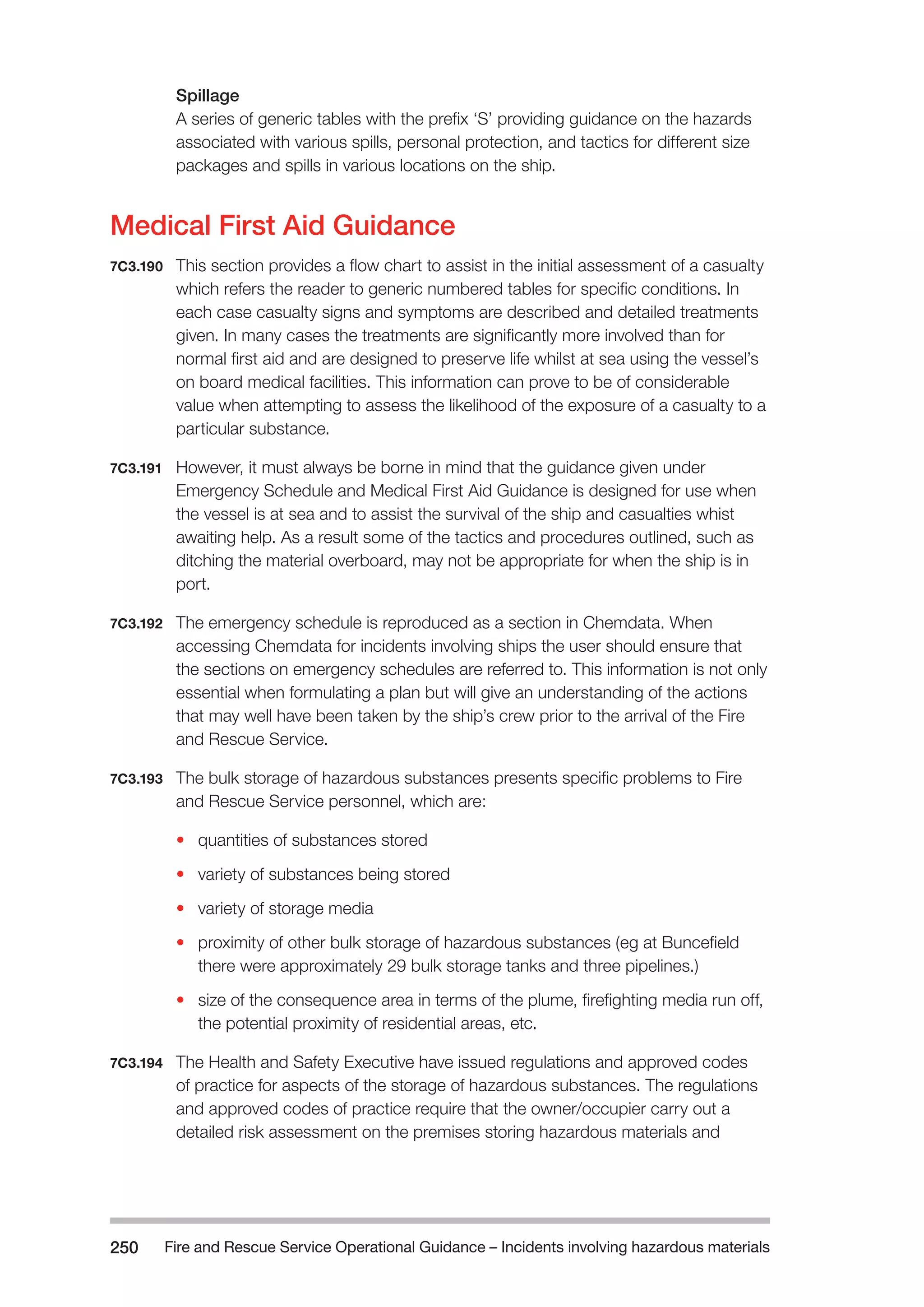 Fire and Rescue Service Operational Guidance – Incidents 250 involving hazardous materials 
Spillage 
A series of generic tables with the prefix ‘S’ providing guidance on the hazards 
associated with various spills, personal protection, and tactics for different size 
packages and spills in various locations on the ship. 
Medical First Aid Guidance 
7C3.190 This section provides a flow chart to assist in the initial assessment of a casualty 
which refers the reader to generic numbered tables for specific conditions. In 
each case casualty signs and symptoms are described and detailed treatments 
given. In many cases the treatments are significantly more involved than for 
normal first aid and are designed to preserve life whilst at sea using the vessel’s 
on board medical facilities. This information can prove to be of considerable 
value when attempting to assess the likelihood of the exposure of a casualty to a 
particular substance. 
7C3.191 However, it must always be borne in mind that the guidance given under 
Emergency Schedule and Medical First Aid Guidance is designed for use when 
the vessel is at sea and to assist the survival of the ship and casualties whist 
awaiting help. As a result some of the tactics and procedures outlined, such as 
ditching the material overboard, may not be appropriate for when the ship is in 
port. 
7C3.192 The emergency schedule is reproduced as a section in Chemdata. When 
accessing Chemdata for incidents involving ships the user should ensure that 
the sections on emergency schedules are referred to. This information is not only 
essential when formulating a plan but will give an understanding of the actions 
that may well have been taken by the ship’s crew prior to the arrival of the Fire 
and Rescue Service. 
7C3.193 The bulk storage of hazardous substances presents specific problems to Fire 
and Rescue Service personnel, which are: 
• quantities of substances stored 
• variety of substances being stored 
• variety of storage media 
• proximity of other bulk storage of hazardous substances (eg at Buncefield 
there were approximately 29 bulk storage tanks and three pipelines.) 
• size of the consequence area in terms of the plume, firefighting media run off, 
the potential proximity of residential areas, etc. 
7C3.194 The Health and Safety Executive have issued regulations and approved codes 
of practice for aspects of the storage of hazardous substances. The regulations 
and approved codes of practice require that the owner/occupier carry out a 
detailed risk assessment on the premises storing hazardous materials and 
 