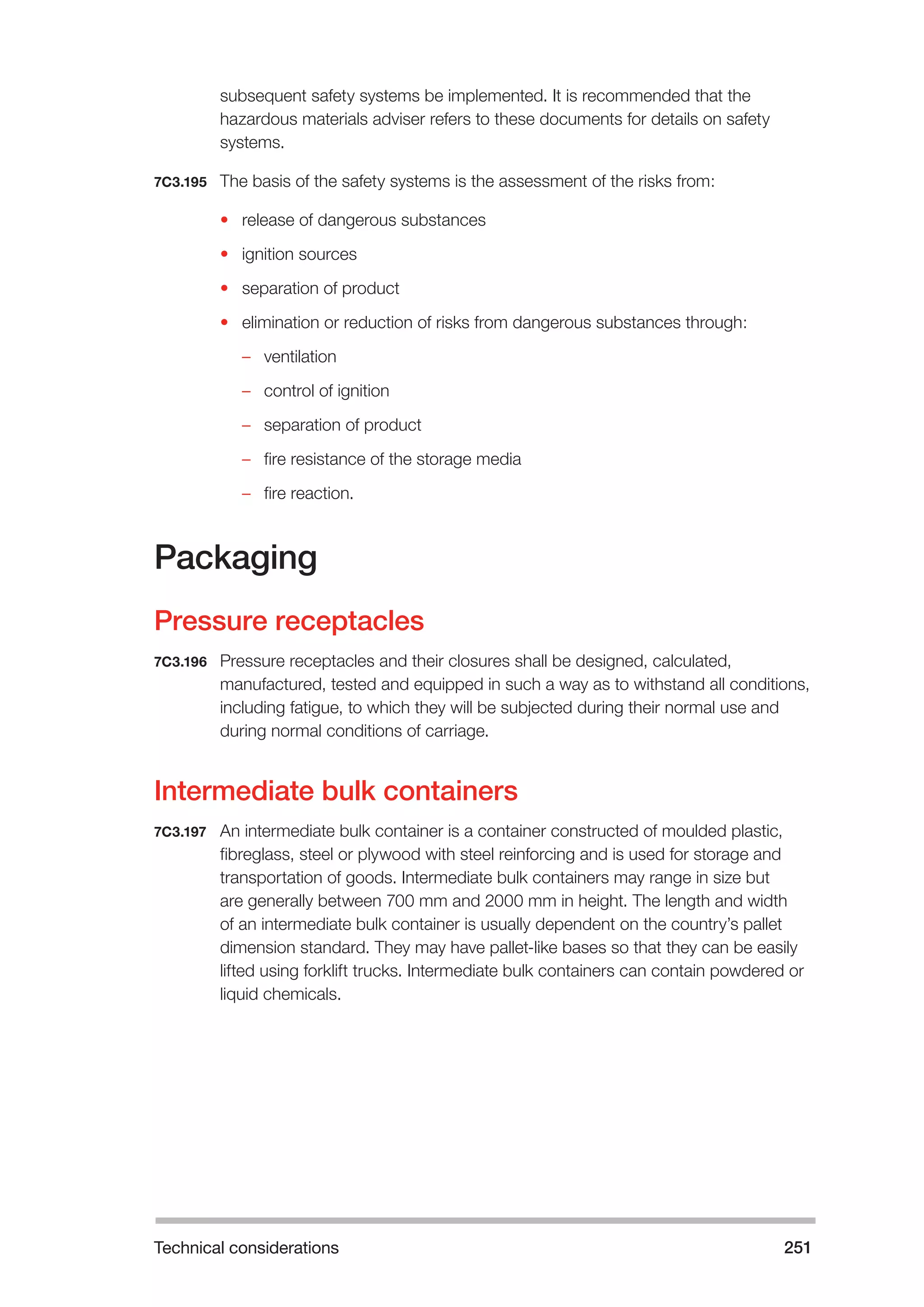 Technical considerations 251 
subsequent safety systems be implemented. It is recommended that the 
hazardous materials adviser refers to these documents for details on safety 
systems. 
7C3.195 The basis of the safety systems is the assessment of the risks from: 
• release of dangerous substances 
• ignition sources 
• separation of product 
• elimination or reduction of risks from dangerous substances through: 
–– ventilation 
–– control of ignition 
–– separation of product 
–– fire resistance of the storage media 
–– fire reaction. 
Packaging 
Pressure receptacles 
7C3.196 Pressure receptacles and their closures shall be designed, calculated, 
manufactured, tested and equipped in such a way as to withstand all conditions, 
including fatigue, to which they will be subjected during their normal use and 
during normal conditions of carriage. 
Intermediate bulk containers 
7C3.197 An intermediate bulk container is a container constructed of moulded plastic, 
fibreglass, steel or plywood with steel reinforcing and is used for storage and 
transportation of goods. Intermediate bulk containers may range in size but 
are generally between 700 mm and 2000 mm in height. The length and width 
of an intermediate bulk container is usually dependent on the country’s pallet 
dimension standard. They may have pallet-like bases so that they can be easily 
lifted using forklift trucks. Intermediate bulk containers can contain powdered or 
liquid chemicals. 
 